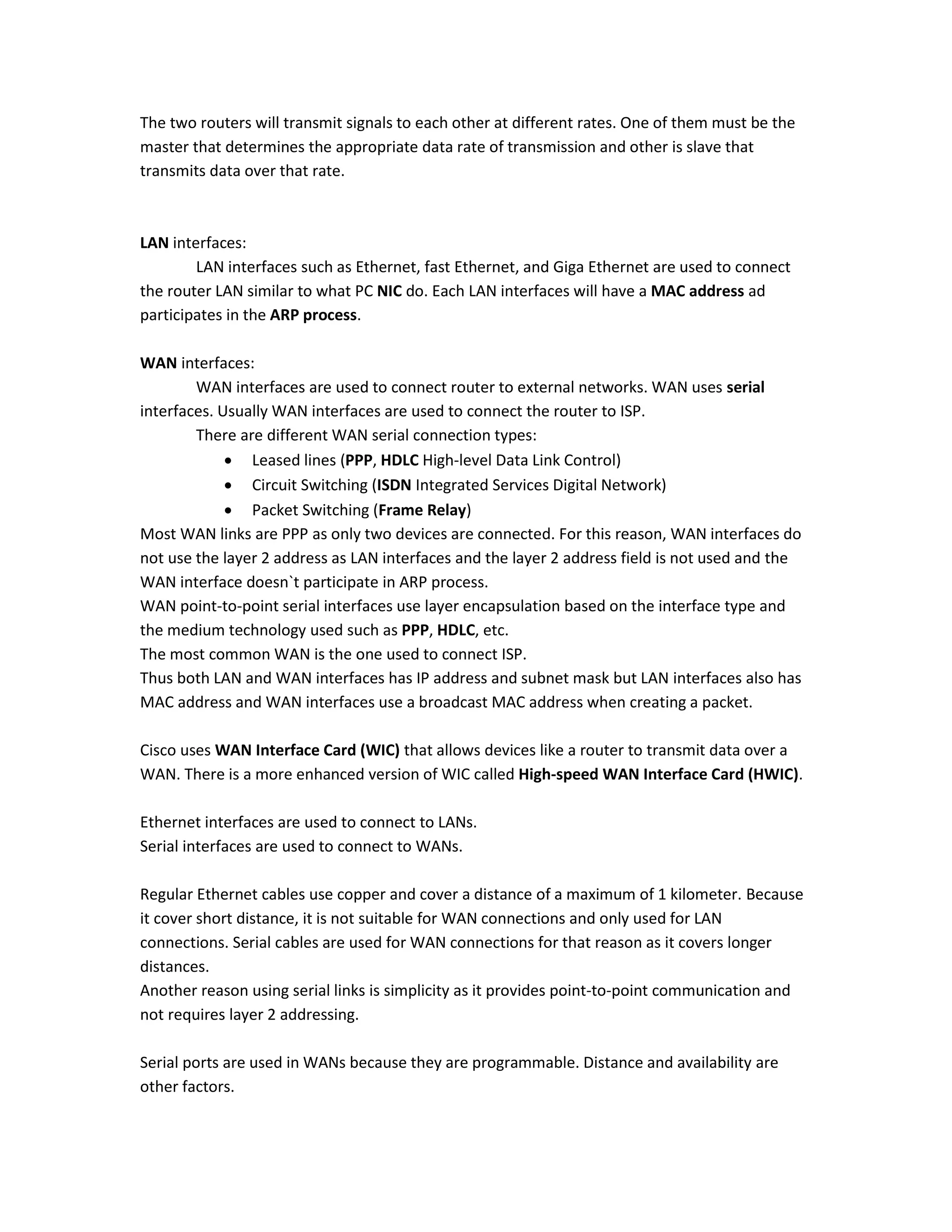 The two routers will transmit signals to each other at different rates. One of them must be the
master that determines the appropriate data rate of transmission and other is slave that
transmits data over that rate.
LAN interfaces:
LAN interfaces such as Ethernet, fast Ethernet, and Giga Ethernet are used to connect
the router LAN similar to what PC NIC do. Each LAN interfaces will have a MAC address ad
participates in the ARP process.
WAN interfaces:
WAN interfaces are used to connect router to external networks. WAN uses serial
interfaces. Usually WAN interfaces are used to connect the router to ISP.
There are different WAN serial connection types:
 Leased lines (PPP, HDLC High-level Data Link Control)
 Circuit Switching (ISDN Integrated Services Digital Network)
 Packet Switching (Frame Relay)
Most WAN links are PPP as only two devices are connected. For this reason, WAN interfaces do
not use the layer 2 address as LAN interfaces and the layer 2 address field is not used and the
WAN interface doesn`t participate in ARP process.
WAN point-to-point serial interfaces use layer encapsulation based on the interface type and
the medium technology used such as PPP, HDLC, etc.
The most common WAN is the one used to connect ISP.
Thus both LAN and WAN interfaces has IP address and subnet mask but LAN interfaces also has
MAC address and WAN interfaces use a broadcast MAC address when creating a packet.
Cisco uses WAN Interface Card (WIC) that allows devices like a router to transmit data over a
WAN. There is a more enhanced version of WIC called High-speed WAN Interface Card (HWIC).
Ethernet interfaces are used to connect to LANs.
Serial interfaces are used to connect to WANs.
Regular Ethernet cables use copper and cover a distance of a maximum of 1 kilometer. Because
it cover short distance, it is not suitable for WAN connections and only used for LAN
connections. Serial cables are used for WAN connections for that reason as it covers longer
distances.
Another reason using serial links is simplicity as it provides point-to-point communication and
not requires layer 2 addressing.
Serial ports are used in WANs because they are programmable. Distance and availability are
other factors.
 