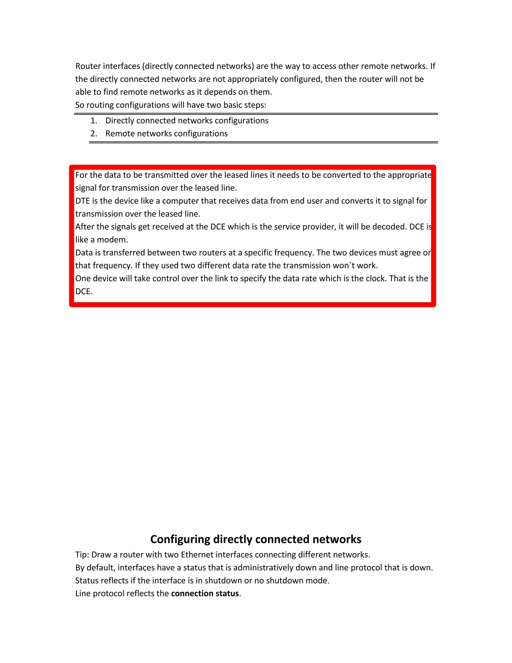 Router interfaces (directly connected networks) are the way to access other remote networks. If
the directly connected networks are not appropriately configured, then the router will not be
able to find remote networks as it depends on them.
So routing configurations will have two basic steps:
1. Directly connected networks configurations
2. Remote networks configurations
For the data to be transmitted over the leased lines it needs to be converted to the appropriate
signal for transmission over the leased line.
DTE is the device like a computer that receives data from end user and converts it to signal for
transmission over the leased line.
After the signals get received at the DCE which is the service provider, it will be decoded. DCE is
like a modem.
Data is transferred between two routers at a specific frequency. The two devices must agree on
that frequency. If they used two different data rate the transmission won`t work.
One device will take control over the link to specify the data rate which is the clock. That is the
DCE.
Configuring directly connected networks
Tip: Draw a router with two Ethernet interfaces connecting different networks.
By default, interfaces have a status that is administratively down and line protocol that is down.
Status reflects if the interface is in shutdown or no shutdown mode.
Line protocol reflects the connection status.
 