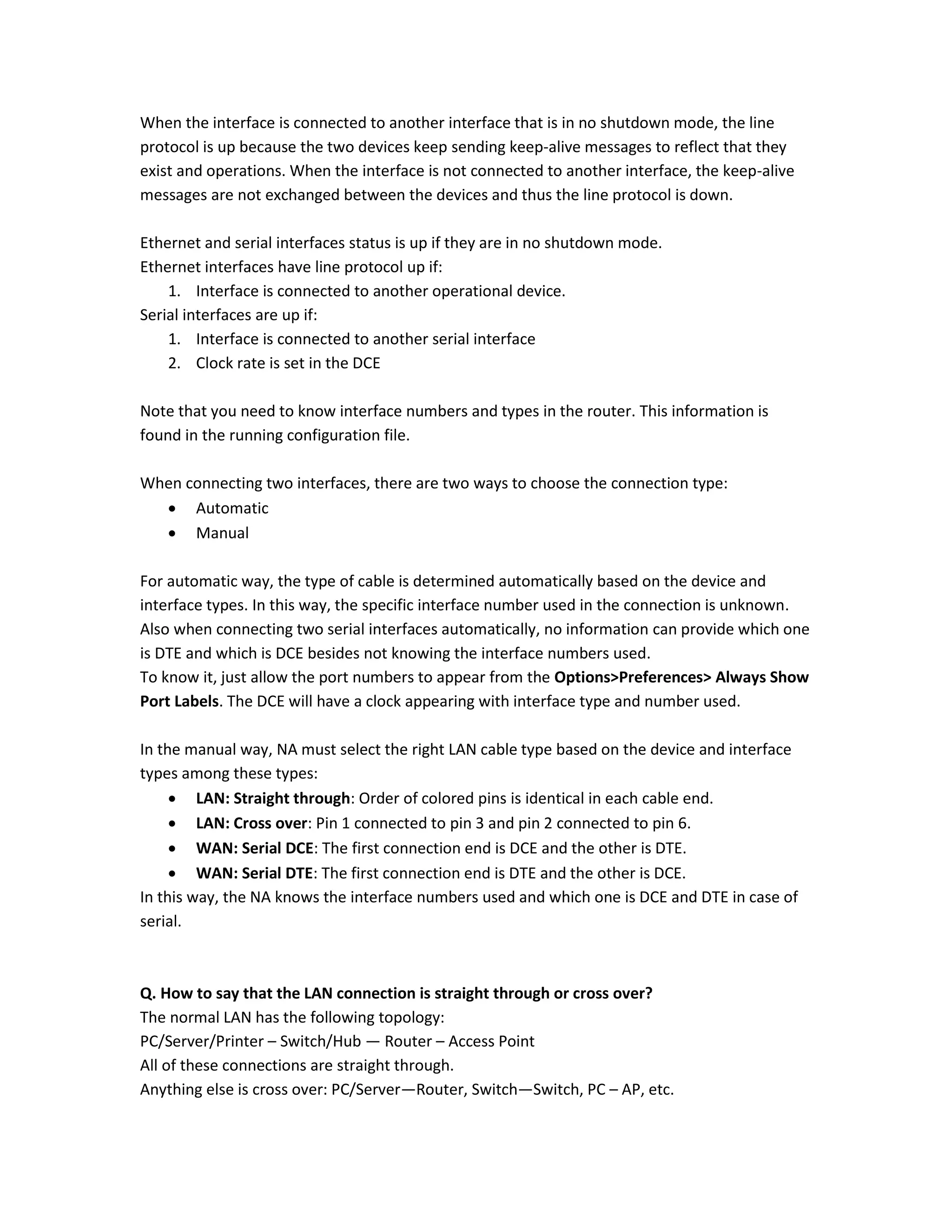 When the interface is connected to another interface that is in no shutdown mode, the line
protocol is up because the two devices keep sending keep-alive messages to reflect that they
exist and operations. When the interface is not connected to another interface, the keep-alive
messages are not exchanged between the devices and thus the line protocol is down.
Ethernet and serial interfaces status is up if they are in no shutdown mode.
Ethernet interfaces have line protocol up if:
1. Interface is connected to another operational device.
Serial interfaces are up if:
1. Interface is connected to another serial interface
2. Clock rate is set in the DCE
Note that you need to know interface numbers and types in the router. This information is
found in the running configuration file.
When connecting two interfaces, there are two ways to choose the connection type:
 Automatic
 Manual
For automatic way, the type of cable is determined automatically based on the device and
interface types. In this way, the specific interface number used in the connection is unknown.
Also when connecting two serial interfaces automatically, no information can provide which one
is DTE and which is DCE besides not knowing the interface numbers used.
To know it, just allow the port numbers to appear from the Options>Preferences> Always Show
Port Labels. The DCE will have a clock appearing with interface type and number used.
In the manual way, NA must select the right LAN cable type based on the device and interface
types among these types:
 LAN: Straight through: Order of colored pins is identical in each cable end.
 LAN: Cross over: Pin 1 connected to pin 3 and pin 2 connected to pin 6.
 WAN: Serial DCE: The first connection end is DCE and the other is DTE.
 WAN: Serial DTE: The first connection end is DTE and the other is DCE.
In this way, the NA knows the interface numbers used and which one is DCE and DTE in case of
serial.
Q. How to say that the LAN connection is straight through or cross over?
The normal LAN has the following topology:
PC/Server/Printer – Switch/Hub — Router – Access Point
All of these connections are straight through.
Anything else is cross over: PC/Server—Router, Switch—Switch, PC – AP, etc.
 