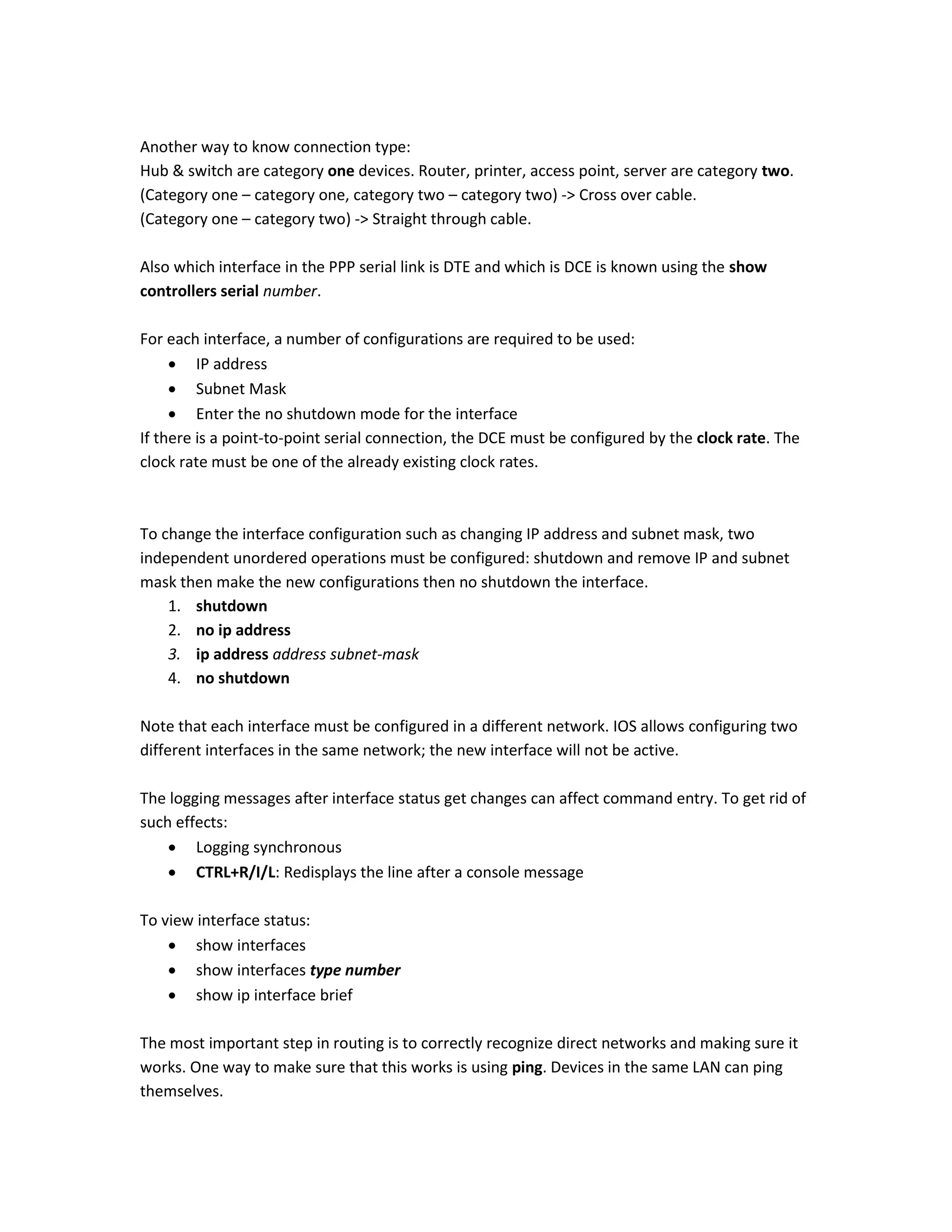 Another way to know connection type:
Hub & switch are category one devices. Router, printer, access point, server are category two.
(Category one – category one, category two – category two) -> Cross over cable.
(Category one – category two) -> Straight through cable.
Also which interface in the PPP serial link is DTE and which is DCE is known using the show
controllers serial number.
For each interface, a number of configurations are required to be used:
 IP address
 Subnet Mask
 Enter the no shutdown mode for the interface
If there is a point-to-point serial connection, the DCE must be configured by the clock rate. The
clock rate must be one of the already existing clock rates.
To change the interface configuration such as changing IP address and subnet mask, two
independent unordered operations must be configured: shutdown and remove IP and subnet
mask then make the new configurations then no shutdown the interface.
1. shutdown
2. no ip address
3. ip address address subnet-mask
4. no shutdown
Note that each interface must be configured in a different network. IOS allows configuring two
different interfaces in the same network; the new interface will not be active.
The logging messages after interface status get changes can affect command entry. To get rid of
such effects:
 Logging synchronous
 CTRL+R/I/L: Redisplays the line after a console message
To view interface status:
 show interfaces
 show interfaces type number
 show ip interface brief
The most important step in routing is to correctly recognize direct networks and making sure it
works. One way to make sure that this works is using ping. Devices in the same LAN can ping
themselves.
 