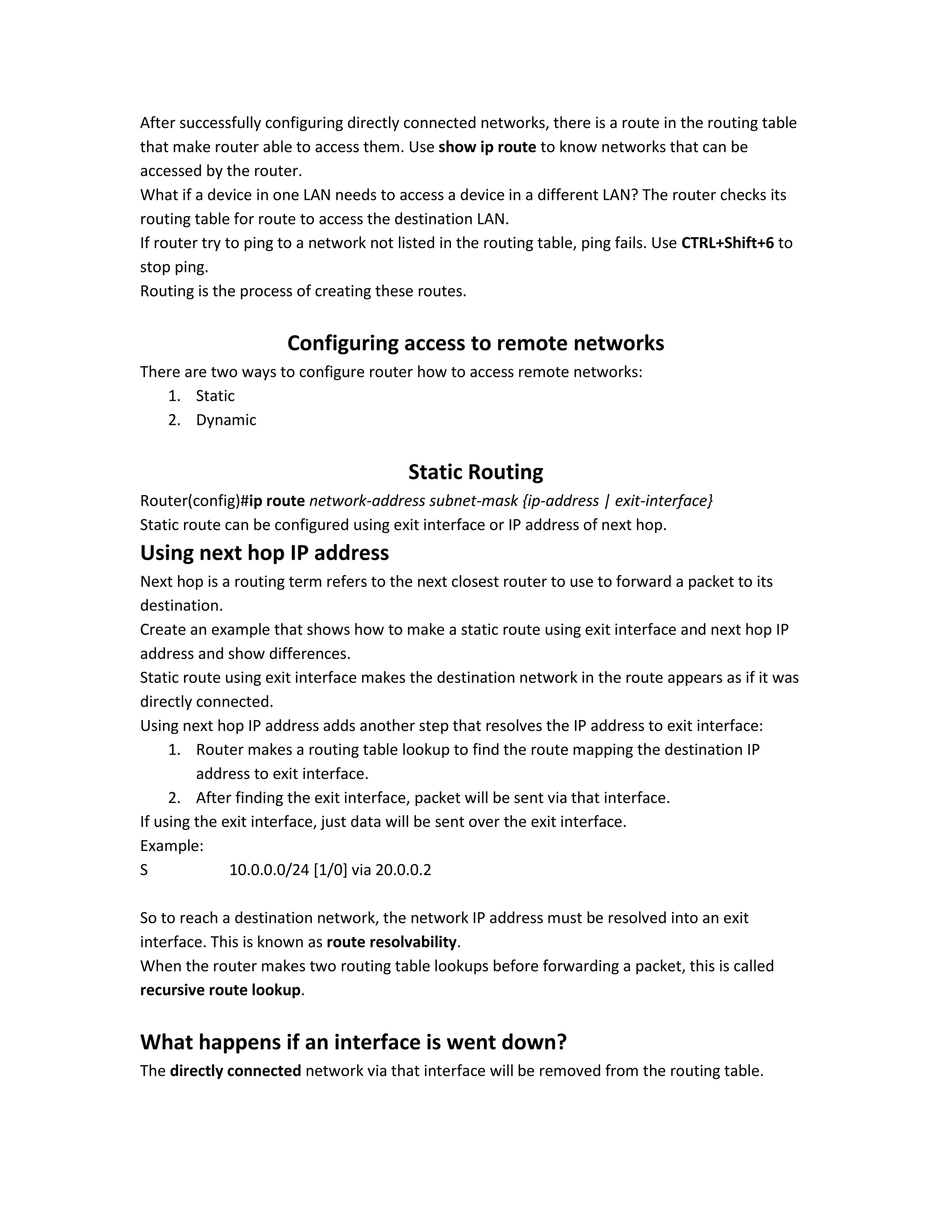 After successfully configuring directly connected networks, there is a route in the routing table
that make router able to access them. Use show ip route to know networks that can be
accessed by the router.
What if a device in one LAN needs to access a device in a different LAN? The router checks its
routing table for route to access the destination LAN.
If router try to ping to a network not listed in the routing table, ping fails. Use CTRL+Shift+6 to
stop ping.
Routing is the process of creating these routes.
Configuring access to remote networks
There are two ways to configure router how to access remote networks:
1. Static
2. Dynamic
Static Routing
Router(config)#ip route network-address subnet-mask {ip-address | exit-interface}
Static route can be configured using exit interface or IP address of next hop.
Using next hop IP address
Next hop is a routing term refers to the next closest router to use to forward a packet to its
destination.
Create an example that shows how to make a static route using exit interface and next hop IP
address and show differences.
Static route using exit interface makes the destination network in the route appears as if it was
directly connected.
Using next hop IP address adds another step that resolves the IP address to exit interface:
1. Router makes a routing table lookup to find the route mapping the destination IP
address to exit interface.
2. After finding the exit interface, packet will be sent via that interface.
If using the exit interface, just data will be sent over the exit interface.
Example:
S 10.0.0.0/24 [1/0] via 20.0.0.2
So to reach a destination network, the network IP address must be resolved into an exit
interface. This is known as route resolvability.
When the router makes two routing table lookups before forwarding a packet, this is called
recursive route lookup.
What happens if an interface is went down?
The directly connected network via that interface will be removed from the routing table.
 
