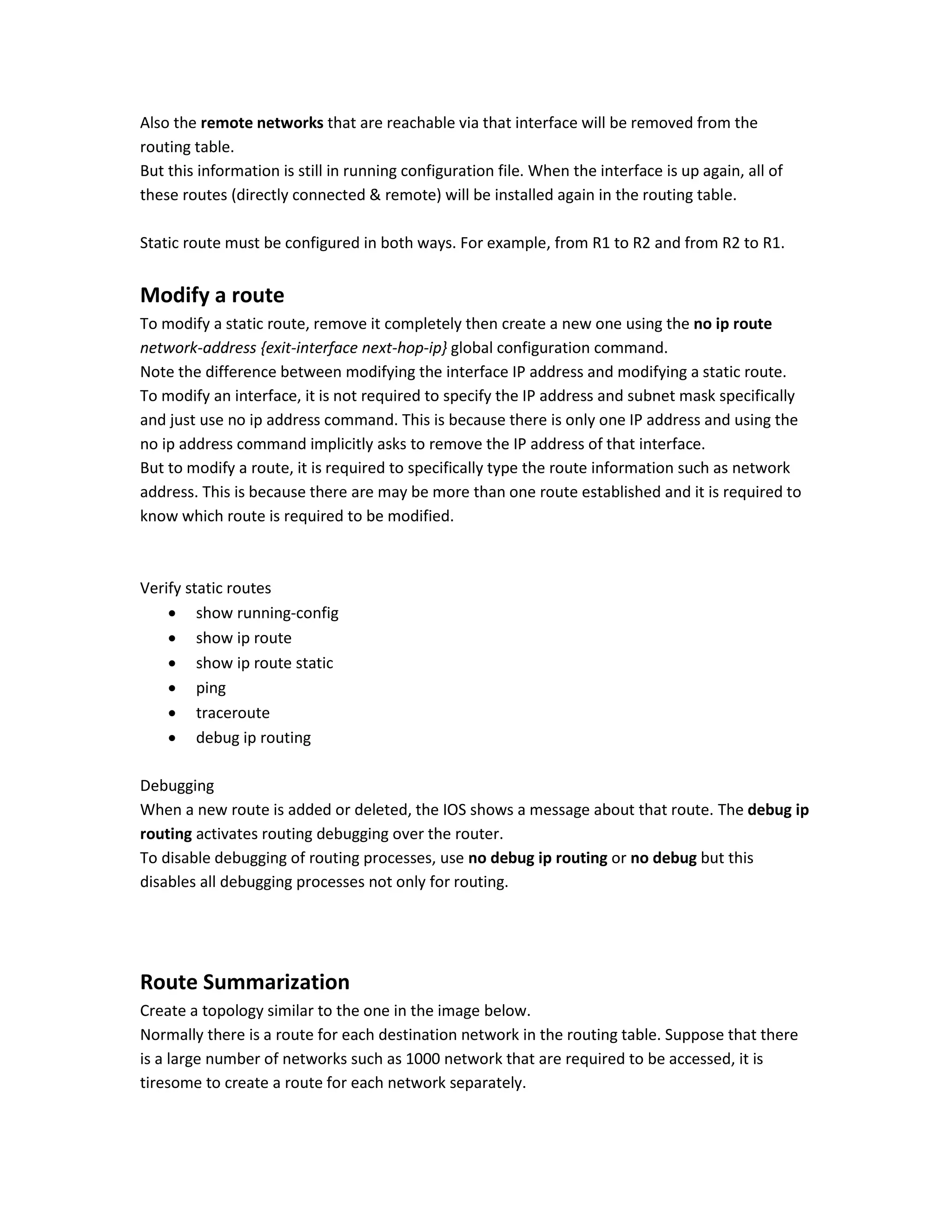 Also the remote networks that are reachable via that interface will be removed from the
routing table.
But this information is still in running configuration file. When the interface is up again, all of
these routes (directly connected & remote) will be installed again in the routing table.
Static route must be configured in both ways. For example, from R1 to R2 and from R2 to R1.
Modify a route
To modify a static route, remove it completely then create a new one using the no ip route
network-address {exit-interface next-hop-ip} global configuration command.
Note the difference between modifying the interface IP address and modifying a static route.
To modify an interface, it is not required to specify the IP address and subnet mask specifically
and just use no ip address command. This is because there is only one IP address and using the
no ip address command implicitly asks to remove the IP address of that interface.
But to modify a route, it is required to specifically type the route information such as network
address. This is because there are may be more than one route established and it is required to
know which route is required to be modified.
Verify static routes
 show running-config
 show ip route
 show ip route static
 ping
 traceroute
 debug ip routing
Debugging
When a new route is added or deleted, the IOS shows a message about that route. The debug ip
routing activates routing debugging over the router.
To disable debugging of routing processes, use no debug ip routing or no debug but this
disables all debugging processes not only for routing.
Route Summarization
Create a topology similar to the one in the image below.
Normally there is a route for each destination network in the routing table. Suppose that there
is a large number of networks such as 1000 network that are required to be accessed, it is
tiresome to create a route for each network separately.
 