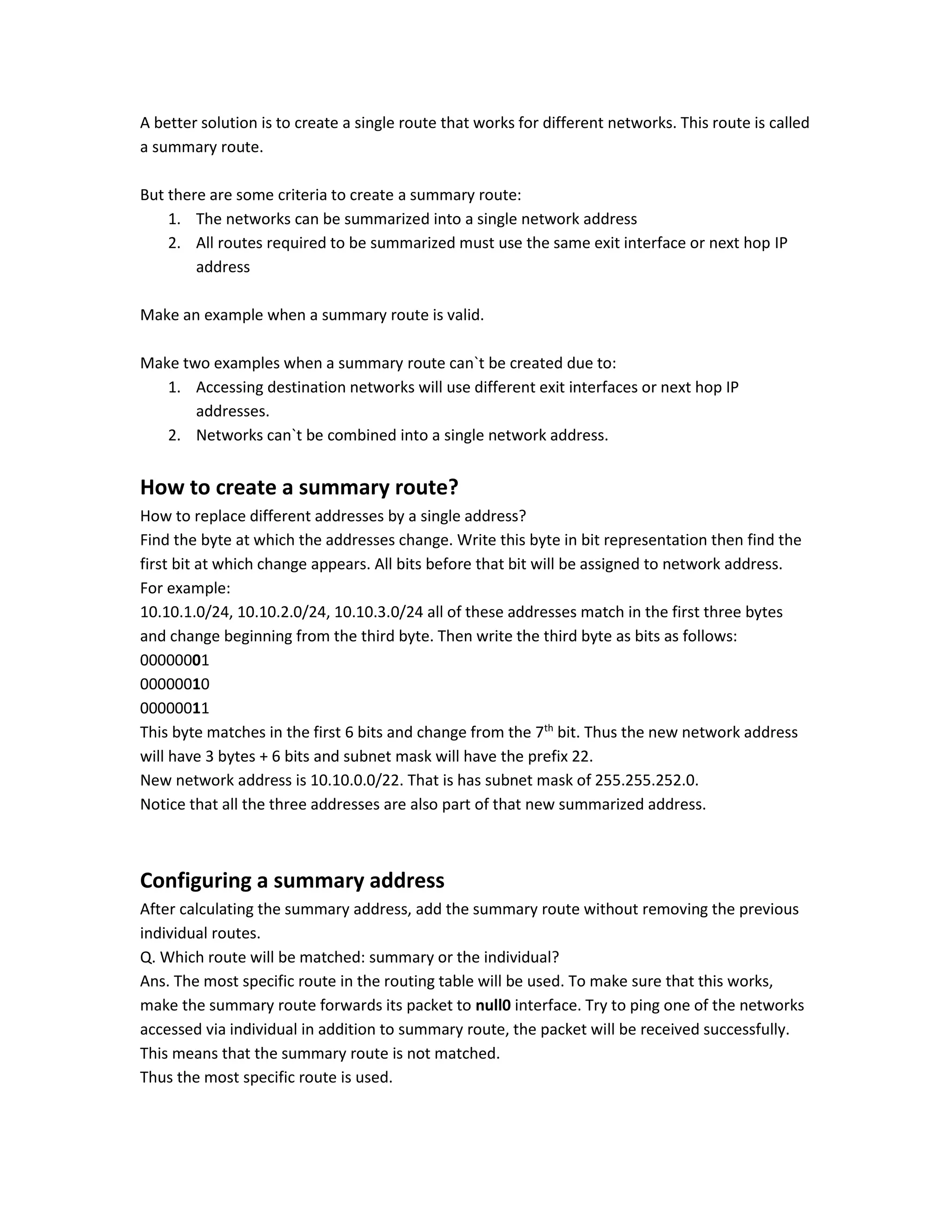 A better solution is to create a single route that works for different networks. This route is called
a summary route.
But there are some criteria to create a summary route:
1. The networks can be summarized into a single network address
2. All routes required to be summarized must use the same exit interface or next hop IP
address
Make an example when a summary route is valid.
Make two examples when a summary route can`t be created due to:
1. Accessing destination networks will use different exit interfaces or next hop IP
addresses.
2. Networks can`t be combined into a single network address.
How to create a summary route?
How to replace different addresses by a single address?
Find the byte at which the addresses change. Write this byte in bit representation then find the
first bit at which change appears. All bits before that bit will be assigned to network address.
For example:
10.10.1.0/24, 10.10.2.0/24, 10.10.3.0/24 all of these addresses match in the first three bytes
and change beginning from the third byte. Then write the third byte as bits as follows:
00000001
00000010
00000011
This byte matches in the first 6 bits and change from the 7th
bit. Thus the new network address
will have 3 bytes + 6 bits and subnet mask will have the prefix 22.
New network address is 10.10.0.0/22. That is has subnet mask of 255.255.252.0.
Notice that all the three addresses are also part of that new summarized address.
Configuring a summary address
After calculating the summary address, add the summary route without removing the previous
individual routes.
Q. Which route will be matched: summary or the individual?
Ans. The most specific route in the routing table will be used. To make sure that this works,
make the summary route forwards its packet to null0 interface. Try to ping one of the networks
accessed via individual in addition to summary route, the packet will be received successfully.
This means that the summary route is not matched.
Thus the most specific route is used.
 