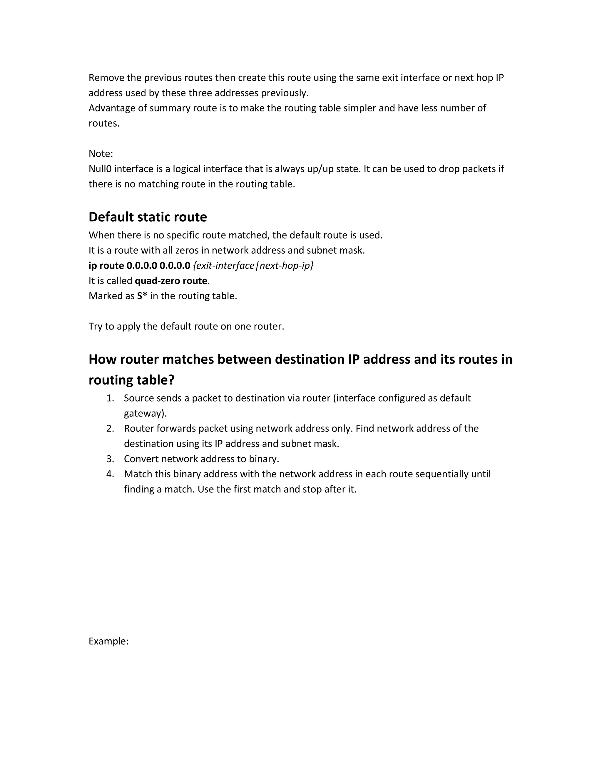 Remove the previous routes then create this route using the same exit interface or next hop IP
address used by these three addresses previously.
Advantage of summary route is to make the routing table simpler and have less number of
routes.
Note:
Null0 interface is a logical interface that is always up/up state. It can be used to drop packets if
there is no matching route in the routing table.
Default static route
When there is no specific route matched, the default route is used.
It is a route with all zeros in network address and subnet mask.
ip route 0.0.0.0 0.0.0.0 {exit-interface|next-hop-ip}
It is called quad-zero route.
Marked as S* in the routing table.
Try to apply the default route on one router.
How router matches between destination IP address and its routes in
routing table?
1. Source sends a packet to destination via router (interface configured as default
gateway).
2. Router forwards packet using network address only. Find network address of the
destination using its IP address and subnet mask.
3. Convert network address to binary.
4. Match this binary address with the network address in each route sequentially until
finding a match. Use the first match and stop after it.
Example:
 