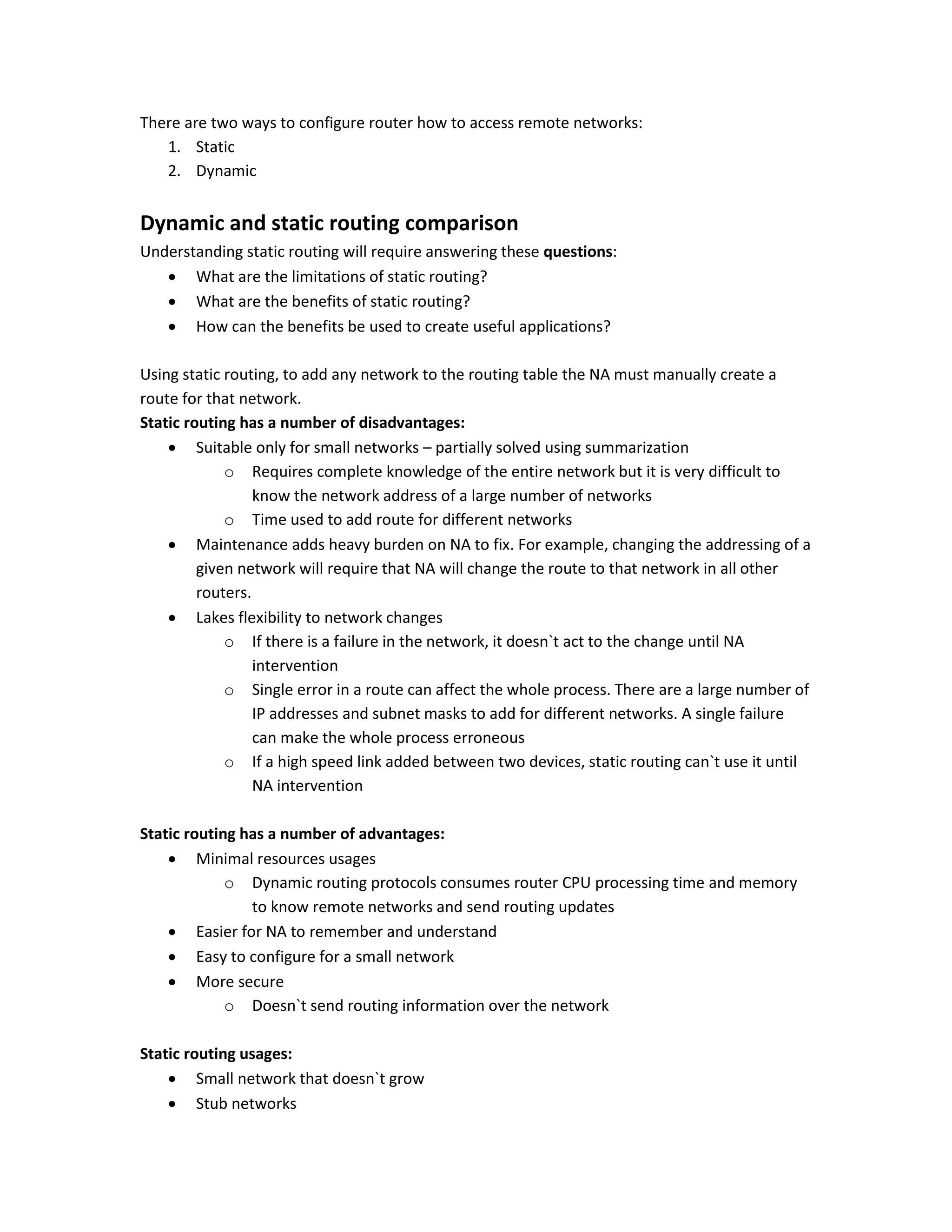 There are two ways to configure router how to access remote networks:
1. Static
2. Dynamic
Dynamic and static routing comparison
Understanding static routing will require answering these questions:
 What are the limitations of static routing?
 What are the benefits of static routing?
 How can the benefits be used to create useful applications?
Using static routing, to add any network to the routing table the NA must manually create a
route for that network.
Static routing has a number of disadvantages:
 Suitable only for small networks – partially solved using summarization
o Requires complete knowledge of the entire network but it is very difficult to
know the network address of a large number of networks
o Time used to add route for different networks
 Maintenance adds heavy burden on NA to fix. For example, changing the addressing of a
given network will require that NA will change the route to that network in all other
routers.
 Lakes flexibility to network changes
o If there is a failure in the network, it doesn`t act to the change until NA
intervention
o Single error in a route can affect the whole process. There are a large number of
IP addresses and subnet masks to add for different networks. A single failure
can make the whole process erroneous
o If a high speed link added between two devices, static routing can`t use it until
NA intervention
Static routing has a number of advantages:
 Minimal resources usages
o Dynamic routing protocols consumes router CPU processing time and memory
to know remote networks and send routing updates
 Easier for NA to remember and understand
 Easy to configure for a small network
 More secure
o Doesn`t send routing information over the network
Static routing usages:
 Small network that doesn`t grow
 Stub networks
 