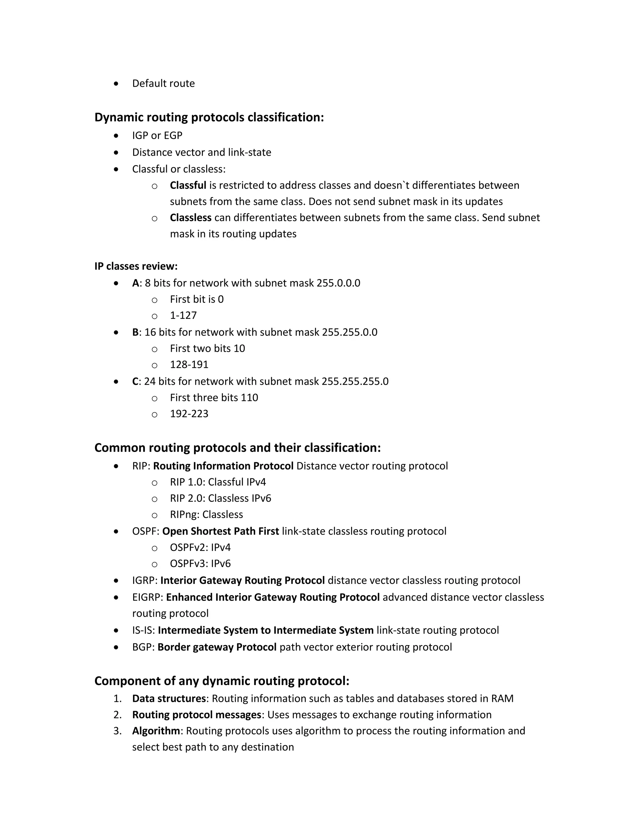  Default route
Dynamic routing protocols classification:
 IGP or EGP
 Distance vector and link-state
 Classful or classless:
o Classful is restricted to address classes and doesn`t differentiates between
subnets from the same class. Does not send subnet mask in its updates
o Classless can differentiates between subnets from the same class. Send subnet
mask in its routing updates
IP classes review:
 A: 8 bits for network with subnet mask 255.0.0.0
o First bit is 0
o 1-127
 B: 16 bits for network with subnet mask 255.255.0.0
o First two bits 10
o 128-191
 C: 24 bits for network with subnet mask 255.255.255.0
o First three bits 110
o 192-223
Common routing protocols and their classification:
 RIP: Routing Information Protocol Distance vector routing protocol
o RIP 1.0: Classful IPv4
o RIP 2.0: Classless IPv6
o RIPng: Classless
 OSPF: Open Shortest Path First link-state classless routing protocol
o OSPFv2: IPv4
o OSPFv3: IPv6
 IGRP: Interior Gateway Routing Protocol distance vector classless routing protocol
 EIGRP: Enhanced Interior Gateway Routing Protocol advanced distance vector classless
routing protocol
 IS-IS: Intermediate System to Intermediate System link-state routing protocol
 BGP: Border gateway Protocol path vector exterior routing protocol
Component of any dynamic routing protocol:
1. Data structures: Routing information such as tables and databases stored in RAM
2. Routing protocol messages: Uses messages to exchange routing information
3. Algorithm: Routing protocols uses algorithm to process the routing information and
select best path to any destination
 
