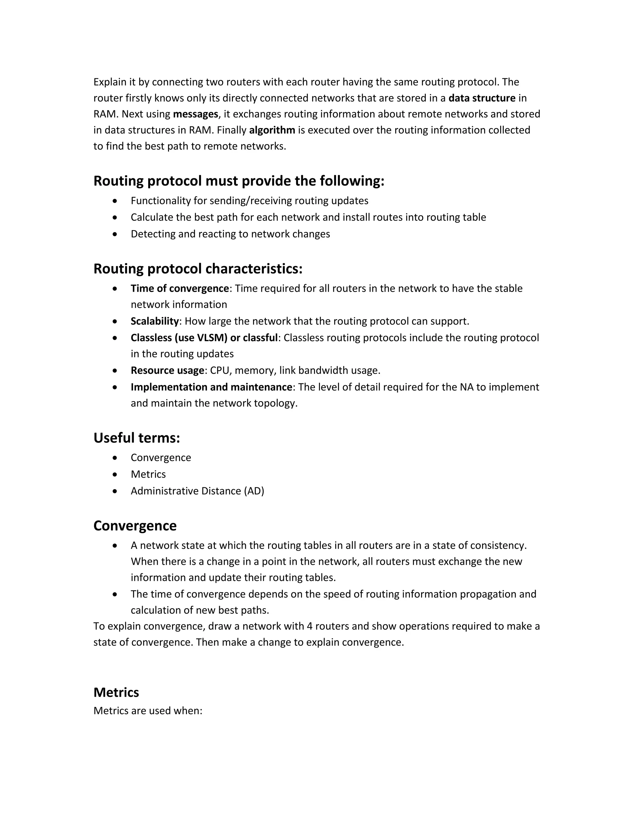 Explain it by connecting two routers with each router having the same routing protocol. The
router firstly knows only its directly connected networks that are stored in a data structure in
RAM. Next using messages, it exchanges routing information about remote networks and stored
in data structures in RAM. Finally algorithm is executed over the routing information collected
to find the best path to remote networks.
Routing protocol must provide the following:
 Functionality for sending/receiving routing updates
 Calculate the best path for each network and install routes into routing table
 Detecting and reacting to network changes
Routing protocol characteristics:
 Time of convergence: Time required for all routers in the network to have the stable
network information
 Scalability: How large the network that the routing protocol can support.
 Classless (use VLSM) or classful: Classless routing protocols include the routing protocol
in the routing updates
 Resource usage: CPU, memory, link bandwidth usage.
 Implementation and maintenance: The level of detail required for the NA to implement
and maintain the network topology.
Useful terms:
 Convergence
 Metrics
 Administrative Distance (AD)
Convergence
 A network state at which the routing tables in all routers are in a state of consistency.
When there is a change in a point in the network, all routers must exchange the new
information and update their routing tables.
 The time of convergence depends on the speed of routing information propagation and
calculation of new best paths.
To explain convergence, draw a network with 4 routers and show operations required to make a
state of convergence. Then make a change to explain convergence.
Metrics
Metrics are used when:
 