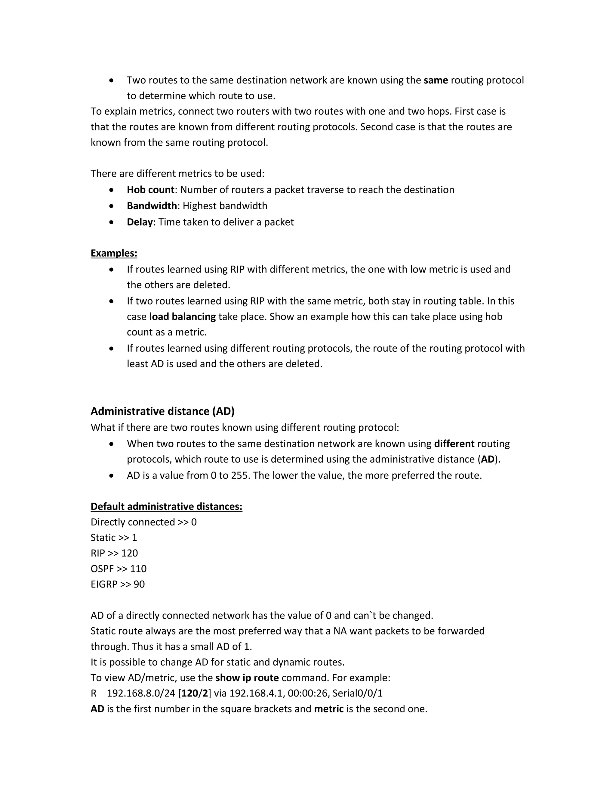  Two routes to the same destination network are known using the same routing protocol
to determine which route to use.
To explain metrics, connect two routers with two routes with one and two hops. First case is
that the routes are known from different routing protocols. Second case is that the routes are
known from the same routing protocol.
There are different metrics to be used:
 Hob count: Number of routers a packet traverse to reach the destination
 Bandwidth: Highest bandwidth
 Delay: Time taken to deliver a packet
Examples:
 If routes learned using RIP with different metrics, the one with low metric is used and
the others are deleted.
 If two routes learned using RIP with the same metric, both stay in routing table. In this
case load balancing take place. Show an example how this can take place using hob
count as a metric.
 If routes learned using different routing protocols, the route of the routing protocol with
least AD is used and the others are deleted.
Administrative distance (AD)
What if there are two routes known using different routing protocol:
 When two routes to the same destination network are known using different routing
protocols, which route to use is determined using the administrative distance (AD).
 AD is a value from 0 to 255. The lower the value, the more preferred the route.
Default administrative distances:
Directly connected >> 0
Static >> 1
RIP >> 120
OSPF >> 110
EIGRP >> 90
AD of a directly connected network has the value of 0 and can`t be changed.
Static route always are the most preferred way that a NA want packets to be forwarded
through. Thus it has a small AD of 1.
It is possible to change AD for static and dynamic routes.
To view AD/metric, use the show ip route command. For example:
R 192.168.8.0/24 [120/2] via 192.168.4.1, 00:00:26, Serial0/0/1
AD is the first number in the square brackets and metric is the second one.
 