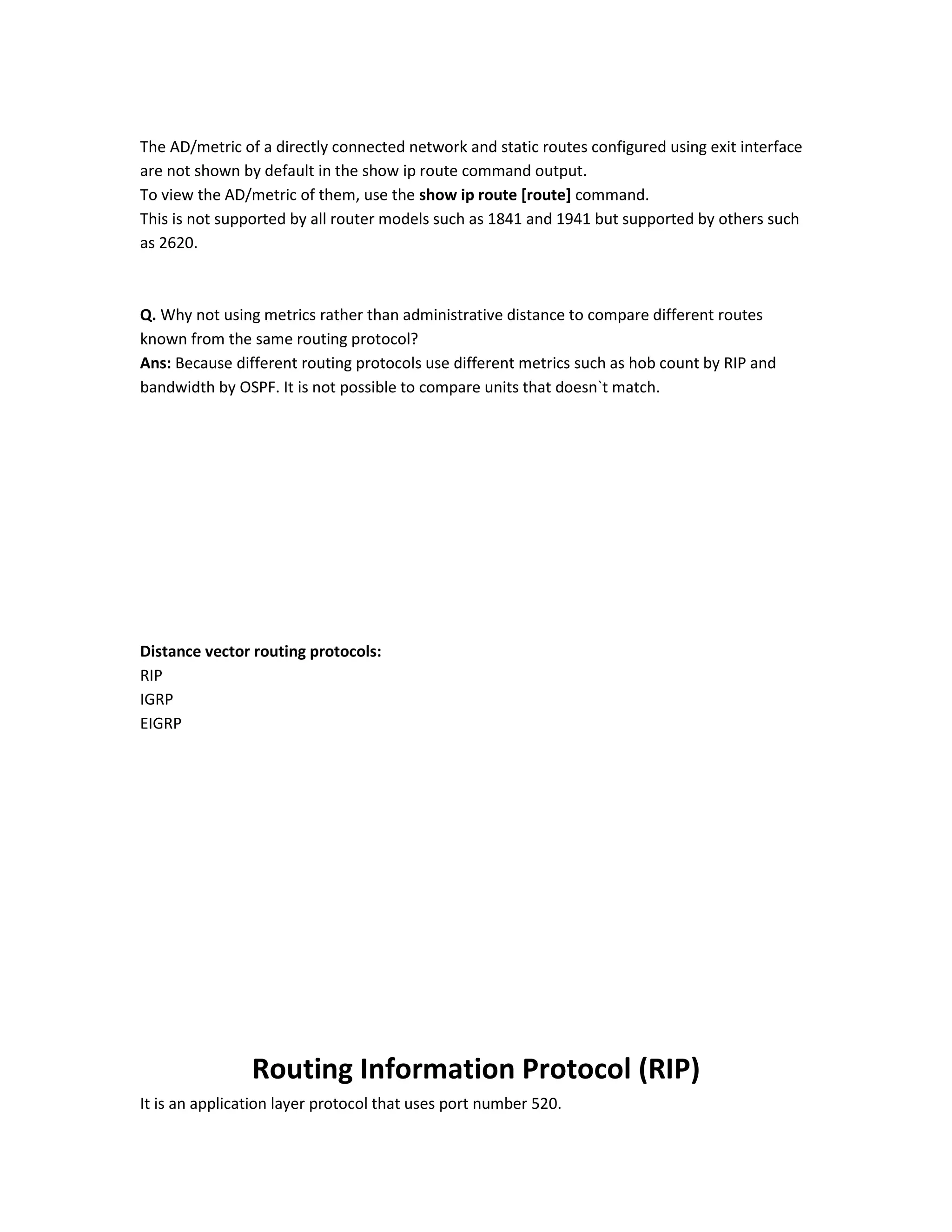 The AD/metric of a directly connected network and static routes configured using exit interface
are not shown by default in the show ip route command output.
To view the AD/metric of them, use the show ip route [route] command.
This is not supported by all router models such as 1841 and 1941 but supported by others such
as 2620.
Q. Why not using metrics rather than administrative distance to compare different routes
known from the same routing protocol?
Ans: Because different routing protocols use different metrics such as hob count by RIP and
bandwidth by OSPF. It is not possible to compare units that doesn`t match.
Distance vector routing protocols:
RIP
IGRP
EIGRP
Routing Information Protocol (RIP)
It is an application layer protocol that uses port number 520.
 