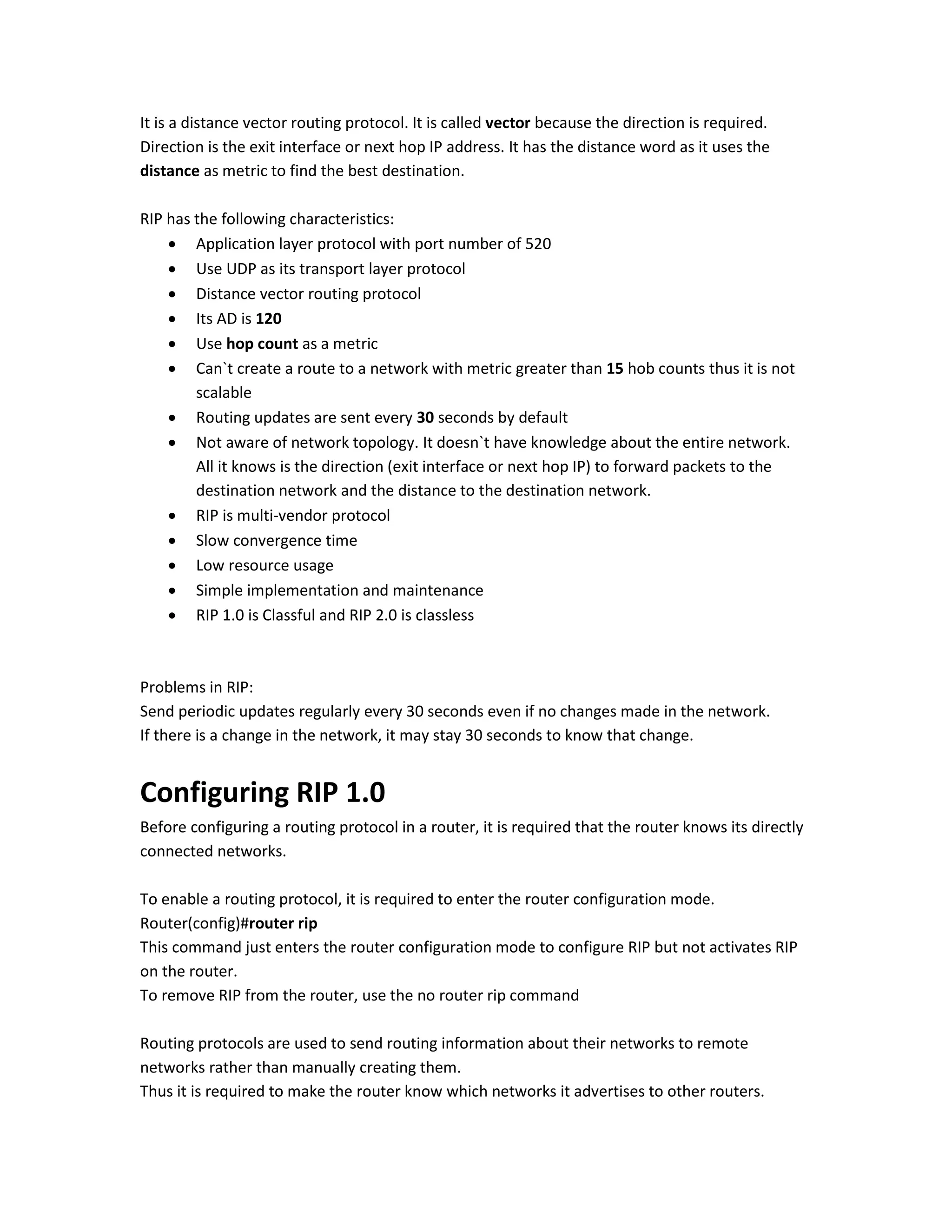 It is a distance vector routing protocol. It is called vector because the direction is required.
Direction is the exit interface or next hop IP address. It has the distance word as it uses the
distance as metric to find the best destination.
RIP has the following characteristics:
 Application layer protocol with port number of 520
 Use UDP as its transport layer protocol
 Distance vector routing protocol
 Its AD is 120
 Use hop count as a metric
 Can`t create a route to a network with metric greater than 15 hob counts thus it is not
scalable
 Routing updates are sent every 30 seconds by default
 Not aware of network topology. It doesn`t have knowledge about the entire network.
All it knows is the direction (exit interface or next hop IP) to forward packets to the
destination network and the distance to the destination network.
 RIP is multi-vendor protocol
 Slow convergence time
 Low resource usage
 Simple implementation and maintenance
 RIP 1.0 is Classful and RIP 2.0 is classless
Problems in RIP:
Send periodic updates regularly every 30 seconds even if no changes made in the network.
If there is a change in the network, it may stay 30 seconds to know that change.
Configuring RIP 1.0
Before configuring a routing protocol in a router, it is required that the router knows its directly
connected networks.
To enable a routing protocol, it is required to enter the router configuration mode.
Router(config)#router rip
This command just enters the router configuration mode to configure RIP but not activates RIP
on the router.
To remove RIP from the router, use the no router rip command
Routing protocols are used to send routing information about their networks to remote
networks rather than manually creating them.
Thus it is required to make the router know which networks it advertises to other routers.
 