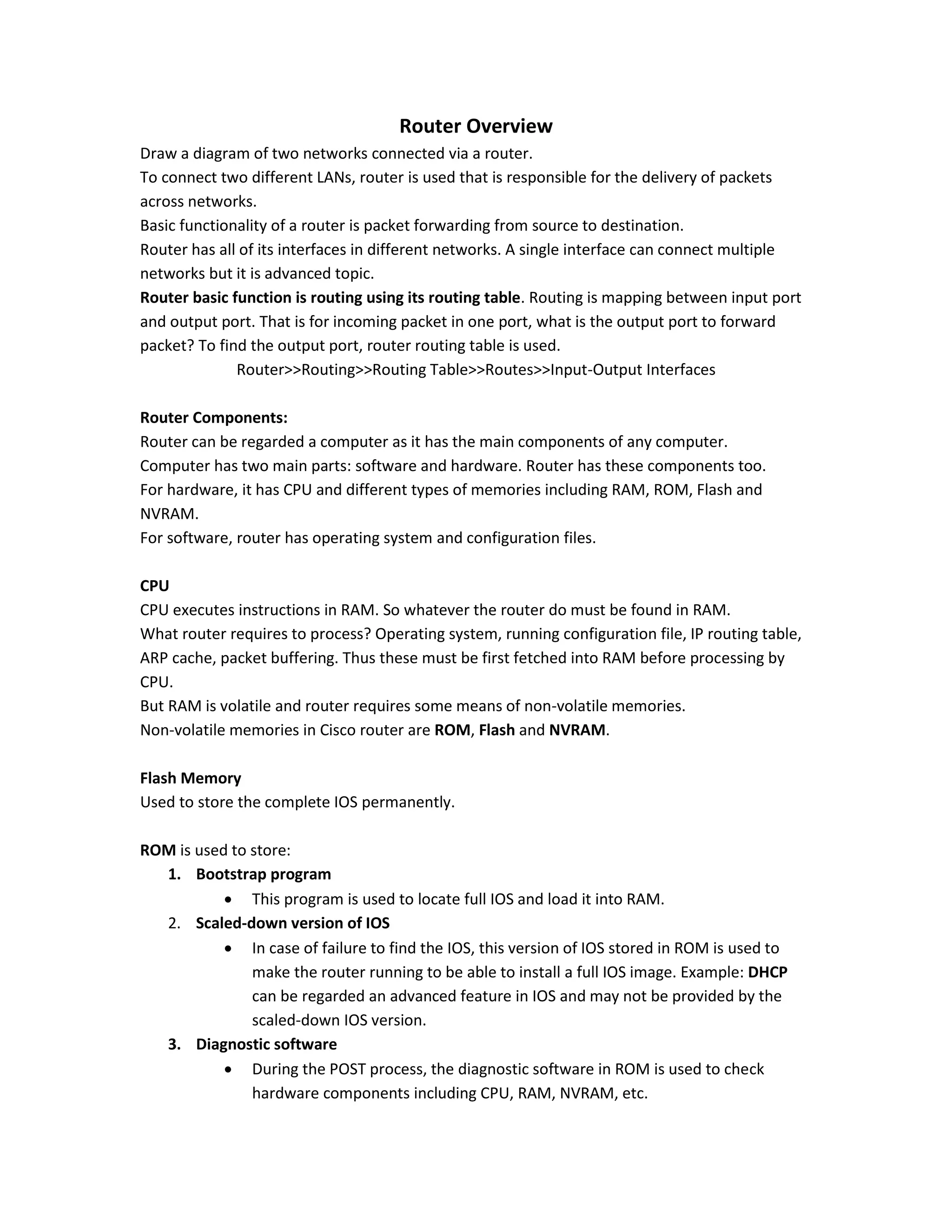 Router Overview
Draw a diagram of two networks connected via a router.
To connect two different LANs, router is used that is responsible for the delivery of packets
across networks.
Basic functionality of a router is packet forwarding from source to destination.
Router has all of its interfaces in different networks. A single interface can connect multiple
networks but it is advanced topic.
Router basic function is routing using its routing table. Routing is mapping between input port
and output port. That is for incoming packet in one port, what is the output port to forward
packet? To find the output port, router routing table is used.
Router>>Routing>>Routing Table>>Routes>>Input-Output Interfaces
Router Components:
Router can be regarded a computer as it has the main components of any computer.
Computer has two main parts: software and hardware. Router has these components too.
For hardware, it has CPU and different types of memories including RAM, ROM, Flash and
NVRAM.
For software, router has operating system and configuration files.
CPU
CPU executes instructions in RAM. So whatever the router do must be found in RAM.
What router requires to process? Operating system, running configuration file, IP routing table,
ARP cache, packet buffering. Thus these must be first fetched into RAM before processing by
CPU.
But RAM is volatile and router requires some means of non-volatile memories.
Non-volatile memories in Cisco router are ROM, Flash and NVRAM.
Flash Memory
Used to store the complete IOS permanently.
ROM is used to store:
1. Bootstrap program
 This program is used to locate full IOS and load it into RAM.
2. Scaled-down version of IOS
 In case of failure to find the IOS, this version of IOS stored in ROM is used to
make the router running to be able to install a full IOS image. Example: DHCP
can be regarded an advanced feature in IOS and may not be provided by the
scaled-down IOS version.
3. Diagnostic software
 During the POST process, the diagnostic software in ROM is used to check
hardware components including CPU, RAM, NVRAM, etc.
 