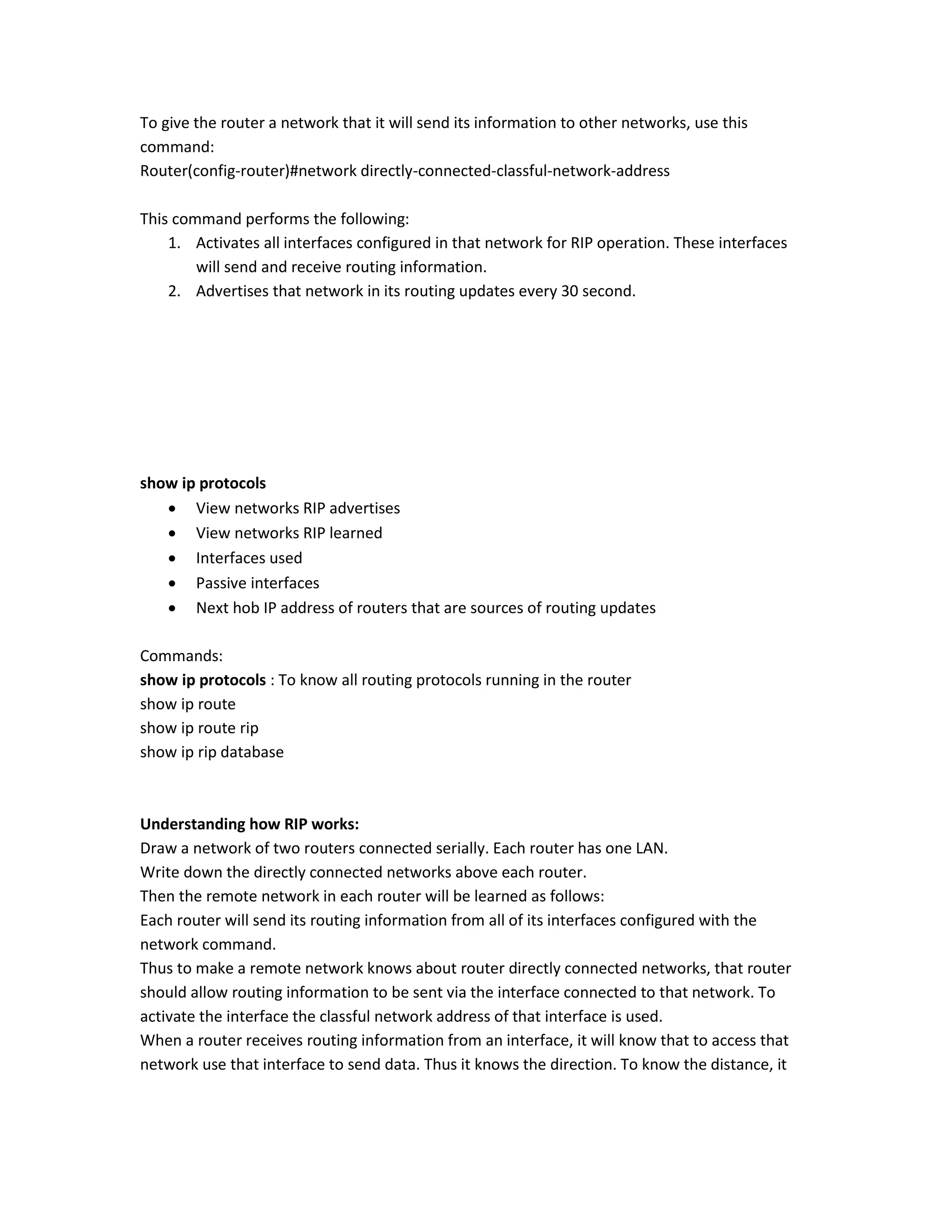 To give the router a network that it will send its information to other networks, use this
command:
Router(config-router)#network directly-connected-classful-network-address
This command performs the following:
1. Activates all interfaces configured in that network for RIP operation. These interfaces
will send and receive routing information.
2. Advertises that network in its routing updates every 30 second.
show ip protocols
 View networks RIP advertises
 View networks RIP learned
 Interfaces used
 Passive interfaces
 Next hob IP address of routers that are sources of routing updates
Commands:
show ip protocols : To know all routing protocols running in the router
show ip route
show ip route rip
show ip rip database
Understanding how RIP works:
Draw a network of two routers connected serially. Each router has one LAN.
Write down the directly connected networks above each router.
Then the remote network in each router will be learned as follows:
Each router will send its routing information from all of its interfaces configured with the
network command.
Thus to make a remote network knows about router directly connected networks, that router
should allow routing information to be sent via the interface connected to that network. To
activate the interface the classful network address of that interface is used.
When a router receives routing information from an interface, it will know that to access that
network use that interface to send data. Thus it knows the direction. To know the distance, it
 
