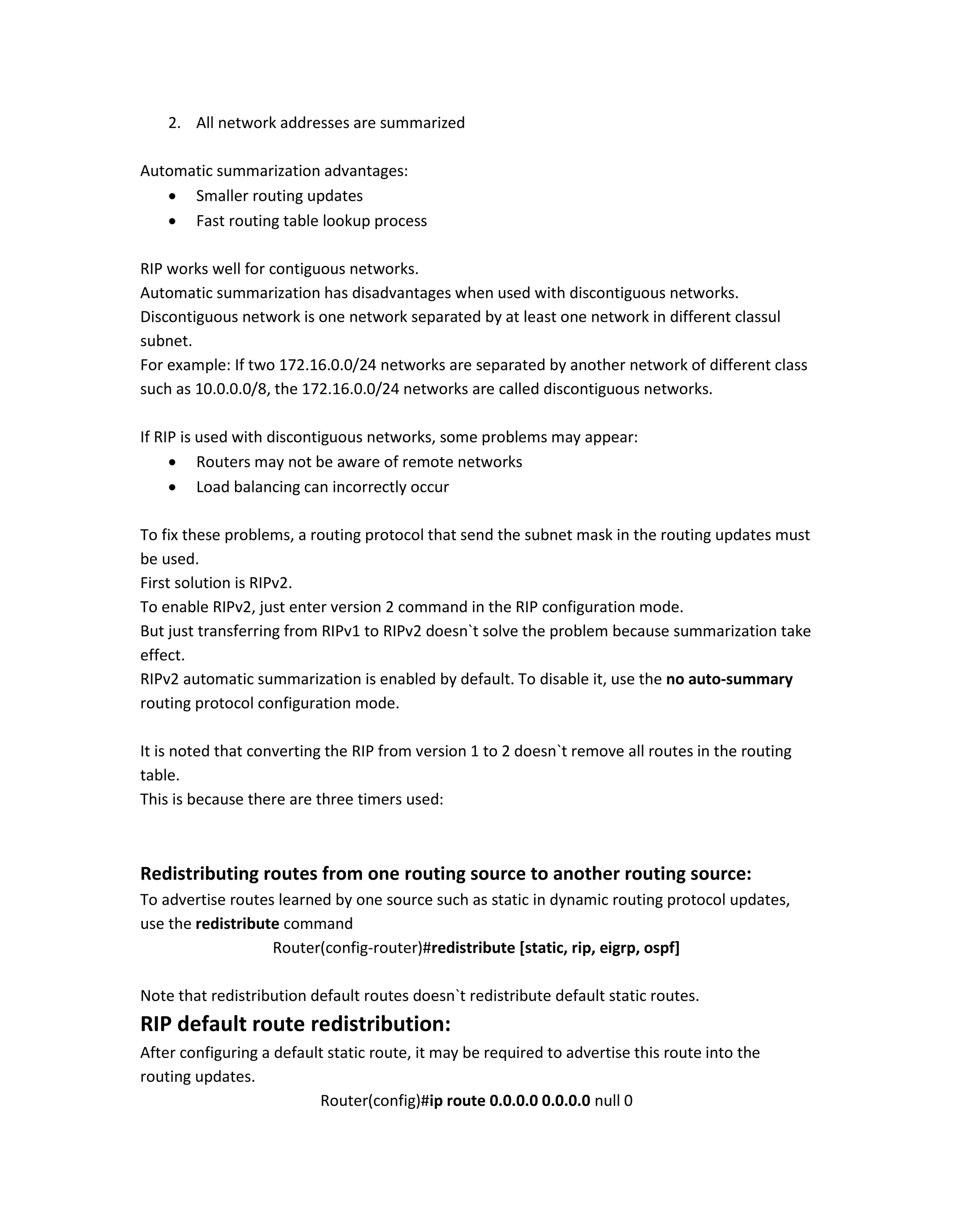 2. All network addresses are summarized
Automatic summarization advantages:
 Smaller routing updates
 Fast routing table lookup process
RIP works well for contiguous networks.
Automatic summarization has disadvantages when used with discontiguous networks.
Discontiguous network is one network separated by at least one network in different classul
subnet.
For example: If two 172.16.0.0/24 networks are separated by another network of different class
such as 10.0.0.0/8, the 172.16.0.0/24 networks are called discontiguous networks.
If RIP is used with discontiguous networks, some problems may appear:
 Routers may not be aware of remote networks
 Load balancing can incorrectly occur
To fix these problems, a routing protocol that send the subnet mask in the routing updates must
be used.
First solution is RIPv2.
To enable RIPv2, just enter version 2 command in the RIP configuration mode.
But just transferring from RIPv1 to RIPv2 doesn`t solve the problem because summarization take
effect.
RIPv2 automatic summarization is enabled by default. To disable it, use the no auto-summary
routing protocol configuration mode.
It is noted that converting the RIP from version 1 to 2 doesn`t remove all routes in the routing
table.
This is because there are three timers used:
Redistributing routes from one routing source to another routing source:
To advertise routes learned by one source such as static in dynamic routing protocol updates,
use the redistribute command
Router(config-router)#redistribute [static, rip, eigrp, ospf]
Note that redistribution default routes doesn`t redistribute default static routes.
RIP default route redistribution:
After configuring a default static route, it may be required to advertise this route into the
routing updates.
Router(config)#ip route 0.0.0.0 0.0.0.0 null 0
 