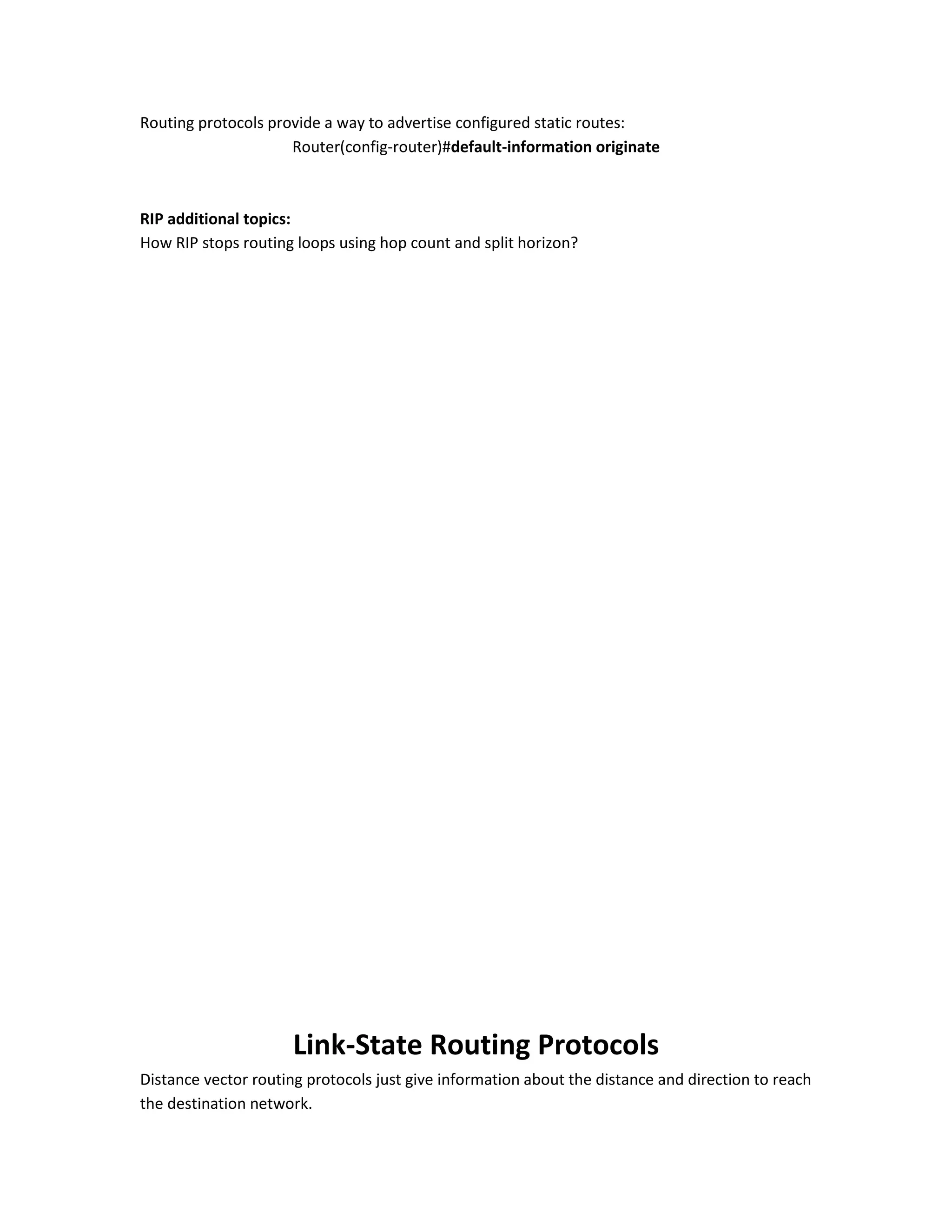 Routing protocols provide a way to advertise configured static routes:
Router(config-router)#default-information originate
RIP additional topics:
How RIP stops routing loops using hop count and split horizon?
Link-State Routing Protocols
Distance vector routing protocols just give information about the distance and direction to reach
the destination network.
 