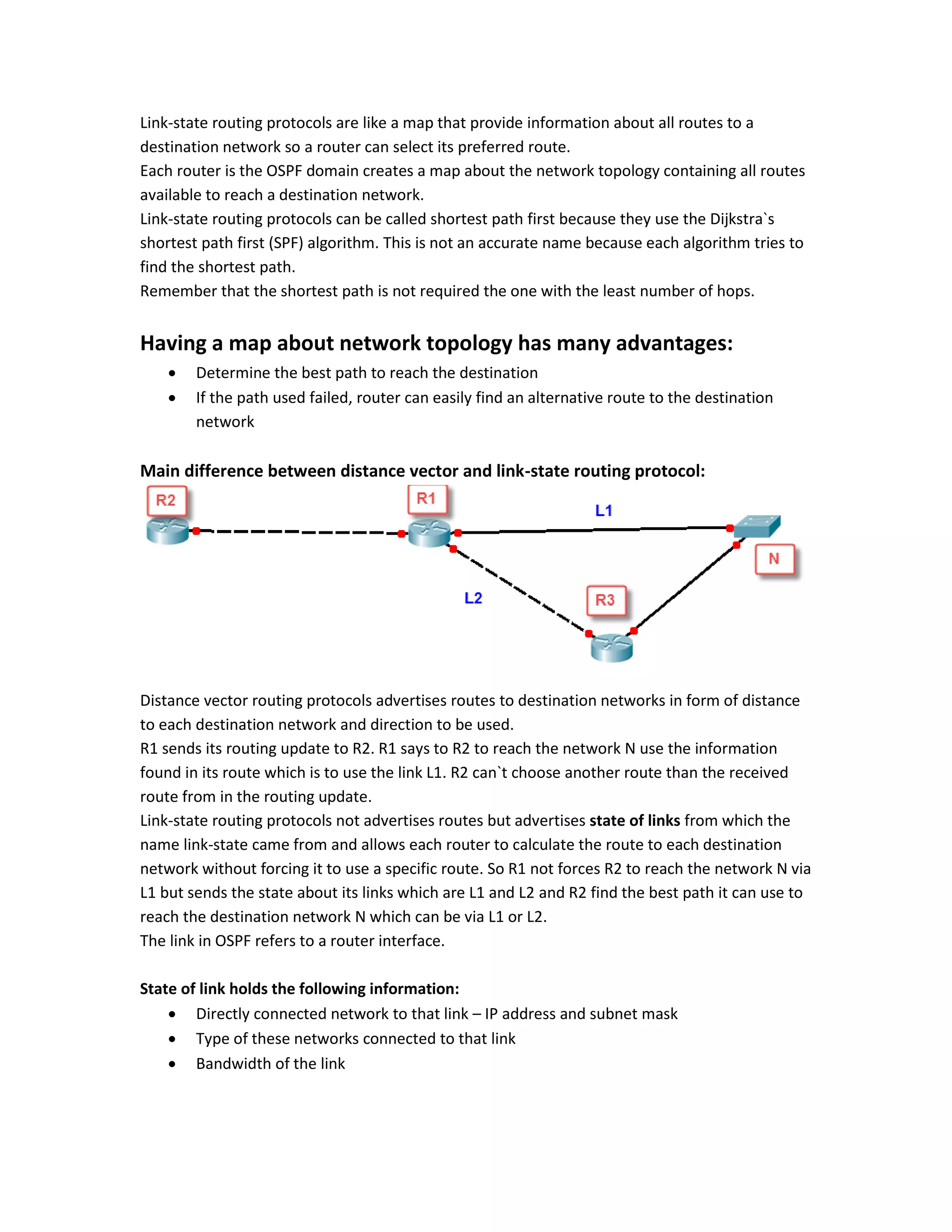 Link-state routing protocols are like a map that provide information about all routes to a
destination network so a router can select its preferred route.
Each router is the OSPF domain creates a map about the network topology containing all routes
available to reach a destination network.
Link-state routing protocols can be called shortest path first because they use the Dijkstra`s
shortest path first (SPF) algorithm. This is not an accurate name because each algorithm tries to
find the shortest path.
Remember that the shortest path is not required the one with the least number of hops.
Having a map about network topology has many advantages:
 Determine the best path to reach the destination
 If the path used failed, router can easily find an alternative route to the destination
network
Main difference between distance vector and link-state routing protocol:
Distance vector routing protocols advertises routes to destination networks in form of distance
to each destination network and direction to be used.
R1 sends its routing update to R2. R1 says to R2 to reach the network N use the information
found in its route which is to use the link L1. R2 can`t choose another route than the received
route from in the routing update.
Link-state routing protocols not advertises routes but advertises state of links from which the
name link-state came from and allows each router to calculate the route to each destination
network without forcing it to use a specific route. So R1 not forces R2 to reach the network N via
L1 but sends the state about its links which are L1 and L2 and R2 find the best path it can use to
reach the destination network N which can be via L1 or L2.
The link in OSPF refers to a router interface.
State of link holds the following information:
 Directly connected network to that link – IP address and subnet mask
 Type of these networks connected to that link
 Bandwidth of the link
 