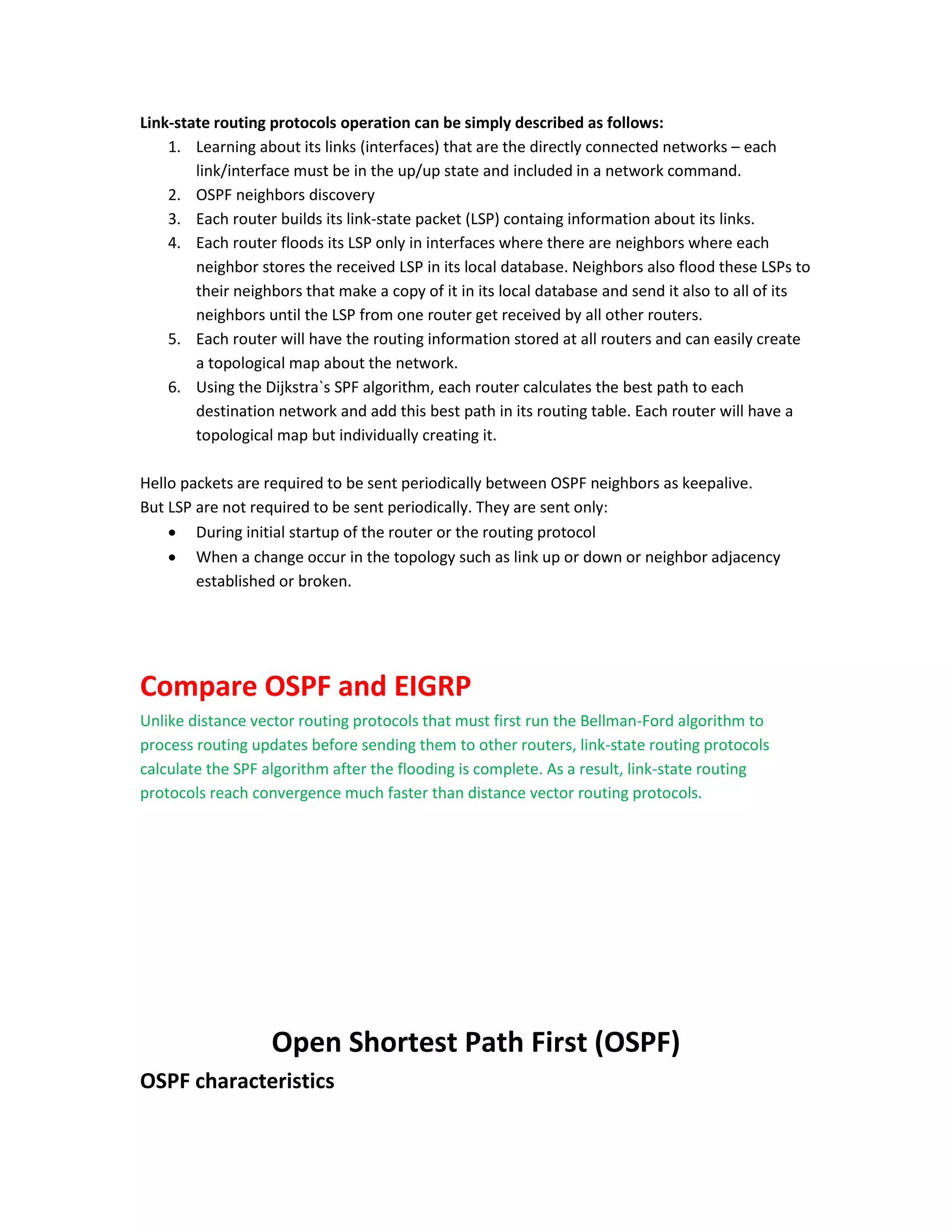Link-state routing protocols operation can be simply described as follows:
1. Learning about its links (interfaces) that are the directly connected networks – each
link/interface must be in the up/up state and included in a network command.
2. OSPF neighbors discovery
3. Each router builds its link-state packet (LSP) containg information about its links.
4. Each router floods its LSP only in interfaces where there are neighbors where each
neighbor stores the received LSP in its local database. Neighbors also flood these LSPs to
their neighbors that make a copy of it in its local database and send it also to all of its
neighbors until the LSP from one router get received by all other routers.
5. Each router will have the routing information stored at all routers and can easily create
a topological map about the network.
6. Using the Dijkstra`s SPF algorithm, each router calculates the best path to each
destination network and add this best path in its routing table. Each router will have a
topological map but individually creating it.
Hello packets are required to be sent periodically between OSPF neighbors as keepalive.
But LSP are not required to be sent periodically. They are sent only:
 During initial startup of the router or the routing protocol
 When a change occur in the topology such as link up or down or neighbor adjacency
established or broken.
Compare OSPF and EIGRP
Unlike distance vector routing protocols that must first run the Bellman-Ford algorithm to
process routing updates before sending them to other routers, link-state routing protocols
calculate the SPF algorithm after the flooding is complete. As a result, link-state routing
protocols reach convergence much faster than distance vector routing protocols.
Open Shortest Path First (OSPF)
OSPF characteristics
 