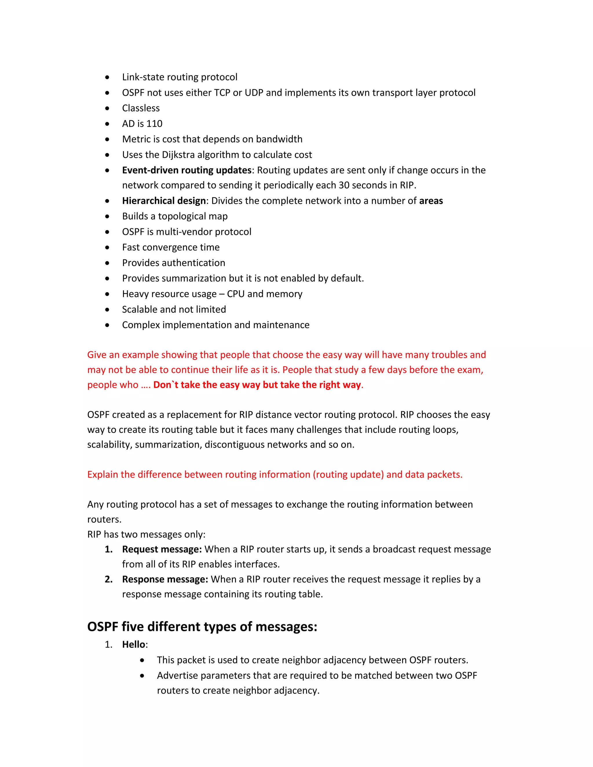  Link-state routing protocol
 OSPF not uses either TCP or UDP and implements its own transport layer protocol
 Classless
 AD is 110
 Metric is cost that depends on bandwidth
 Uses the Dijkstra algorithm to calculate cost
 Event-driven routing updates: Routing updates are sent only if change occurs in the
network compared to sending it periodically each 30 seconds in RIP.
 Hierarchical design: Divides the complete network into a number of areas
 Builds a topological map
 OSPF is multi-vendor protocol
 Fast convergence time
 Provides authentication
 Provides summarization but it is not enabled by default.
 Heavy resource usage – CPU and memory
 Scalable and not limited
 Complex implementation and maintenance
Give an example showing that people that choose the easy way will have many troubles and
may not be able to continue their life as it is. People that study a few days before the exam,
people who …. Don`t take the easy way but take the right way.
OSPF created as a replacement for RIP distance vector routing protocol. RIP chooses the easy
way to create its routing table but it faces many challenges that include routing loops,
scalability, summarization, discontiguous networks and so on.
Explain the difference between routing information (routing update) and data packets.
Any routing protocol has a set of messages to exchange the routing information between
routers.
RIP has two messages only:
1. Request message: When a RIP router starts up, it sends a broadcast request message
from all of its RIP enables interfaces.
2. Response message: When a RIP router receives the request message it replies by a
response message containing its routing table.
OSPF five different types of messages:
1. Hello:
 This packet is used to create neighbor adjacency between OSPF routers.
 Advertise parameters that are required to be matched between two OSPF
routers to create neighbor adjacency.
 