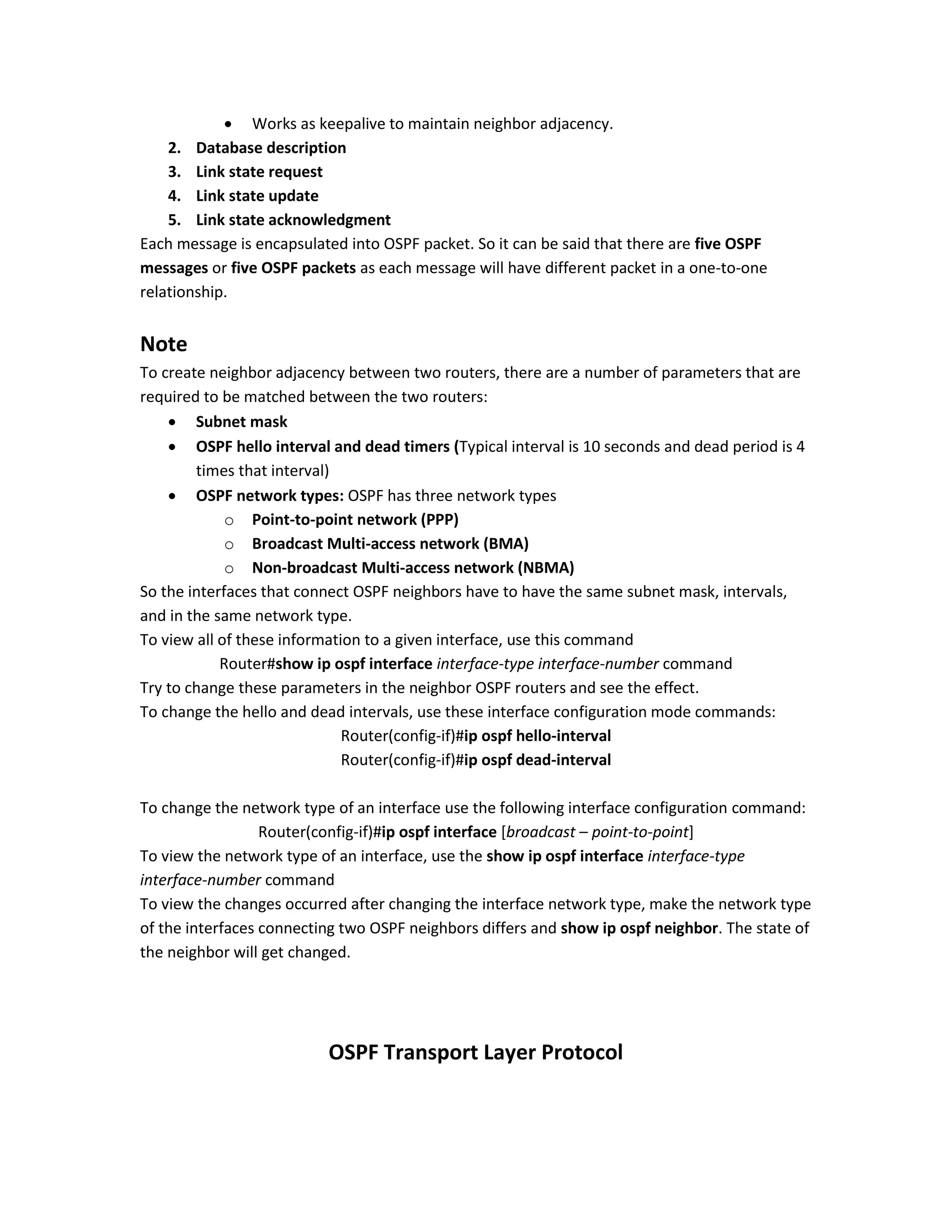  Works as keepalive to maintain neighbor adjacency.
2. Database description
3. Link state request
4. Link state update
5. Link state acknowledgment
Each message is encapsulated into OSPF packet. So it can be said that there are five OSPF
messages or five OSPF packets as each message will have different packet in a one-to-one
relationship.
Note
To create neighbor adjacency between two routers, there are a number of parameters that are
required to be matched between the two routers:
 Subnet mask
 OSPF hello interval and dead timers (Typical interval is 10 seconds and dead period is 4
times that interval)
 OSPF network types: OSPF has three network types
o Point-to-point network (PPP)
o Broadcast Multi-access network (BMA)
o Non-broadcast Multi-access network (NBMA)
So the interfaces that connect OSPF neighbors have to have the same subnet mask, intervals,
and in the same network type.
To view all of these information to a given interface, use this command
Router#show ip ospf interface interface-type interface-number command
Try to change these parameters in the neighbor OSPF routers and see the effect.
To change the hello and dead intervals, use these interface configuration mode commands:
Router(config-if)#ip ospf hello-interval
Router(config-if)#ip ospf dead-interval
To change the network type of an interface use the following interface configuration command:
Router(config-if)#ip ospf interface [broadcast – point-to-point]
To view the network type of an interface, use the show ip ospf interface interface-type
interface-number command
To view the changes occurred after changing the interface network type, make the network type
of the interfaces connecting two OSPF neighbors differs and show ip ospf neighbor. The state of
the neighbor will get changed.
OSPF Transport Layer Protocol
 