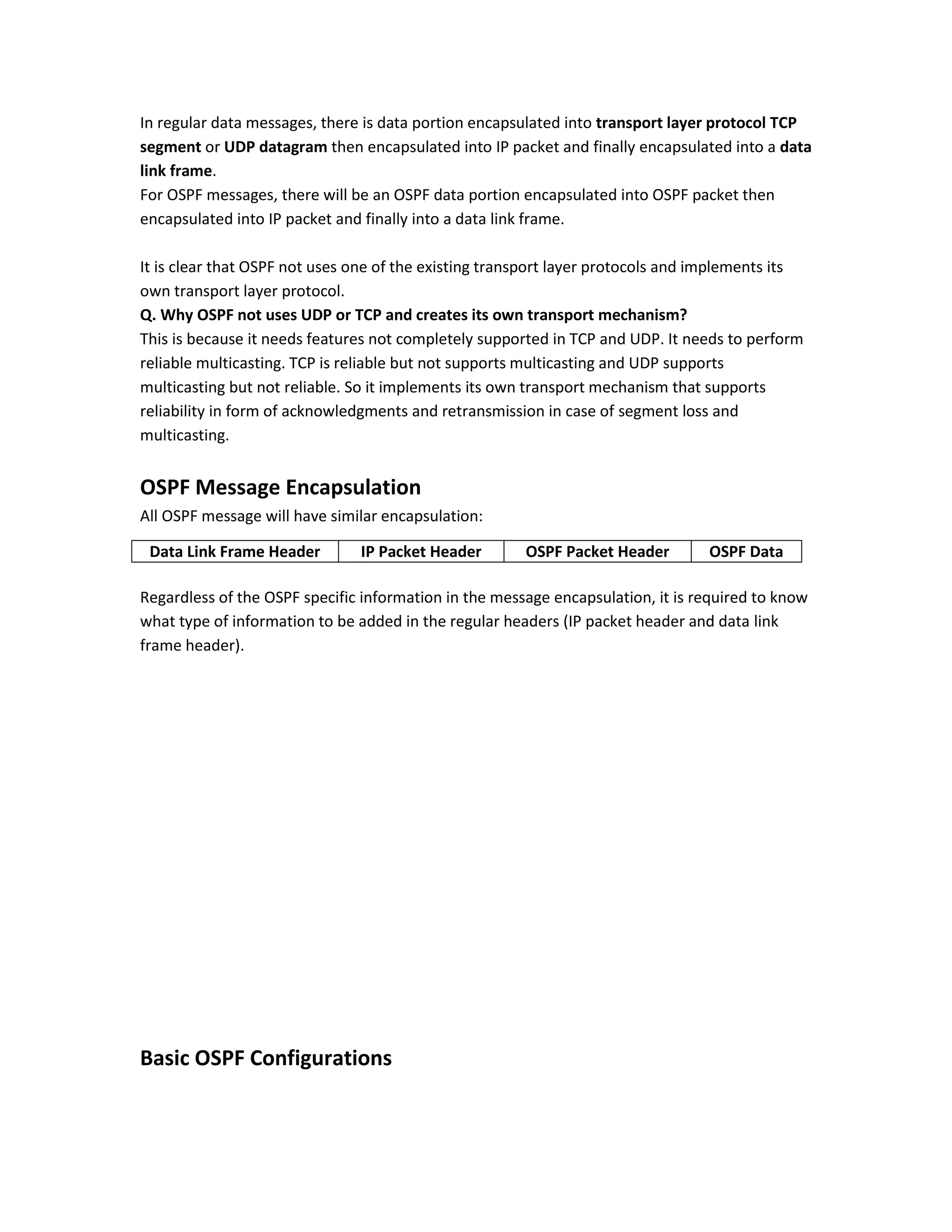 In regular data messages, there is data portion encapsulated into transport layer protocol TCP
segment or UDP datagram then encapsulated into IP packet and finally encapsulated into a data
link frame.
For OSPF messages, there will be an OSPF data portion encapsulated into OSPF packet then
encapsulated into IP packet and finally into a data link frame.
It is clear that OSPF not uses one of the existing transport layer protocols and implements its
own transport layer protocol.
Q. Why OSPF not uses UDP or TCP and creates its own transport mechanism?
This is because it needs features not completely supported in TCP and UDP. It needs to perform
reliable multicasting. TCP is reliable but not supports multicasting and UDP supports
multicasting but not reliable. So it implements its own transport mechanism that supports
reliability in form of acknowledgments and retransmission in case of segment loss and
multicasting.
OSPF Message Encapsulation
All OSPF message will have similar encapsulation:
Regardless of the OSPF specific information in the message encapsulation, it is required to know
what type of information to be added in the regular headers (IP packet header and data link
frame header).
Basic OSPF Configurations
Data Link Frame Header IP Packet Header OSPF Packet Header OSPF Data
 