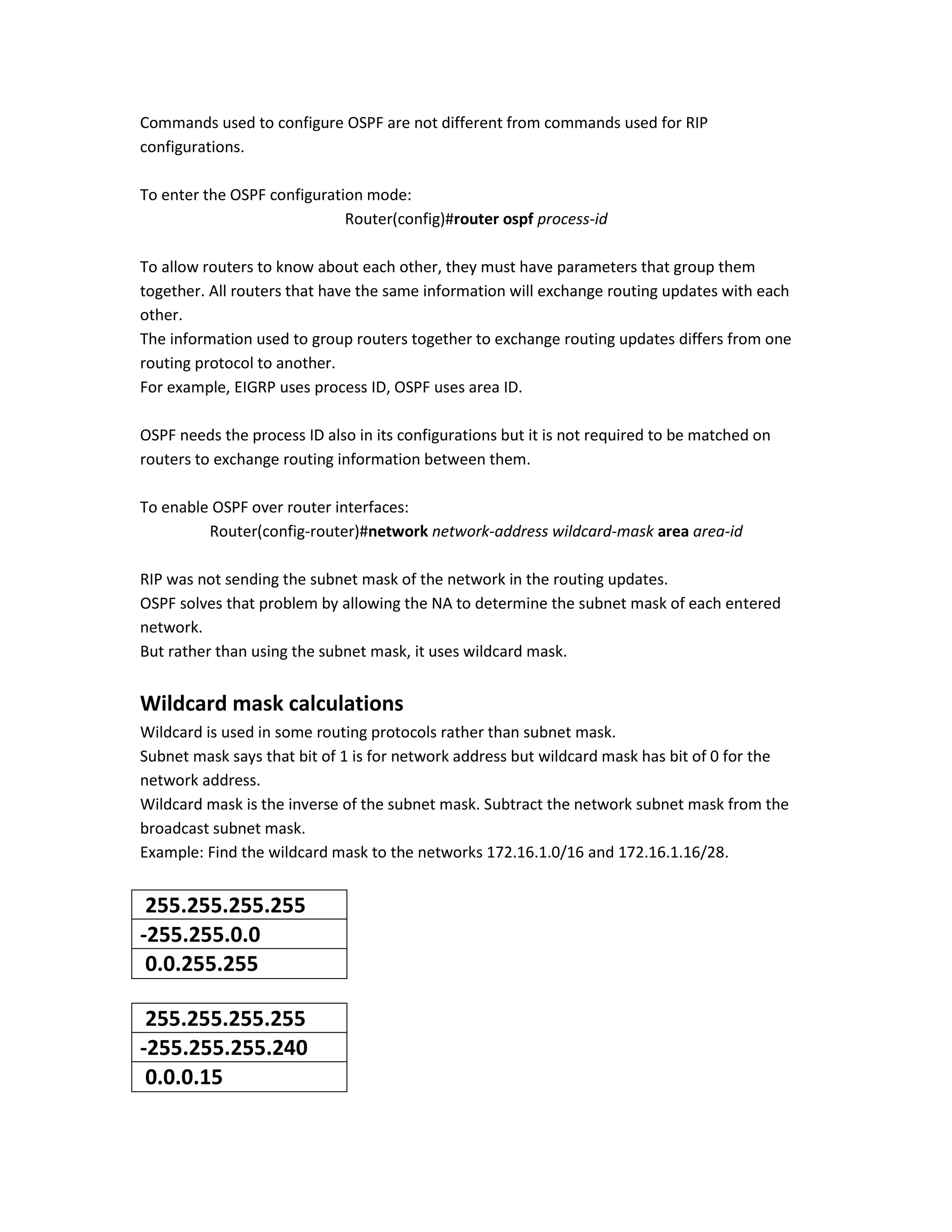 Commands used to configure OSPF are not different from commands used for RIP
configurations.
To enter the OSPF configuration mode:
Router(config)#router ospf process-id
To allow routers to know about each other, they must have parameters that group them
together. All routers that have the same information will exchange routing updates with each
other.
The information used to group routers together to exchange routing updates differs from one
routing protocol to another.
For example, EIGRP uses process ID, OSPF uses area ID.
OSPF needs the process ID also in its configurations but it is not required to be matched on
routers to exchange routing information between them.
To enable OSPF over router interfaces:
Router(config-router)#network network-address wildcard-mask area area-id
RIP was not sending the subnet mask of the network in the routing updates.
OSPF solves that problem by allowing the NA to determine the subnet mask of each entered
network.
But rather than using the subnet mask, it uses wildcard mask.
Wildcard mask calculations
Wildcard is used in some routing protocols rather than subnet mask.
Subnet mask says that bit of 1 is for network address but wildcard mask has bit of 0 for the
network address.
Wildcard mask is the inverse of the subnet mask. Subtract the network subnet mask from the
broadcast subnet mask.
Example: Find the wildcard mask to the networks 172.16.1.0/16 and 172.16.1.16/28.
255.255.255.255
-255.255.0.0
0.0.255.255
255.255.255.255
-255.255.255.240
0.0.0.15
 