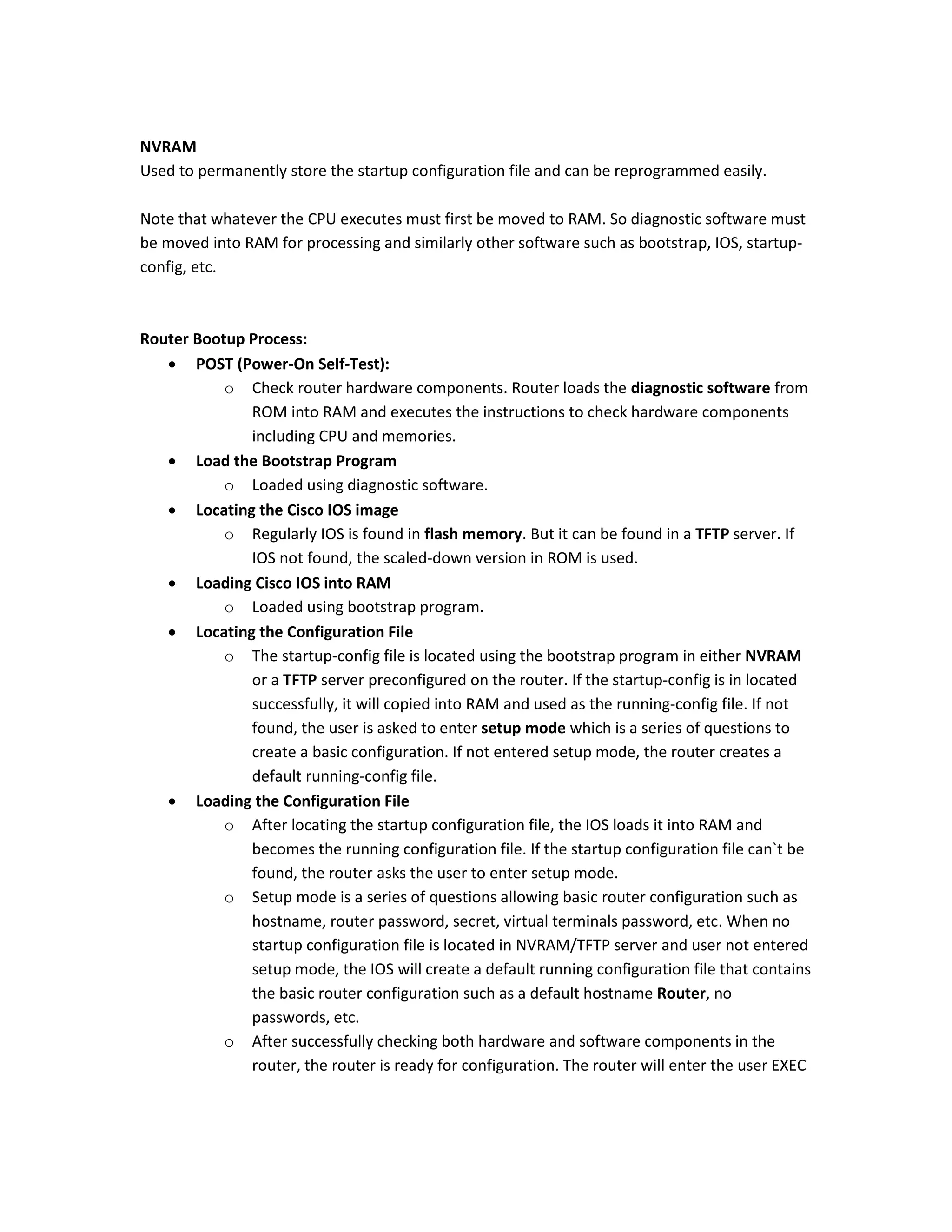 NVRAM
Used to permanently store the startup configuration file and can be reprogrammed easily.
Note that whatever the CPU executes must first be moved to RAM. So diagnostic software must
be moved into RAM for processing and similarly other software such as bootstrap, IOS, startup-
config, etc.
Router Bootup Process:
 POST (Power-On Self-Test):
o Check router hardware components. Router loads the diagnostic software from
ROM into RAM and executes the instructions to check hardware components
including CPU and memories.
 Load the Bootstrap Program
o Loaded using diagnostic software.
 Locating the Cisco IOS image
o Regularly IOS is found in flash memory. But it can be found in a TFTP server. If
IOS not found, the scaled-down version in ROM is used.
 Loading Cisco IOS into RAM
o Loaded using bootstrap program.
 Locating the Configuration File
o The startup-config file is located using the bootstrap program in either NVRAM
or a TFTP server preconfigured on the router. If the startup-config is in located
successfully, it will copied into RAM and used as the running-config file. If not
found, the user is asked to enter setup mode which is a series of questions to
create a basic configuration. If not entered setup mode, the router creates a
default running-config file.
 Loading the Configuration File
o After locating the startup configuration file, the IOS loads it into RAM and
becomes the running configuration file. If the startup configuration file can`t be
found, the router asks the user to enter setup mode.
o Setup mode is a series of questions allowing basic router configuration such as
hostname, router password, secret, virtual terminals password, etc. When no
startup configuration file is located in NVRAM/TFTP server and user not entered
setup mode, the IOS will create a default running configuration file that contains
the basic router configuration such as a default hostname Router, no
passwords, etc.
o After successfully checking both hardware and software components in the
router, the router is ready for configuration. The router will enter the user EXEC
 
