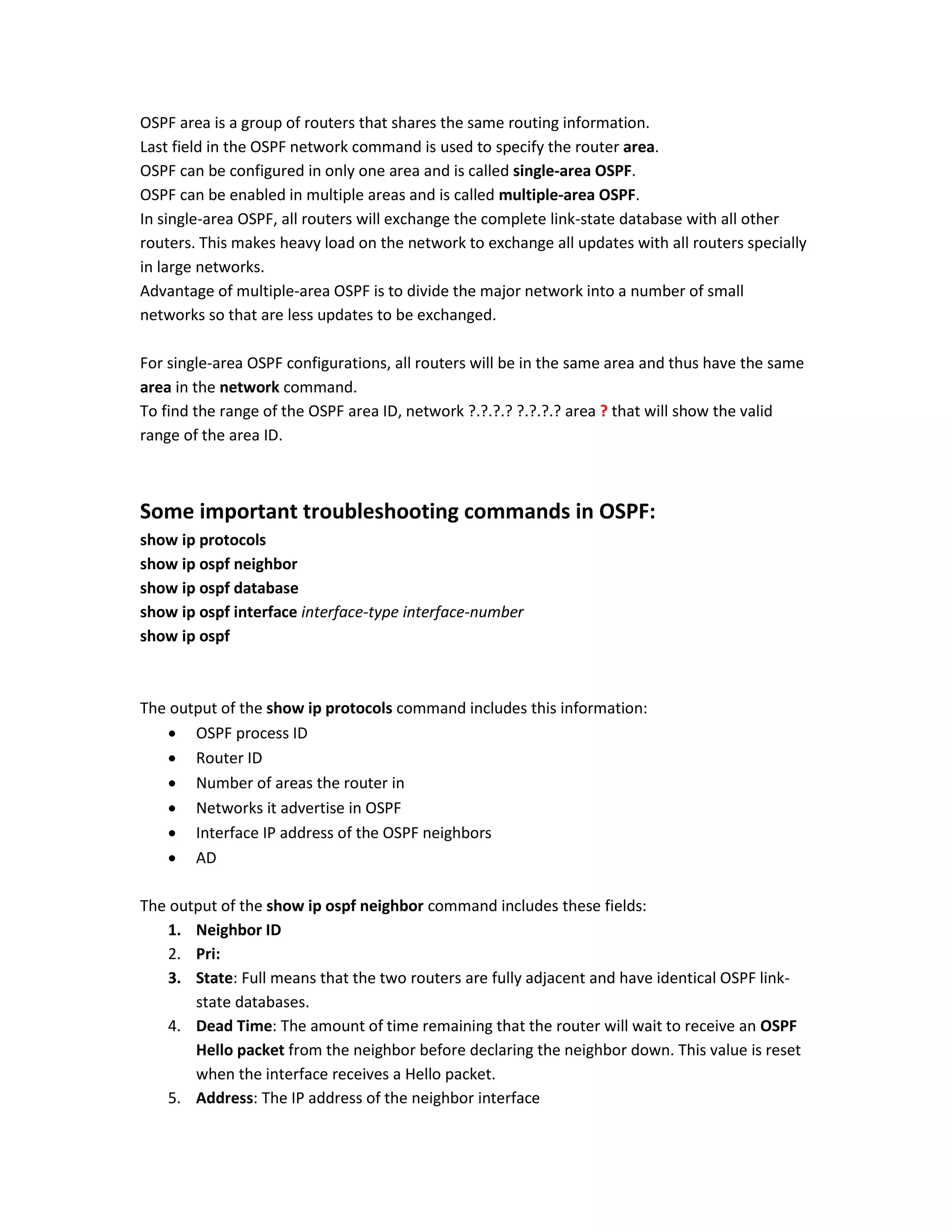 OSPF area is a group of routers that shares the same routing information.
Last field in the OSPF network command is used to specify the router area.
OSPF can be configured in only one area and is called single-area OSPF.
OSPF can be enabled in multiple areas and is called multiple-area OSPF.
In single-area OSPF, all routers will exchange the complete link-state database with all other
routers. This makes heavy load on the network to exchange all updates with all routers specially
in large networks.
Advantage of multiple-area OSPF is to divide the major network into a number of small
networks so that are less updates to be exchanged.
For single-area OSPF configurations, all routers will be in the same area and thus have the same
area in the network command.
To find the range of the OSPF area ID, network ?.?.?.? ?.?.?.? area ? that will show the valid
range of the area ID.
Some important troubleshooting commands in OSPF:
show ip protocols
show ip ospf neighbor
show ip ospf database
show ip ospf interface interface-type interface-number
show ip ospf
The output of the show ip protocols command includes this information:
 OSPF process ID
 Router ID
 Number of areas the router in
 Networks it advertise in OSPF
 Interface IP address of the OSPF neighbors
 AD
The output of the show ip ospf neighbor command includes these fields:
1. Neighbor ID
2. Pri:
3. State: Full means that the two routers are fully adjacent and have identical OSPF link-
state databases.
4. Dead Time: The amount of time remaining that the router will wait to receive an OSPF
Hello packet from the neighbor before declaring the neighbor down. This value is reset
when the interface receives a Hello packet.
5. Address: The IP address of the neighbor interface
 