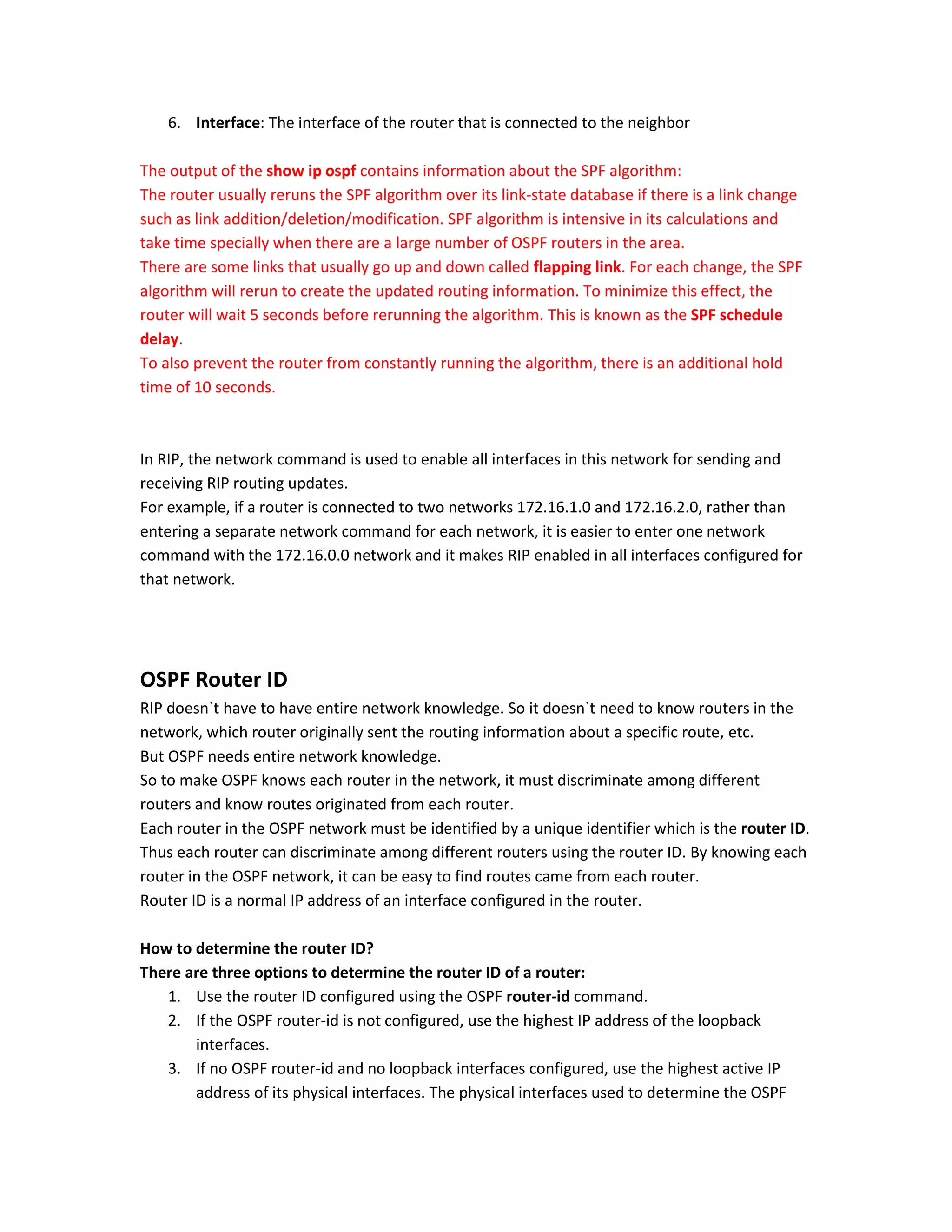 6. Interface: The interface of the router that is connected to the neighbor
The output of the show ip ospf contains information about the SPF algorithm:
The router usually reruns the SPF algorithm over its link-state database if there is a link change
such as link addition/deletion/modification. SPF algorithm is intensive in its calculations and
take time specially when there are a large number of OSPF routers in the area.
There are some links that usually go up and down called flapping link. For each change, the SPF
algorithm will rerun to create the updated routing information. To minimize this effect, the
router will wait 5 seconds before rerunning the algorithm. This is known as the SPF schedule
delay.
To also prevent the router from constantly running the algorithm, there is an additional hold
time of 10 seconds.
In RIP, the network command is used to enable all interfaces in this network for sending and
receiving RIP routing updates.
For example, if a router is connected to two networks 172.16.1.0 and 172.16.2.0, rather than
entering a separate network command for each network, it is easier to enter one network
command with the 172.16.0.0 network and it makes RIP enabled in all interfaces configured for
that network.
OSPF Router ID
RIP doesn`t have to have entire network knowledge. So it doesn`t need to know routers in the
network, which router originally sent the routing information about a specific route, etc.
But OSPF needs entire network knowledge.
So to make OSPF knows each router in the network, it must discriminate among different
routers and know routes originated from each router.
Each router in the OSPF network must be identified by a unique identifier which is the router ID.
Thus each router can discriminate among different routers using the router ID. By knowing each
router in the OSPF network, it can be easy to find routes came from each router.
Router ID is a normal IP address of an interface configured in the router.
How to determine the router ID?
There are three options to determine the router ID of a router:
1. Use the router ID configured using the OSPF router-id command.
2. If the OSPF router-id is not configured, use the highest IP address of the loopback
interfaces.
3. If no OSPF router-id and no loopback interfaces configured, use the highest active IP
address of its physical interfaces. The physical interfaces used to determine the OSPF
 