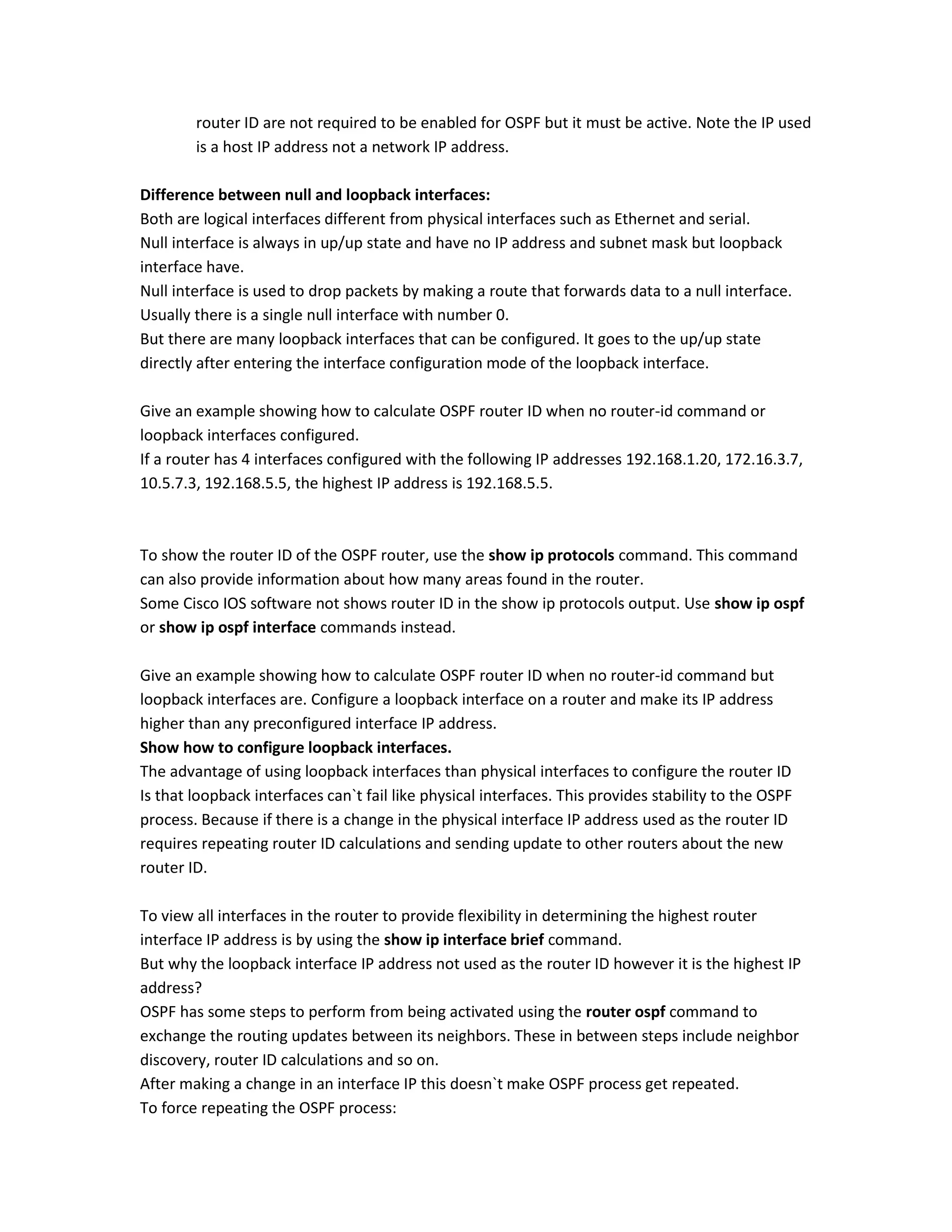 router ID are not required to be enabled for OSPF but it must be active. Note the IP used
is a host IP address not a network IP address.
Difference between null and loopback interfaces:
Both are logical interfaces different from physical interfaces such as Ethernet and serial.
Null interface is always in up/up state and have no IP address and subnet mask but loopback
interface have.
Null interface is used to drop packets by making a route that forwards data to a null interface.
Usually there is a single null interface with number 0.
But there are many loopback interfaces that can be configured. It goes to the up/up state
directly after entering the interface configuration mode of the loopback interface.
Give an example showing how to calculate OSPF router ID when no router-id command or
loopback interfaces configured.
If a router has 4 interfaces configured with the following IP addresses 192.168.1.20, 172.16.3.7,
10.5.7.3, 192.168.5.5, the highest IP address is 192.168.5.5.
To show the router ID of the OSPF router, use the show ip protocols command. This command
can also provide information about how many areas found in the router.
Some Cisco IOS software not shows router ID in the show ip protocols output. Use show ip ospf
or show ip ospf interface commands instead.
Give an example showing how to calculate OSPF router ID when no router-id command but
loopback interfaces are. Configure a loopback interface on a router and make its IP address
higher than any preconfigured interface IP address.
Show how to configure loopback interfaces.
The advantage of using loopback interfaces than physical interfaces to configure the router ID
Is that loopback interfaces can`t fail like physical interfaces. This provides stability to the OSPF
process. Because if there is a change in the physical interface IP address used as the router ID
requires repeating router ID calculations and sending update to other routers about the new
router ID.
To view all interfaces in the router to provide flexibility in determining the highest router
interface IP address is by using the show ip interface brief command.
But why the loopback interface IP address not used as the router ID however it is the highest IP
address?
OSPF has some steps to perform from being activated using the router ospf command to
exchange the routing updates between its neighbors. These in between steps include neighbor
discovery, router ID calculations and so on.
After making a change in an interface IP this doesn`t make OSPF process get repeated.
To force repeating the OSPF process:
 