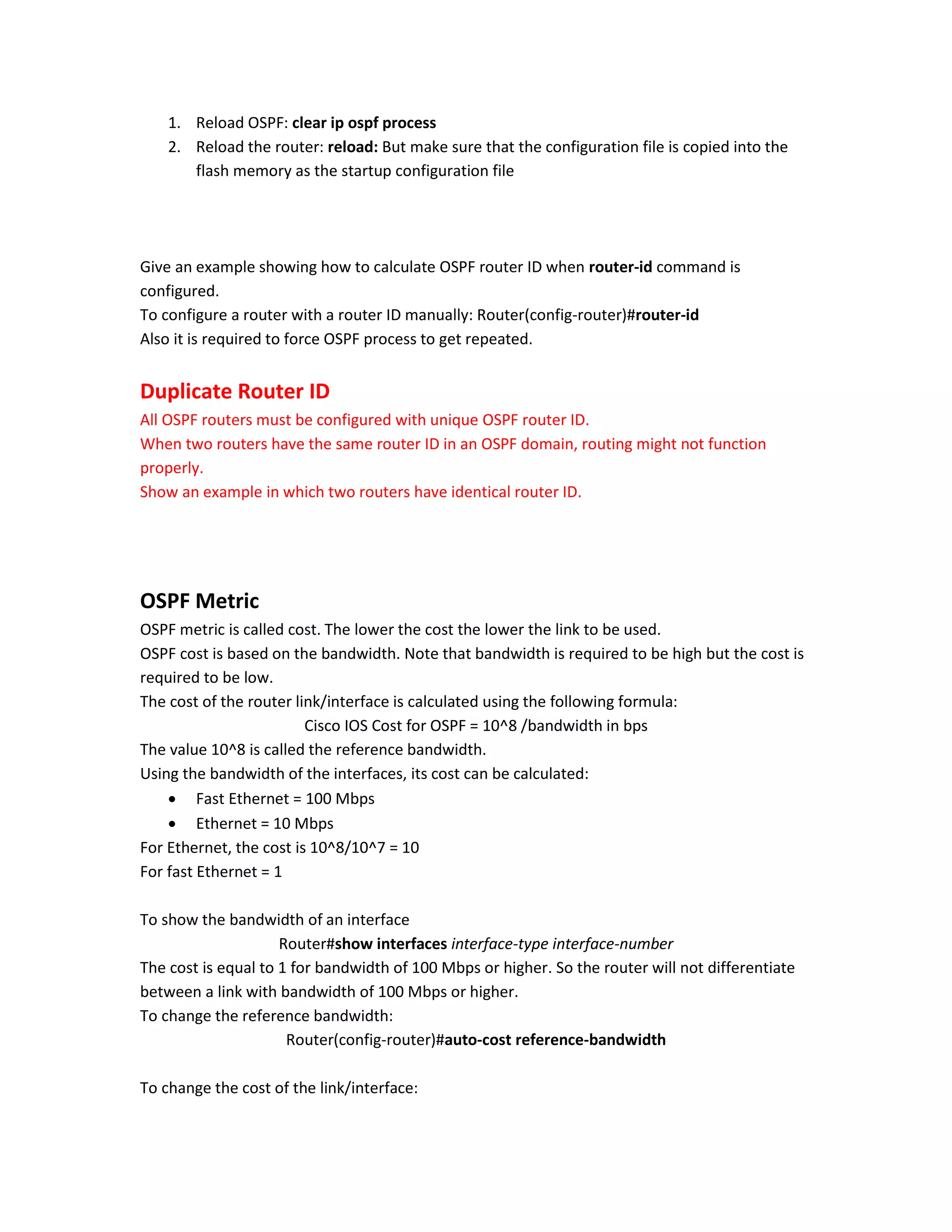 1. Reload OSPF: clear ip ospf process
2. Reload the router: reload: But make sure that the configuration file is copied into the
flash memory as the startup configuration file
Give an example showing how to calculate OSPF router ID when router-id command is
configured.
To configure a router with a router ID manually: Router(config-router)#router-id
Also it is required to force OSPF process to get repeated.
Duplicate Router ID
All OSPF routers must be configured with unique OSPF router ID.
When two routers have the same router ID in an OSPF domain, routing might not function
properly.
Show an example in which two routers have identical router ID.
OSPF Metric
OSPF metric is called cost. The lower the cost the lower the link to be used.
OSPF cost is based on the bandwidth. Note that bandwidth is required to be high but the cost is
required to be low.
The cost of the router link/interface is calculated using the following formula:
Cisco IOS Cost for OSPF = 10^8 /bandwidth in bps
The value 10^8 is called the reference bandwidth.
Using the bandwidth of the interfaces, its cost can be calculated:
 Fast Ethernet = 100 Mbps
 Ethernet = 10 Mbps
For Ethernet, the cost is 10^8/10^7 = 10
For fast Ethernet = 1
To show the bandwidth of an interface
Router#show interfaces interface-type interface-number
The cost is equal to 1 for bandwidth of 100 Mbps or higher. So the router will not differentiate
between a link with bandwidth of 100 Mbps or higher.
To change the reference bandwidth:
Router(config-router)#auto-cost reference-bandwidth
To change the cost of the link/interface:
 