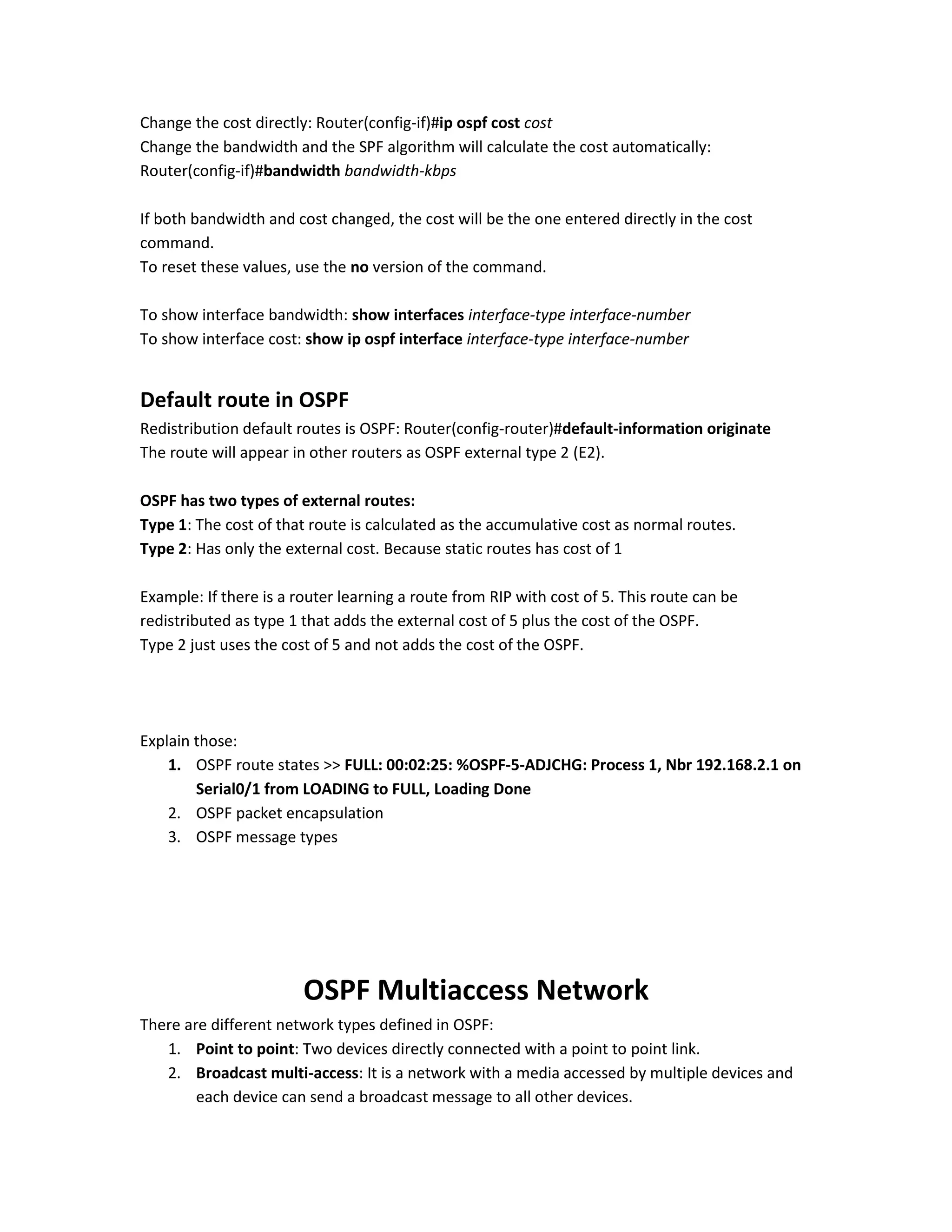 Change the cost directly: Router(config-if)#ip ospf cost cost
Change the bandwidth and the SPF algorithm will calculate the cost automatically:
Router(config-if)#bandwidth bandwidth-kbps
If both bandwidth and cost changed, the cost will be the one entered directly in the cost
command.
To reset these values, use the no version of the command.
To show interface bandwidth: show interfaces interface-type interface-number
To show interface cost: show ip ospf interface interface-type interface-number
Default route in OSPF
Redistribution default routes is OSPF: Router(config-router)#default-information originate
The route will appear in other routers as OSPF external type 2 (E2).
OSPF has two types of external routes:
Type 1: The cost of that route is calculated as the accumulative cost as normal routes.
Type 2: Has only the external cost. Because static routes has cost of 1
Example: If there is a router learning a route from RIP with cost of 5. This route can be
redistributed as type 1 that adds the external cost of 5 plus the cost of the OSPF.
Type 2 just uses the cost of 5 and not adds the cost of the OSPF.
Explain those:
1. OSPF route states >> FULL: 00:02:25: %OSPF-5-ADJCHG: Process 1, Nbr 192.168.2.1 on
Serial0/1 from LOADING to FULL, Loading Done
2. OSPF packet encapsulation
3. OSPF message types
OSPF Multiaccess Network
There are different network types defined in OSPF:
1. Point to point: Two devices directly connected with a point to point link.
2. Broadcast multi-access: It is a network with a media accessed by multiple devices and
each device can send a broadcast message to all other devices.
 