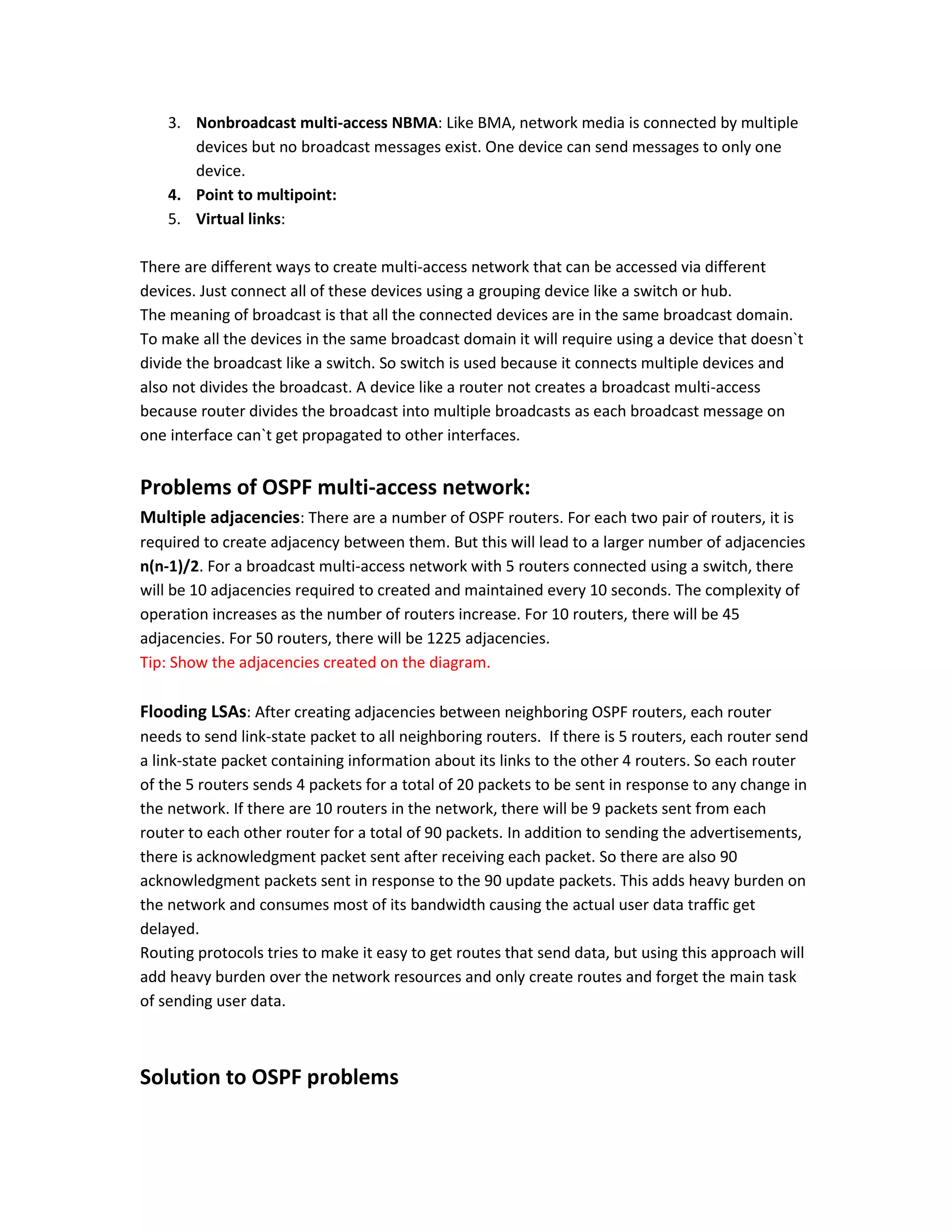 3. Nonbroadcast multi-access NBMA: Like BMA, network media is connected by multiple
devices but no broadcast messages exist. One device can send messages to only one
device.
4. Point to multipoint:
5. Virtual links:
There are different ways to create multi-access network that can be accessed via different
devices. Just connect all of these devices using a grouping device like a switch or hub.
The meaning of broadcast is that all the connected devices are in the same broadcast domain.
To make all the devices in the same broadcast domain it will require using a device that doesn`t
divide the broadcast like a switch. So switch is used because it connects multiple devices and
also not divides the broadcast. A device like a router not creates a broadcast multi-access
because router divides the broadcast into multiple broadcasts as each broadcast message on
one interface can`t get propagated to other interfaces.
Problems of OSPF multi-access network:
Multiple adjacencies: There are a number of OSPF routers. For each two pair of routers, it is
required to create adjacency between them. But this will lead to a larger number of adjacencies
n(n-1)/2. For a broadcast multi-access network with 5 routers connected using a switch, there
will be 10 adjacencies required to created and maintained every 10 seconds. The complexity of
operation increases as the number of routers increase. For 10 routers, there will be 45
adjacencies. For 50 routers, there will be 1225 adjacencies.
Tip: Show the adjacencies created on the diagram.
Flooding LSAs: After creating adjacencies between neighboring OSPF routers, each router
needs to send link-state packet to all neighboring routers. If there is 5 routers, each router send
a link-state packet containing information about its links to the other 4 routers. So each router
of the 5 routers sends 4 packets for a total of 20 packets to be sent in response to any change in
the network. If there are 10 routers in the network, there will be 9 packets sent from each
router to each other router for a total of 90 packets. In addition to sending the advertisements,
there is acknowledgment packet sent after receiving each packet. So there are also 90
acknowledgment packets sent in response to the 90 update packets. This adds heavy burden on
the network and consumes most of its bandwidth causing the actual user data traffic get
delayed.
Routing protocols tries to make it easy to get routes that send data, but using this approach will
add heavy burden over the network resources and only create routes and forget the main task
of sending user data.
Solution to OSPF problems
 