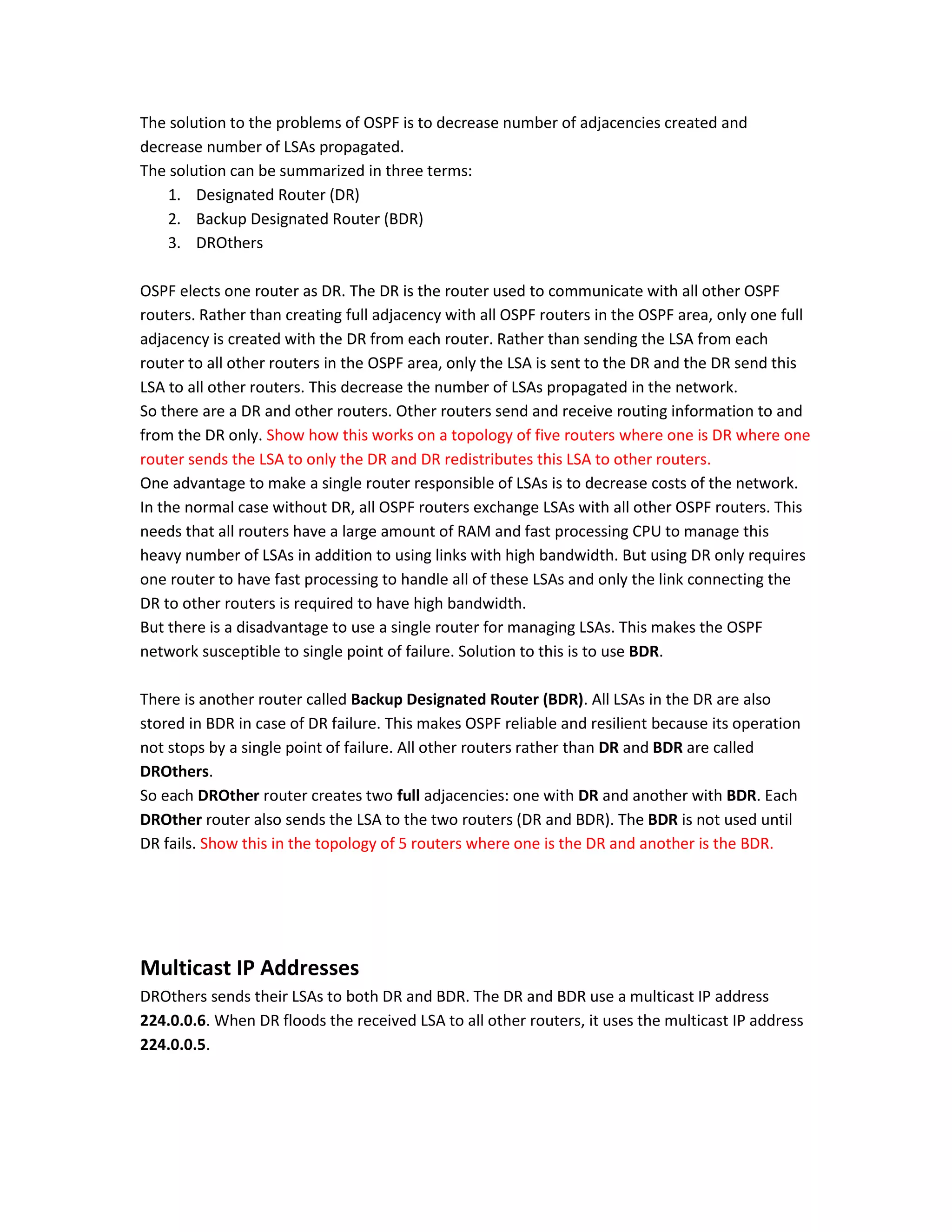 The solution to the problems of OSPF is to decrease number of adjacencies created and
decrease number of LSAs propagated.
The solution can be summarized in three terms:
1. Designated Router (DR)
2. Backup Designated Router (BDR)
3. DROthers
OSPF elects one router as DR. The DR is the router used to communicate with all other OSPF
routers. Rather than creating full adjacency with all OSPF routers in the OSPF area, only one full
adjacency is created with the DR from each router. Rather than sending the LSA from each
router to all other routers in the OSPF area, only the LSA is sent to the DR and the DR send this
LSA to all other routers. This decrease the number of LSAs propagated in the network.
So there are a DR and other routers. Other routers send and receive routing information to and
from the DR only. Show how this works on a topology of five routers where one is DR where one
router sends the LSA to only the DR and DR redistributes this LSA to other routers.
One advantage to make a single router responsible of LSAs is to decrease costs of the network.
In the normal case without DR, all OSPF routers exchange LSAs with all other OSPF routers. This
needs that all routers have a large amount of RAM and fast processing CPU to manage this
heavy number of LSAs in addition to using links with high bandwidth. But using DR only requires
one router to have fast processing to handle all of these LSAs and only the link connecting the
DR to other routers is required to have high bandwidth.
But there is a disadvantage to use a single router for managing LSAs. This makes the OSPF
network susceptible to single point of failure. Solution to this is to use BDR.
There is another router called Backup Designated Router (BDR). All LSAs in the DR are also
stored in BDR in case of DR failure. This makes OSPF reliable and resilient because its operation
not stops by a single point of failure. All other routers rather than DR and BDR are called
DROthers.
So each DROther router creates two full adjacencies: one with DR and another with BDR. Each
DROther router also sends the LSA to the two routers (DR and BDR). The BDR is not used until
DR fails. Show this in the topology of 5 routers where one is the DR and another is the BDR.
Multicast IP Addresses
DROthers sends their LSAs to both DR and BDR. The DR and BDR use a multicast IP address
224.0.0.6. When DR floods the received LSA to all other routers, it uses the multicast IP address
224.0.0.5.
 