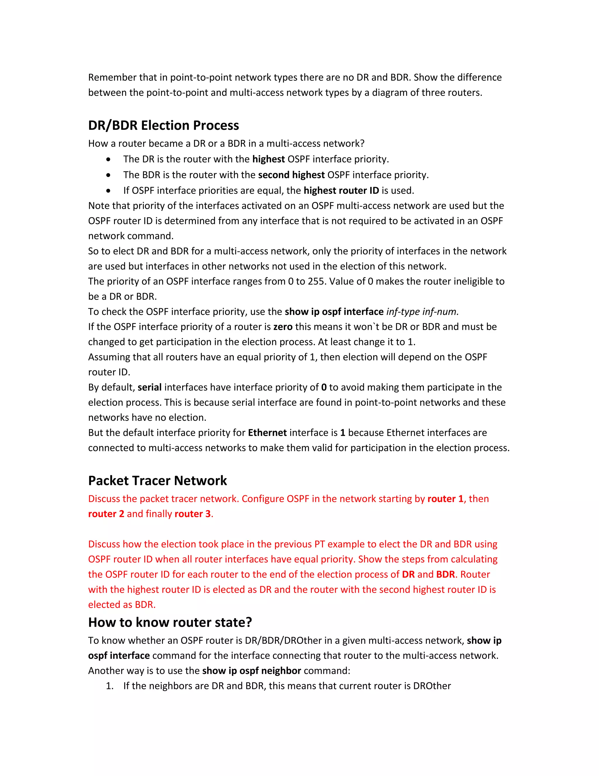 Remember that in point-to-point network types there are no DR and BDR. Show the difference
between the point-to-point and multi-access network types by a diagram of three routers.
DR/BDR Election Process
How a router became a DR or a BDR in a multi-access network?
 The DR is the router with the highest OSPF interface priority.
 The BDR is the router with the second highest OSPF interface priority.
 If OSPF interface priorities are equal, the highest router ID is used.
Note that priority of the interfaces activated on an OSPF multi-access network are used but the
OSPF router ID is determined from any interface that is not required to be activated in an OSPF
network command.
So to elect DR and BDR for a multi-access network, only the priority of interfaces in the network
are used but interfaces in other networks not used in the election of this network.
The priority of an OSPF interface ranges from 0 to 255. Value of 0 makes the router ineligible to
be a DR or BDR.
To check the OSPF interface priority, use the show ip ospf interface inf-type inf-num.
If the OSPF interface priority of a router is zero this means it won`t be DR or BDR and must be
changed to get participation in the election process. At least change it to 1.
Assuming that all routers have an equal priority of 1, then election will depend on the OSPF
router ID.
By default, serial interfaces have interface priority of 0 to avoid making them participate in the
election process. This is because serial interface are found in point-to-point networks and these
networks have no election.
But the default interface priority for Ethernet interface is 1 because Ethernet interfaces are
connected to multi-access networks to make them valid for participation in the election process.
Packet Tracer Network
Discuss the packet tracer network. Configure OSPF in the network starting by router 1, then
router 2 and finally router 3.
Discuss how the election took place in the previous PT example to elect the DR and BDR using
OSPF router ID when all router interfaces have equal priority. Show the steps from calculating
the OSPF router ID for each router to the end of the election process of DR and BDR. Router
with the highest router ID is elected as DR and the router with the second highest router ID is
elected as BDR.
How to know router state?
To know whether an OSPF router is DR/BDR/DROther in a given multi-access network, show ip
ospf interface command for the interface connecting that router to the multi-access network.
Another way is to use the show ip ospf neighbor command:
1. If the neighbors are DR and BDR, this means that current router is DROther
 