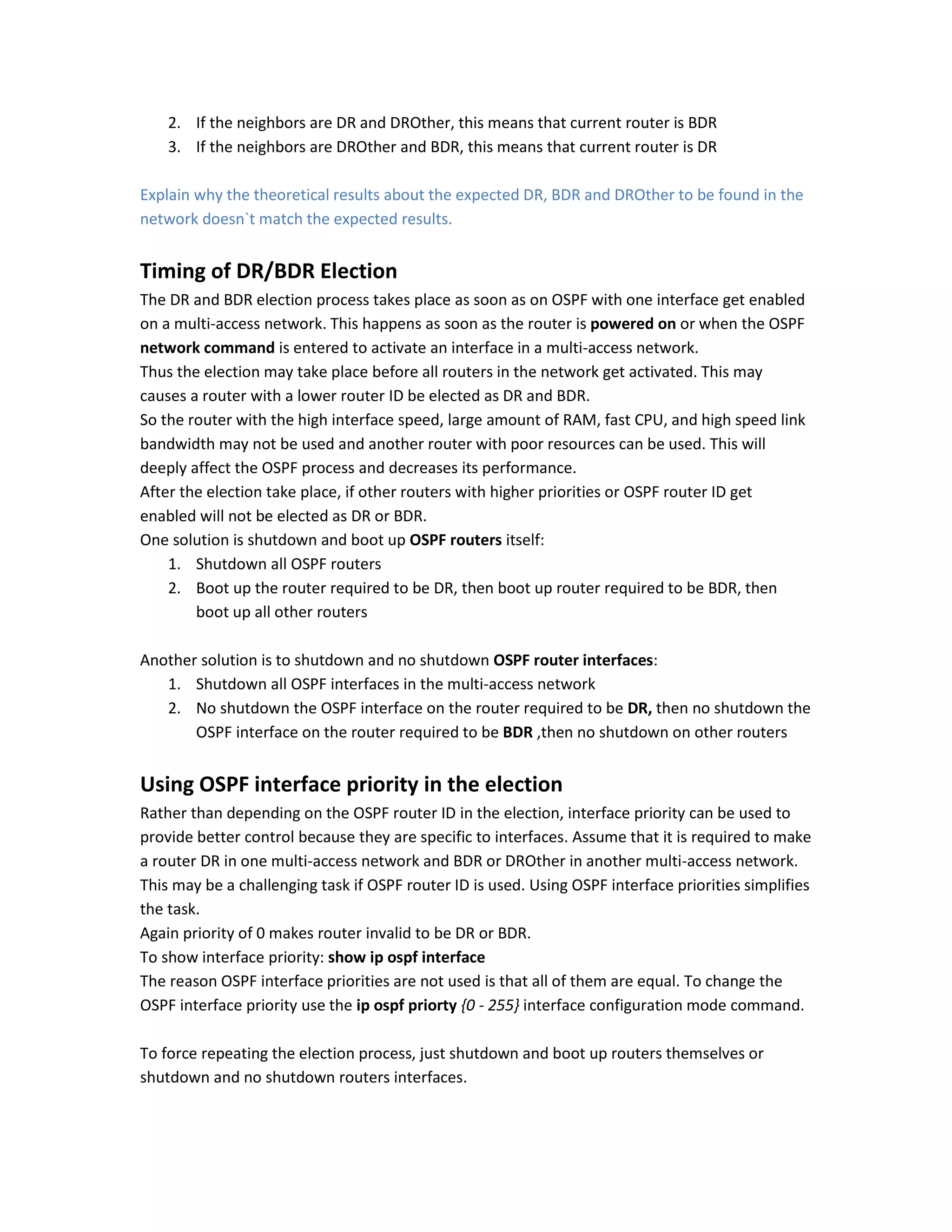 2. If the neighbors are DR and DROther, this means that current router is BDR
3. If the neighbors are DROther and BDR, this means that current router is DR
Explain why the theoretical results about the expected DR, BDR and DROther to be found in the
network doesn`t match the expected results.
Timing of DR/BDR Election
The DR and BDR election process takes place as soon as on OSPF with one interface get enabled
on a multi-access network. This happens as soon as the router is powered on or when the OSPF
network command is entered to activate an interface in a multi-access network.
Thus the election may take place before all routers in the network get activated. This may
causes a router with a lower router ID be elected as DR and BDR.
So the router with the high interface speed, large amount of RAM, fast CPU, and high speed link
bandwidth may not be used and another router with poor resources can be used. This will
deeply affect the OSPF process and decreases its performance.
After the election take place, if other routers with higher priorities or OSPF router ID get
enabled will not be elected as DR or BDR.
One solution is shutdown and boot up OSPF routers itself:
1. Shutdown all OSPF routers
2. Boot up the router required to be DR, then boot up router required to be BDR, then
boot up all other routers
Another solution is to shutdown and no shutdown OSPF router interfaces:
1. Shutdown all OSPF interfaces in the multi-access network
2. No shutdown the OSPF interface on the router required to be DR, then no shutdown the
OSPF interface on the router required to be BDR ,then no shutdown on other routers
Using OSPF interface priority in the election
Rather than depending on the OSPF router ID in the election, interface priority can be used to
provide better control because they are specific to interfaces. Assume that it is required to make
a router DR in one multi-access network and BDR or DROther in another multi-access network.
This may be a challenging task if OSPF router ID is used. Using OSPF interface priorities simplifies
the task.
Again priority of 0 makes router invalid to be DR or BDR.
To show interface priority: show ip ospf interface
The reason OSPF interface priorities are not used is that all of them are equal. To change the
OSPF interface priority use the ip ospf priorty {0 - 255} interface configuration mode command.
To force repeating the election process, just shutdown and boot up routers themselves or
shutdown and no shutdown routers interfaces.
 