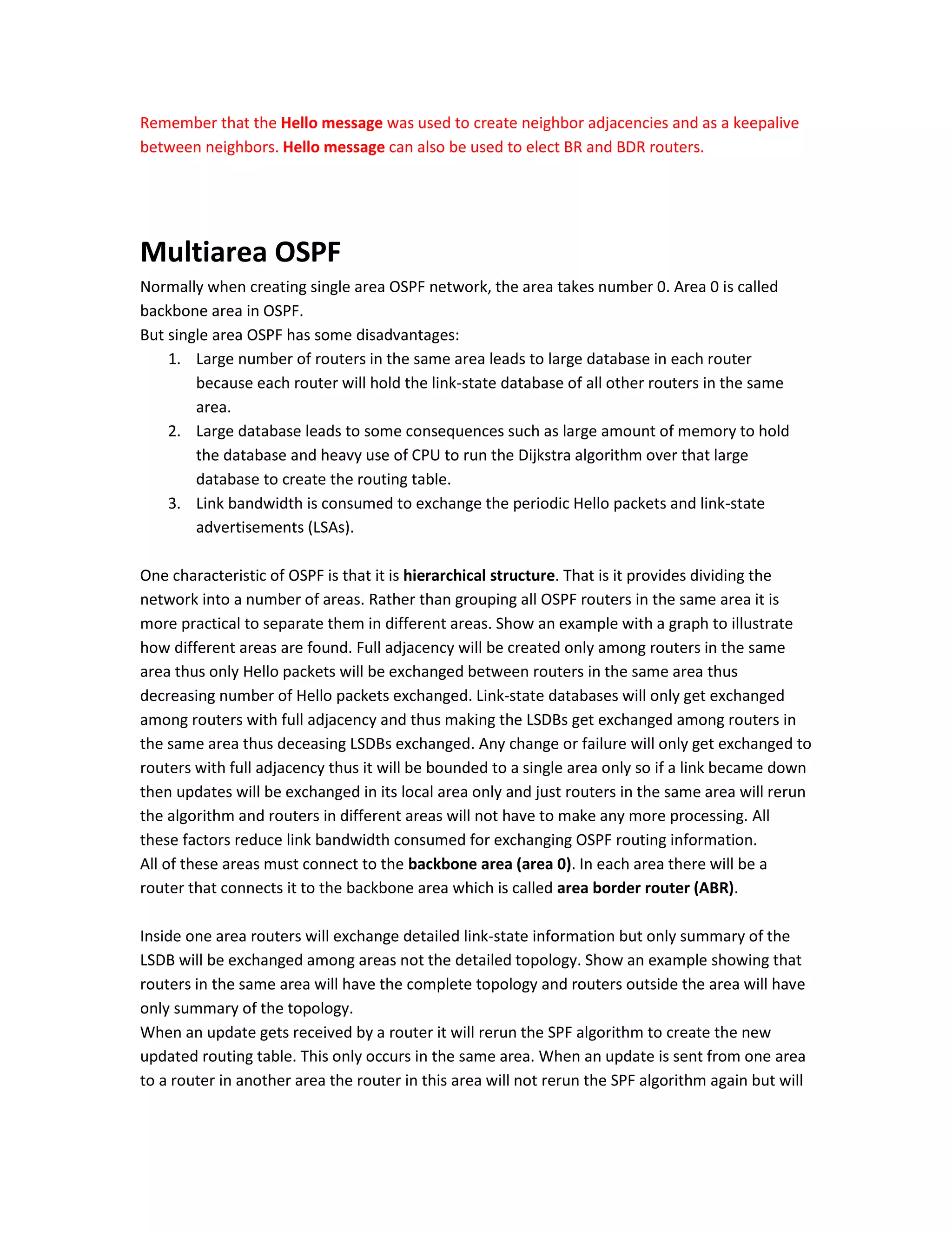 Remember that the Hello message was used to create neighbor adjacencies and as a keepalive
between neighbors. Hello message can also be used to elect BR and BDR routers.
Multiarea OSPF
Normally when creating single area OSPF network, the area takes number 0. Area 0 is called
backbone area in OSPF.
But single area OSPF has some disadvantages:
1. Large number of routers in the same area leads to large database in each router
because each router will hold the link-state database of all other routers in the same
area.
2. Large database leads to some consequences such as large amount of memory to hold
the database and heavy use of CPU to run the Dijkstra algorithm over that large
database to create the routing table.
3. Link bandwidth is consumed to exchange the periodic Hello packets and link-state
advertisements (LSAs).
One characteristic of OSPF is that it is hierarchical structure. That is it provides dividing the
network into a number of areas. Rather than grouping all OSPF routers in the same area it is
more practical to separate them in different areas. Show an example with a graph to illustrate
how different areas are found. Full adjacency will be created only among routers in the same
area thus only Hello packets will be exchanged between routers in the same area thus
decreasing number of Hello packets exchanged. Link-state databases will only get exchanged
among routers with full adjacency and thus making the LSDBs get exchanged among routers in
the same area thus deceasing LSDBs exchanged. Any change or failure will only get exchanged to
routers with full adjacency thus it will be bounded to a single area only so if a link became down
then updates will be exchanged in its local area only and just routers in the same area will rerun
the algorithm and routers in different areas will not have to make any more processing. All
these factors reduce link bandwidth consumed for exchanging OSPF routing information.
All of these areas must connect to the backbone area (area 0). In each area there will be a
router that connects it to the backbone area which is called area border router (ABR).
Inside one area routers will exchange detailed link-state information but only summary of the
LSDB will be exchanged among areas not the detailed topology. Show an example showing that
routers in the same area will have the complete topology and routers outside the area will have
only summary of the topology.
When an update gets received by a router it will rerun the SPF algorithm to create the new
updated routing table. This only occurs in the same area. When an update is sent from one area
to a router in another area the router in this area will not rerun the SPF algorithm again but will
 