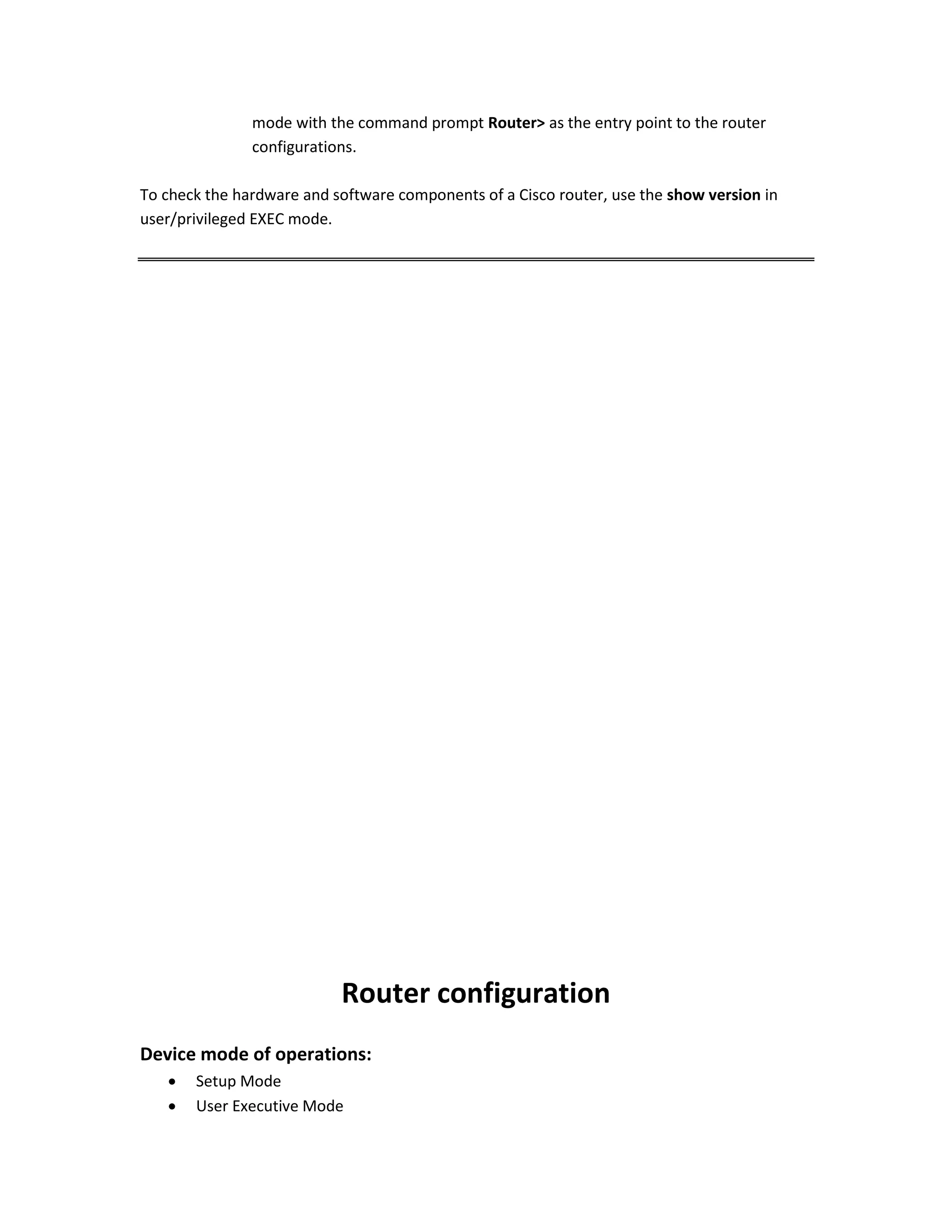 mode with the command prompt Router> as the entry point to the router
configurations.
To check the hardware and software components of a Cisco router, use the show version in
user/privileged EXEC mode.
Router configuration
Device mode of operations:
 Setup Mode
 User Executive Mode
 