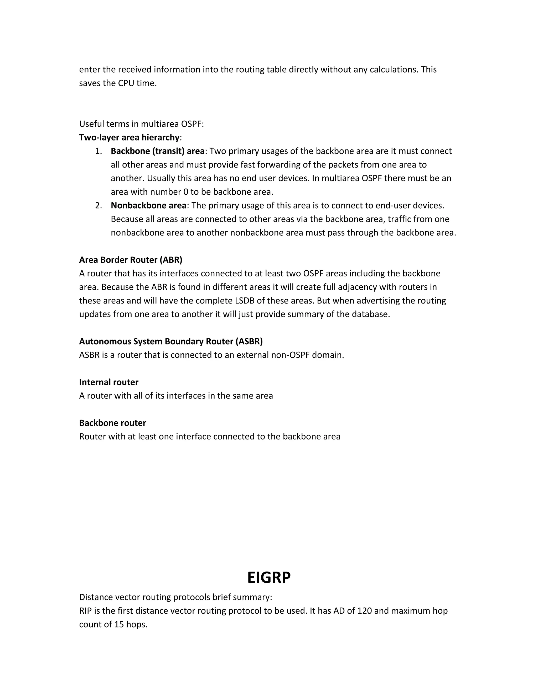 enter the received information into the routing table directly without any calculations. This
saves the CPU time.
Useful terms in multiarea OSPF:
Two-layer area hierarchy:
1. Backbone (transit) area: Two primary usages of the backbone area are it must connect
all other areas and must provide fast forwarding of the packets from one area to
another. Usually this area has no end user devices. In multiarea OSPF there must be an
area with number 0 to be backbone area.
2. Nonbackbone area: The primary usage of this area is to connect to end-user devices.
Because all areas are connected to other areas via the backbone area, traffic from one
nonbackbone area to another nonbackbone area must pass through the backbone area.
Area Border Router (ABR)
A router that has its interfaces connected to at least two OSPF areas including the backbone
area. Because the ABR is found in different areas it will create full adjacency with routers in
these areas and will have the complete LSDB of these areas. But when advertising the routing
updates from one area to another it will just provide summary of the database.
Autonomous System Boundary Router (ASBR)
ASBR is a router that is connected to an external non-OSPF domain.
Internal router
A router with all of its interfaces in the same area
Backbone router
Router with at least one interface connected to the backbone area
EIGRP
Distance vector routing protocols brief summary:
RIP is the first distance vector routing protocol to be used. It has AD of 120 and maximum hop
count of 15 hops.
 