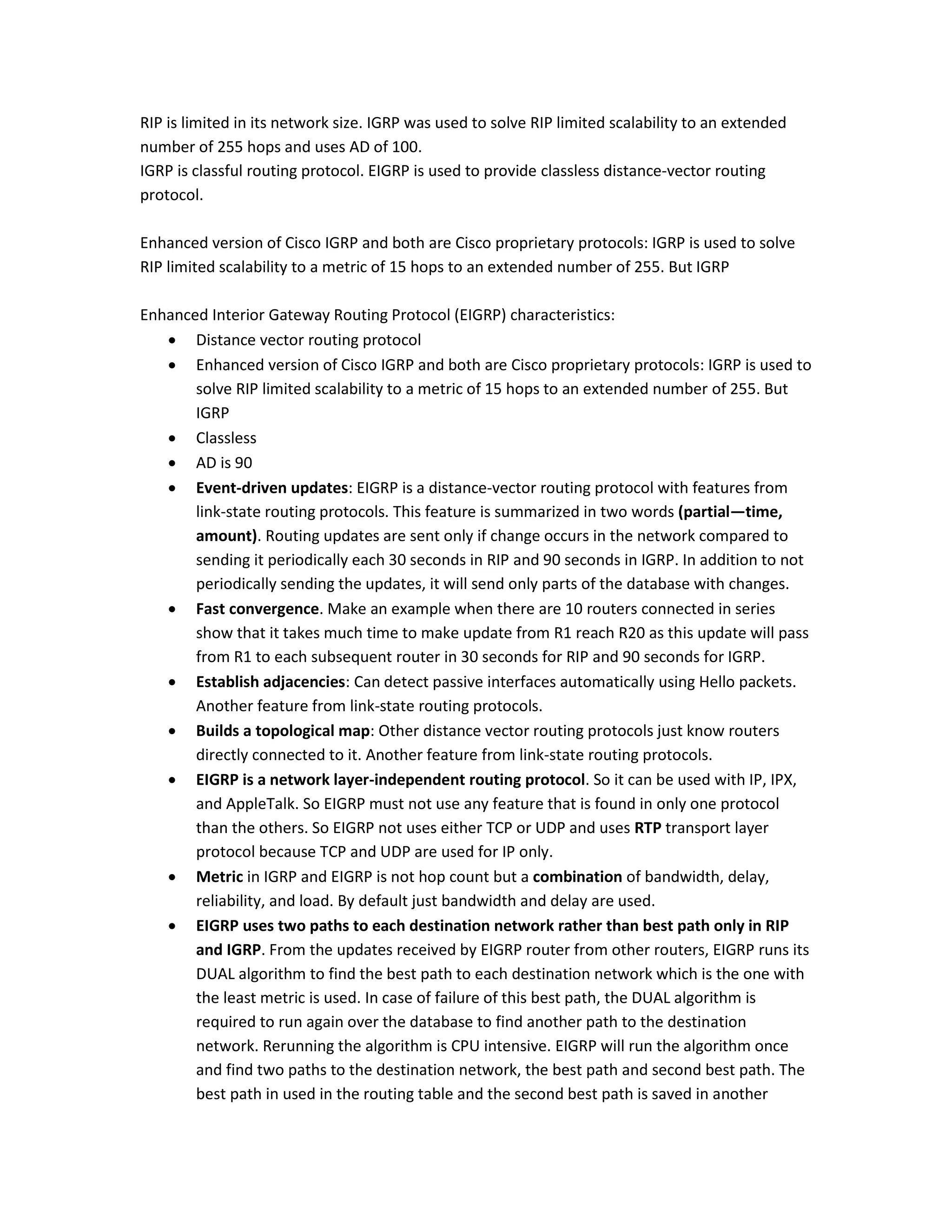 RIP is limited in its network size. IGRP was used to solve RIP limited scalability to an extended
number of 255 hops and uses AD of 100.
IGRP is classful routing protocol. EIGRP is used to provide classless distance-vector routing
protocol.
Enhanced version of Cisco IGRP and both are Cisco proprietary protocols: IGRP is used to solve
RIP limited scalability to a metric of 15 hops to an extended number of 255. But IGRP
Enhanced Interior Gateway Routing Protocol (EIGRP) characteristics:
 Distance vector routing protocol
 Enhanced version of Cisco IGRP and both are Cisco proprietary protocols: IGRP is used to
solve RIP limited scalability to a metric of 15 hops to an extended number of 255. But
IGRP
 Classless
 AD is 90
 Event-driven updates: EIGRP is a distance-vector routing protocol with features from
link-state routing protocols. This feature is summarized in two words (partial—time,
amount). Routing updates are sent only if change occurs in the network compared to
sending it periodically each 30 seconds in RIP and 90 seconds in IGRP. In addition to not
periodically sending the updates, it will send only parts of the database with changes.
 Fast convergence. Make an example when there are 10 routers connected in series
show that it takes much time to make update from R1 reach R20 as this update will pass
from R1 to each subsequent router in 30 seconds for RIP and 90 seconds for IGRP.
 Establish adjacencies: Can detect passive interfaces automatically using Hello packets.
Another feature from link-state routing protocols.
 Builds a topological map: Other distance vector routing protocols just know routers
directly connected to it. Another feature from link-state routing protocols.
 EIGRP is a network layer-independent routing protocol. So it can be used with IP, IPX,
and AppleTalk. So EIGRP must not use any feature that is found in only one protocol
than the others. So EIGRP not uses either TCP or UDP and uses RTP transport layer
protocol because TCP and UDP are used for IP only.
 Metric in IGRP and EIGRP is not hop count but a combination of bandwidth, delay,
reliability, and load. By default just bandwidth and delay are used.
 EIGRP uses two paths to each destination network rather than best path only in RIP
and IGRP. From the updates received by EIGRP router from other routers, EIGRP runs its
DUAL algorithm to find the best path to each destination network which is the one with
the least metric is used. In case of failure of this best path, the DUAL algorithm is
required to run again over the database to find another path to the destination
network. Rerunning the algorithm is CPU intensive. EIGRP will run the algorithm once
and find two paths to the destination network, the best path and second best path. The
best path in used in the routing table and the second best path is saved in another
 