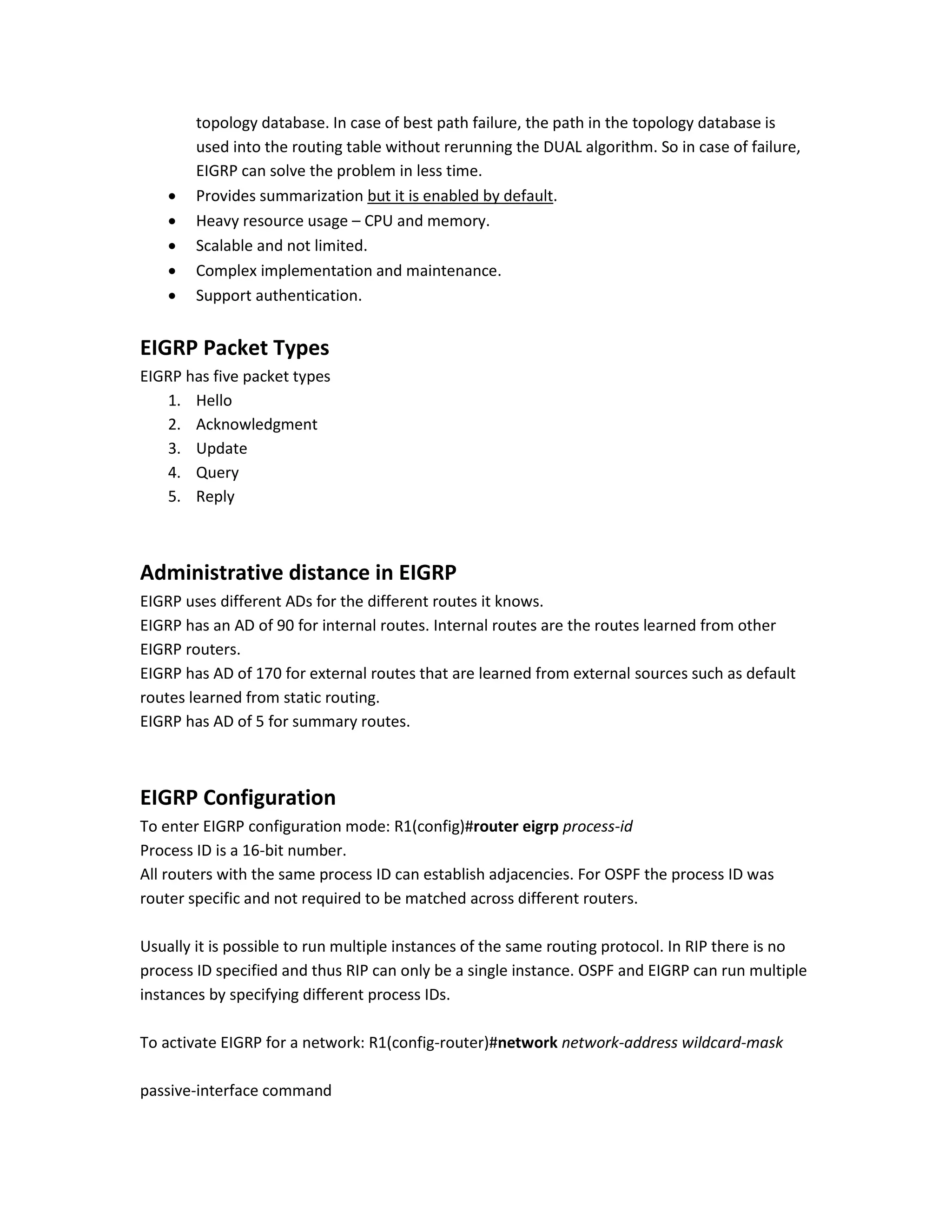 topology database. In case of best path failure, the path in the topology database is
used into the routing table without rerunning the DUAL algorithm. So in case of failure,
EIGRP can solve the problem in less time.
 Provides summarization but it is enabled by default.
 Heavy resource usage – CPU and memory.
 Scalable and not limited.
 Complex implementation and maintenance.
 Support authentication.
EIGRP Packet Types
EIGRP has five packet types
1. Hello
2. Acknowledgment
3. Update
4. Query
5. Reply
Administrative distance in EIGRP
EIGRP uses different ADs for the different routes it knows.
EIGRP has an AD of 90 for internal routes. Internal routes are the routes learned from other
EIGRP routers.
EIGRP has AD of 170 for external routes that are learned from external sources such as default
routes learned from static routing.
EIGRP has AD of 5 for summary routes.
EIGRP Configuration
To enter EIGRP configuration mode: R1(config)#router eigrp process-id
Process ID is a 16-bit number.
All routers with the same process ID can establish adjacencies. For OSPF the process ID was
router specific and not required to be matched across different routers.
Usually it is possible to run multiple instances of the same routing protocol. In RIP there is no
process ID specified and thus RIP can only be a single instance. OSPF and EIGRP can run multiple
instances by specifying different process IDs.
To activate EIGRP for a network: R1(config-router)#network network-address wildcard-mask
passive-interface command
 