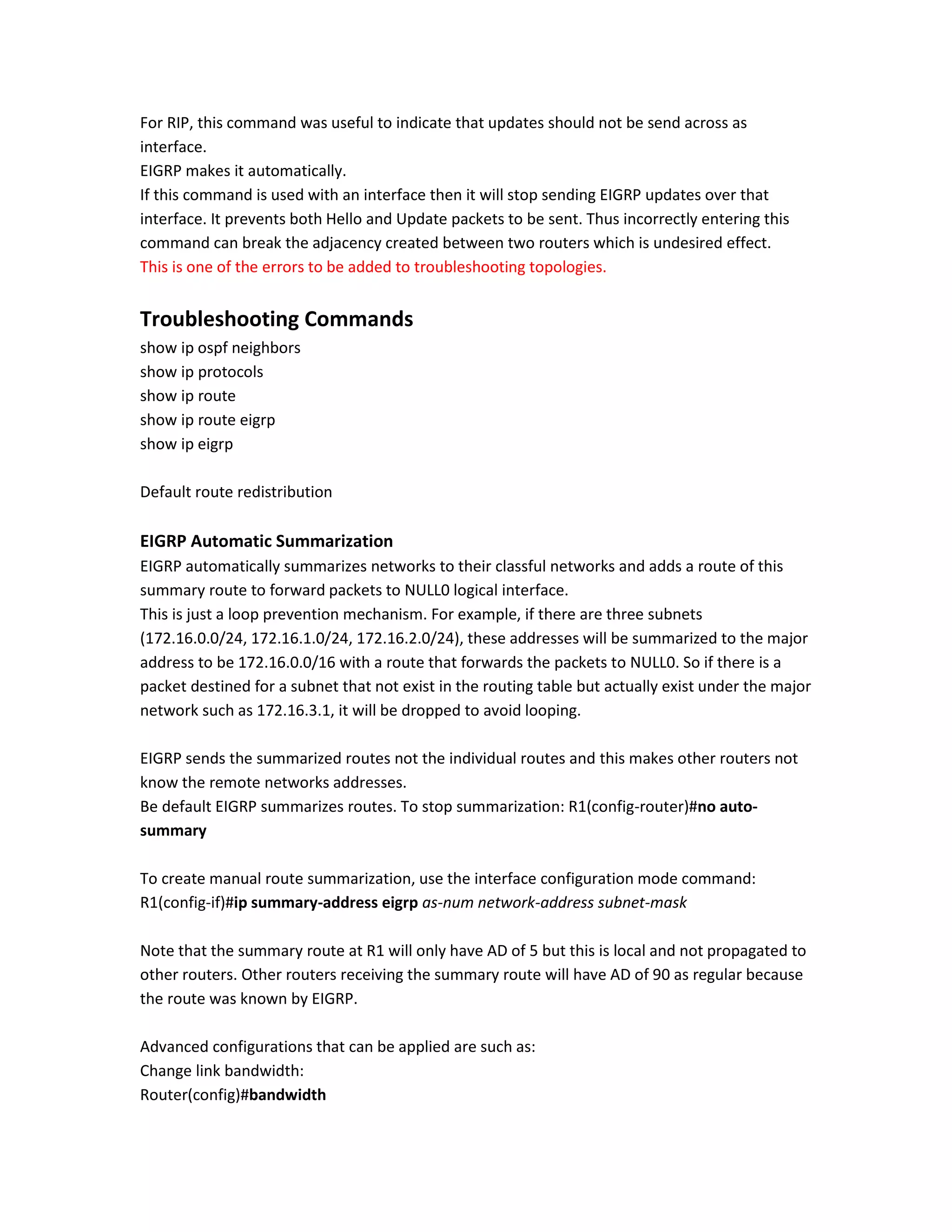 For RIP, this command was useful to indicate that updates should not be send across as
interface.
EIGRP makes it automatically.
If this command is used with an interface then it will stop sending EIGRP updates over that
interface. It prevents both Hello and Update packets to be sent. Thus incorrectly entering this
command can break the adjacency created between two routers which is undesired effect.
This is one of the errors to be added to troubleshooting topologies.
Troubleshooting Commands
show ip ospf neighbors
show ip protocols
show ip route
show ip route eigrp
show ip eigrp
Default route redistribution
EIGRP Automatic Summarization
EIGRP automatically summarizes networks to their classful networks and adds a route of this
summary route to forward packets to NULL0 logical interface.
This is just a loop prevention mechanism. For example, if there are three subnets
(172.16.0.0/24, 172.16.1.0/24, 172.16.2.0/24), these addresses will be summarized to the major
address to be 172.16.0.0/16 with a route that forwards the packets to NULL0. So if there is a
packet destined for a subnet that not exist in the routing table but actually exist under the major
network such as 172.16.3.1, it will be dropped to avoid looping.
EIGRP sends the summarized routes not the individual routes and this makes other routers not
know the remote networks addresses.
Be default EIGRP summarizes routes. To stop summarization: R1(config-router)#no auto-
summary
To create manual route summarization, use the interface configuration mode command:
R1(config-if)#ip summary-address eigrp as-num network-address subnet-mask
Note that the summary route at R1 will only have AD of 5 but this is local and not propagated to
other routers. Other routers receiving the summary route will have AD of 90 as regular because
the route was known by EIGRP.
Advanced configurations that can be applied are such as:
Change link bandwidth:
Router(config)#bandwidth
 
