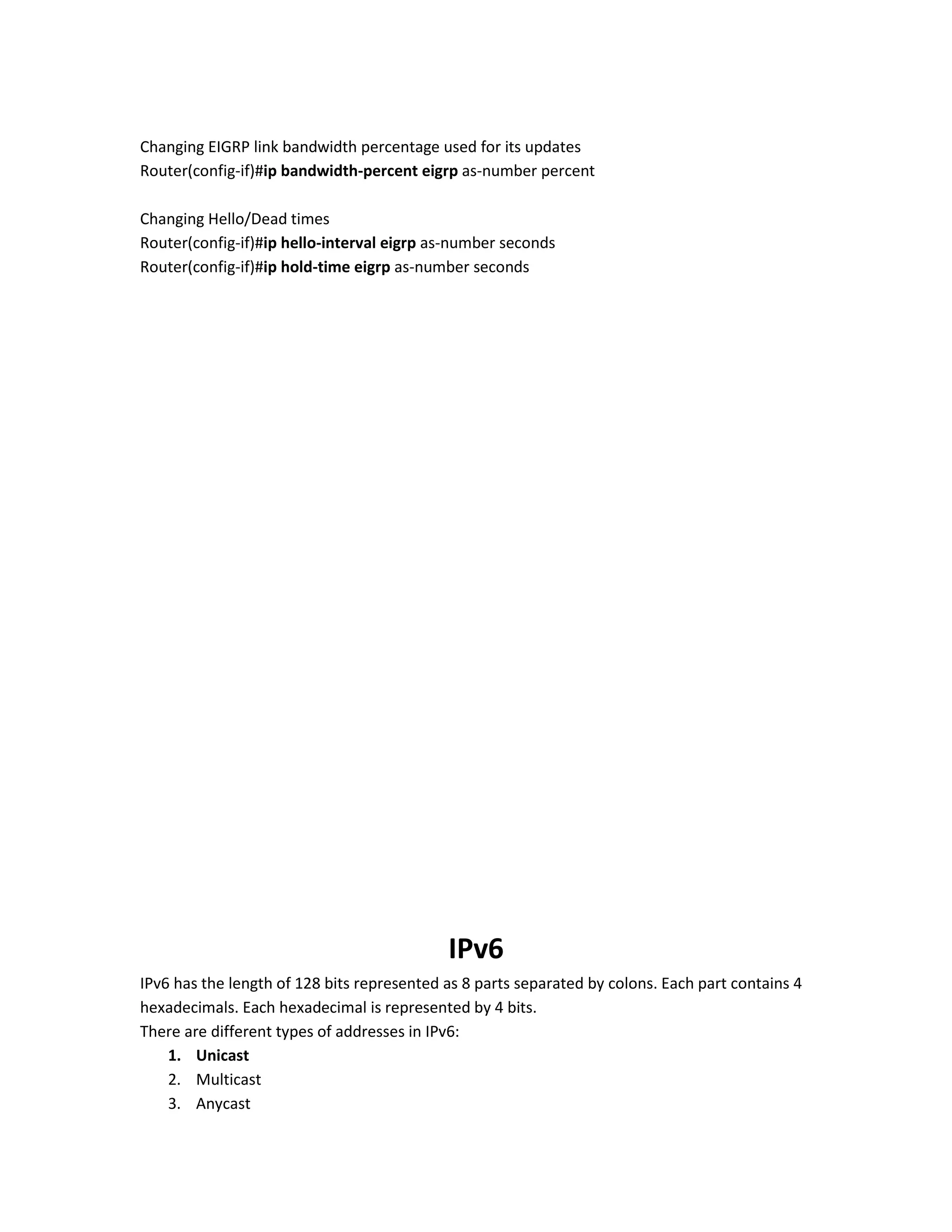 Changing EIGRP link bandwidth percentage used for its updates
Router(config-if)#ip bandwidth-percent eigrp as-number percent
Changing Hello/Dead times
Router(config-if)#ip hello-interval eigrp as-number seconds
Router(config-if)#ip hold-time eigrp as-number seconds
IPv6
IPv6 has the length of 128 bits represented as 8 parts separated by colons. Each part contains 4
hexadecimals. Each hexadecimal is represented by 4 bits.
There are different types of addresses in IPv6:
1. Unicast
2. Multicast
3. Anycast
 