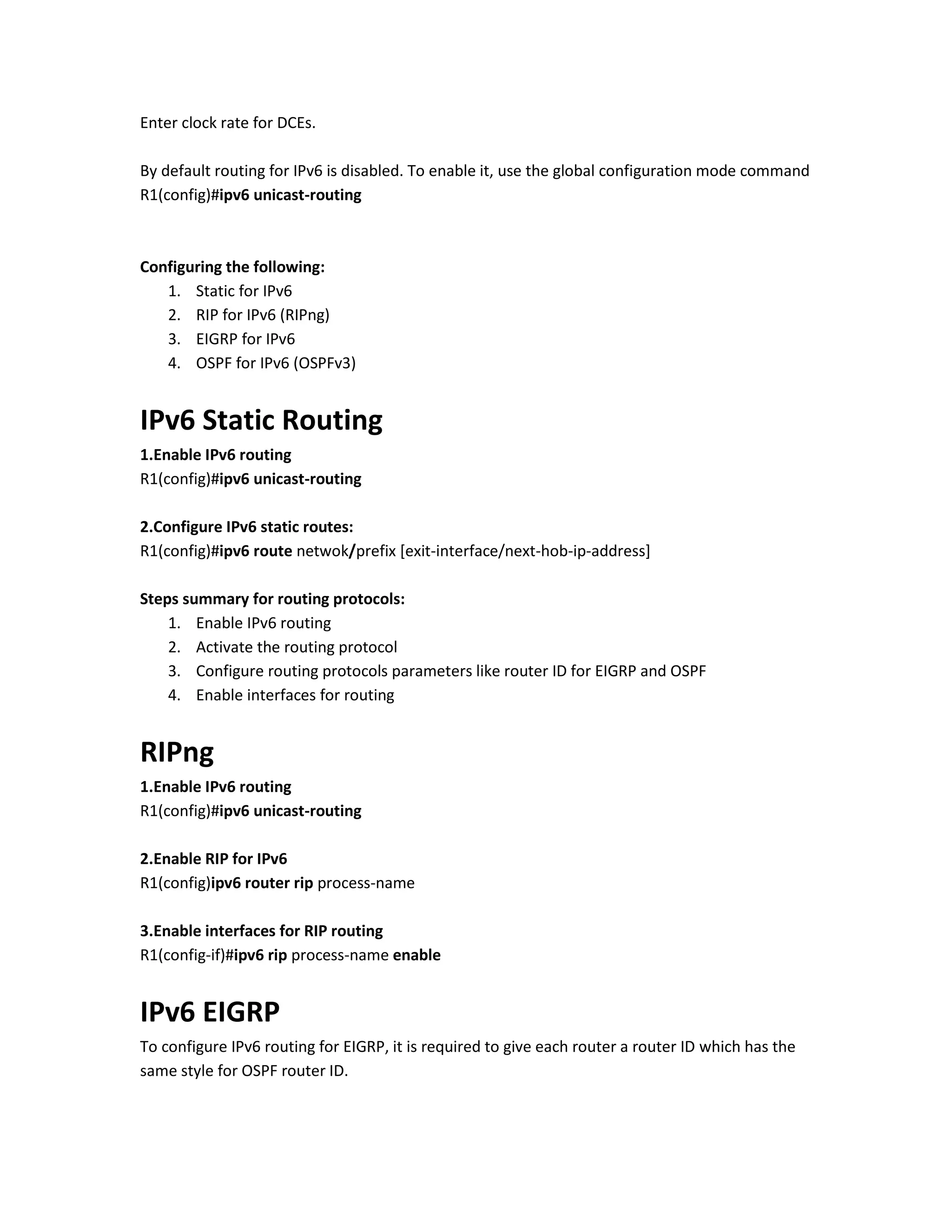 Enter clock rate for DCEs.
By default routing for IPv6 is disabled. To enable it, use the global configuration mode command
R1(config)#ipv6 unicast-routing
Configuring the following:
1. Static for IPv6
2. RIP for IPv6 (RIPng)
3. EIGRP for IPv6
4. OSPF for IPv6 (OSPFv3)
IPv6 Static Routing
1.Enable IPv6 routing
R1(config)#ipv6 unicast-routing
2.Configure IPv6 static routes:
R1(config)#ipv6 route netwok/prefix [exit-interface/next-hob-ip-address]
Steps summary for routing protocols:
1. Enable IPv6 routing
2. Activate the routing protocol
3. Configure routing protocols parameters like router ID for EIGRP and OSPF
4. Enable interfaces for routing
RIPng
1.Enable IPv6 routing
R1(config)#ipv6 unicast-routing
2.Enable RIP for IPv6
R1(config)ipv6 router rip process-name
3.Enable interfaces for RIP routing
R1(config-if)#ipv6 rip process-name enable
IPv6 EIGRP
To configure IPv6 routing for EIGRP, it is required to give each router a router ID which has the
same style for OSPF router ID.
 