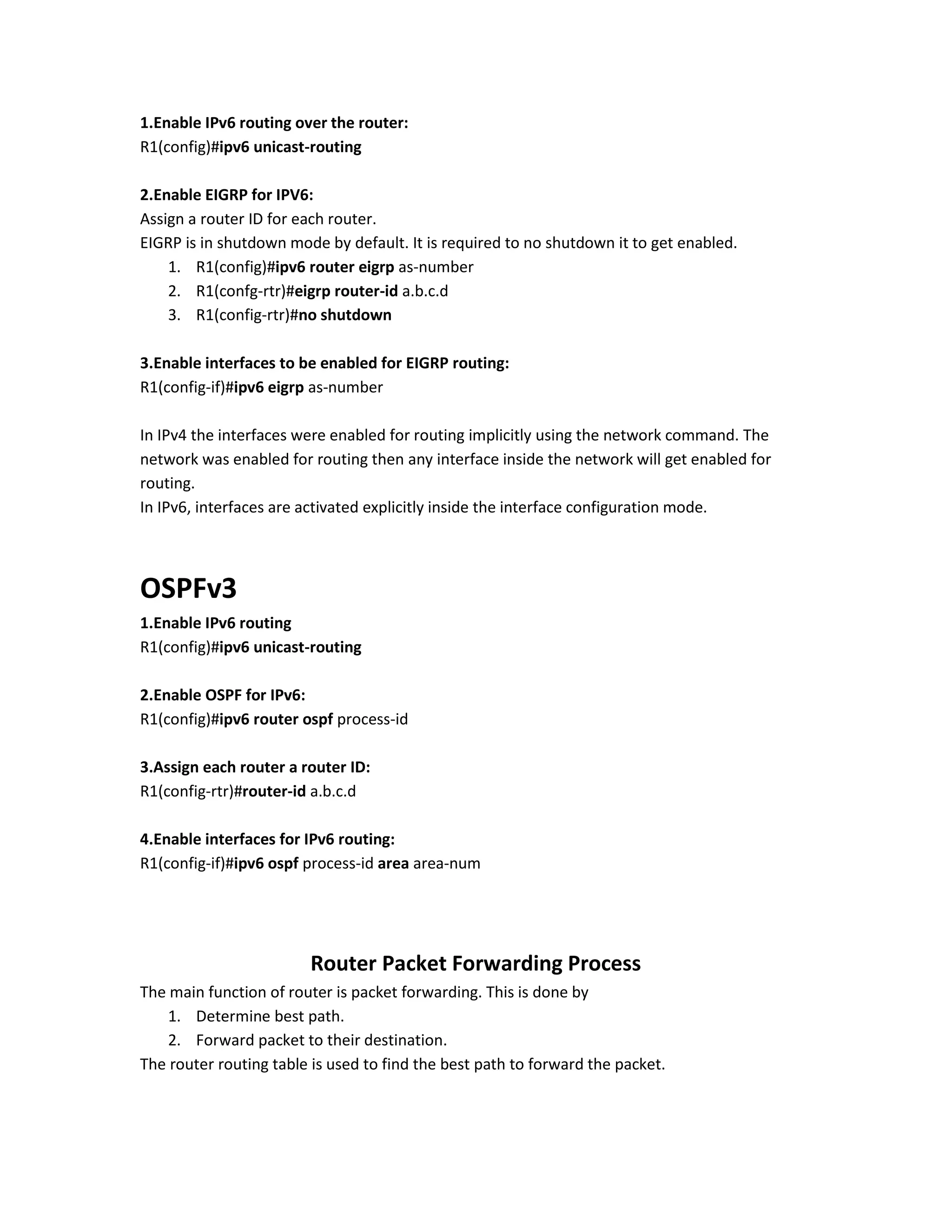 1.Enable IPv6 routing over the router:
R1(config)#ipv6 unicast-routing
2.Enable EIGRP for IPV6:
Assign a router ID for each router.
EIGRP is in shutdown mode by default. It is required to no shutdown it to get enabled.
1. R1(config)#ipv6 router eigrp as-number
2. R1(confg-rtr)#eigrp router-id a.b.c.d
3. R1(config-rtr)#no shutdown
3.Enable interfaces to be enabled for EIGRP routing:
R1(config-if)#ipv6 eigrp as-number
In IPv4 the interfaces were enabled for routing implicitly using the network command. The
network was enabled for routing then any interface inside the network will get enabled for
routing.
In IPv6, interfaces are activated explicitly inside the interface configuration mode.
OSPFv3
1.Enable IPv6 routing
R1(config)#ipv6 unicast-routing
2.Enable OSPF for IPv6:
R1(config)#ipv6 router ospf process-id
3.Assign each router a router ID:
R1(config-rtr)#router-id a.b.c.d
4.Enable interfaces for IPv6 routing:
R1(config-if)#ipv6 ospf process-id area area-num
Router Packet Forwarding Process
The main function of router is packet forwarding. This is done by
1. Determine best path.
2. Forward packet to their destination.
The router routing table is used to find the best path to forward the packet.
 