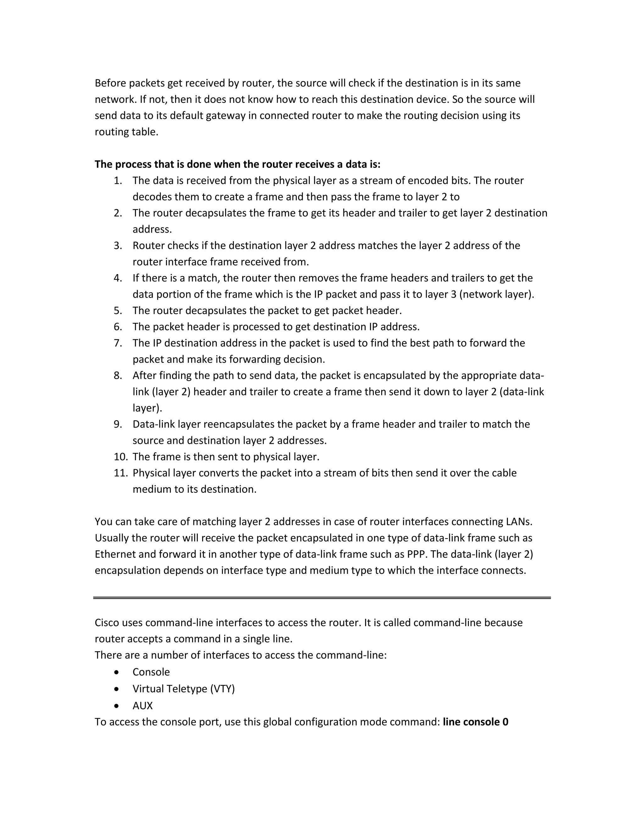 Before packets get received by router, the source will check if the destination is in its same
network. If not, then it does not know how to reach this destination device. So the source will
send data to its default gateway in connected router to make the routing decision using its
routing table.
The process that is done when the router receives a data is:
1. The data is received from the physical layer as a stream of encoded bits. The router
decodes them to create a frame and then pass the frame to layer 2 to
2. The router decapsulates the frame to get its header and trailer to get layer 2 destination
address.
3. Router checks if the destination layer 2 address matches the layer 2 address of the
router interface frame received from.
4. If there is a match, the router then removes the frame headers and trailers to get the
data portion of the frame which is the IP packet and pass it to layer 3 (network layer).
5. The router decapsulates the packet to get packet header.
6. The packet header is processed to get destination IP address.
7. The IP destination address in the packet is used to find the best path to forward the
packet and make its forwarding decision.
8. After finding the path to send data, the packet is encapsulated by the appropriate data-
link (layer 2) header and trailer to create a frame then send it down to layer 2 (data-link
layer).
9. Data-link layer reencapsulates the packet by a frame header and trailer to match the
source and destination layer 2 addresses.
10. The frame is then sent to physical layer.
11. Physical layer converts the packet into a stream of bits then send it over the cable
medium to its destination.
You can take care of matching layer 2 addresses in case of router interfaces connecting LANs.
Usually the router will receive the packet encapsulated in one type of data-link frame such as
Ethernet and forward it in another type of data-link frame such as PPP. The data-link (layer 2)
encapsulation depends on interface type and medium type to which the interface connects.
Cisco uses command-line interfaces to access the router. It is called command-line because
router accepts a command in a single line.
There are a number of interfaces to access the command-line:
 Console
 Virtual Teletype (VTY)
 AUX
To access the console port, use this global configuration mode command: line console 0
 