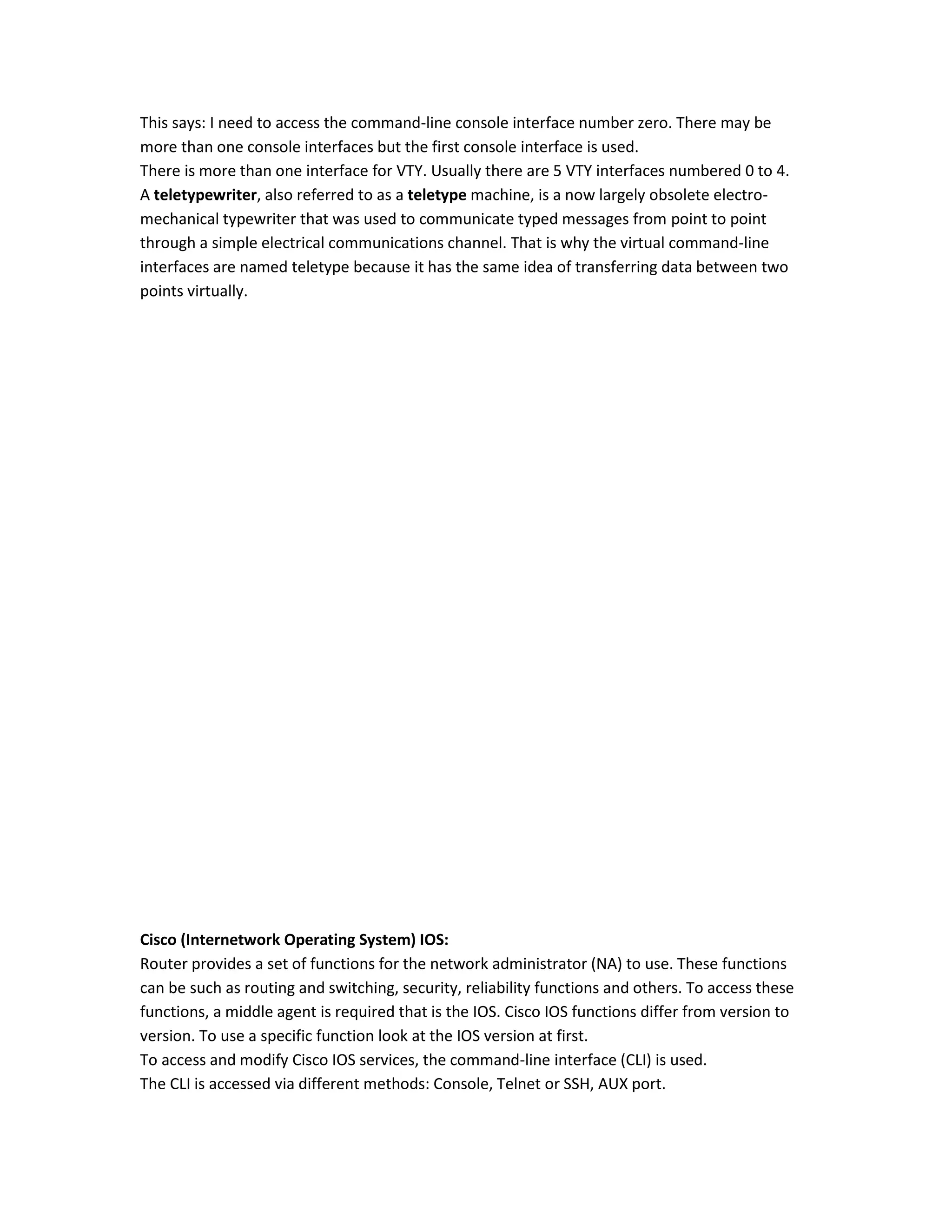 This says: I need to access the command-line console interface number zero. There may be
more than one console interfaces but the first console interface is used.
There is more than one interface for VTY. Usually there are 5 VTY interfaces numbered 0 to 4.
A teletypewriter, also referred to as a teletype machine, is a now largely obsolete electro-
mechanical typewriter that was used to communicate typed messages from point to point
through a simple electrical communications channel. That is why the virtual command-line
interfaces are named teletype because it has the same idea of transferring data between two
points virtually.
Cisco (Internetwork Operating System) IOS:
Router provides a set of functions for the network administrator (NA) to use. These functions
can be such as routing and switching, security, reliability functions and others. To access these
functions, a middle agent is required that is the IOS. Cisco IOS functions differ from version to
version. To use a specific function look at the IOS version at first.
To access and modify Cisco IOS services, the command-line interface (CLI) is used.
The CLI is accessed via different methods: Console, Telnet or SSH, AUX port.
 