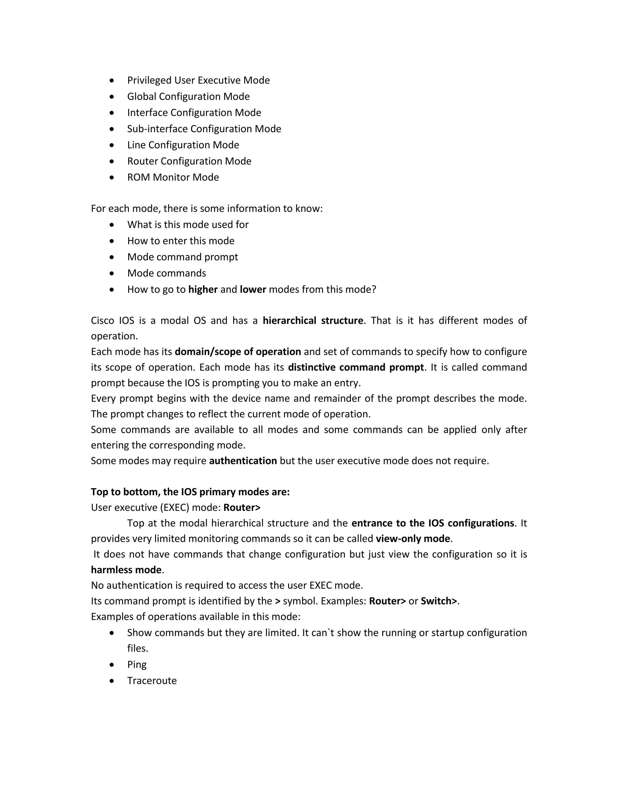  Privileged User Executive Mode
 Global Configuration Mode
 Interface Configuration Mode
 Sub-interface Configuration Mode
 Line Configuration Mode
 Router Configuration Mode
 ROM Monitor Mode
For each mode, there is some information to know:
 What is this mode used for
 How to enter this mode
 Mode command prompt
 Mode commands
 How to go to higher and lower modes from this mode?
Cisco IOS is a modal OS and has a hierarchical structure. That is it has different modes of
operation.
Each mode has its domain/scope of operation and set of commands to specify how to configure
its scope of operation. Each mode has its distinctive command prompt. It is called command
prompt because the IOS is prompting you to make an entry.
Every prompt begins with the device name and remainder of the prompt describes the mode.
The prompt changes to reflect the current mode of operation.
Some commands are available to all modes and some commands can be applied only after
entering the corresponding mode.
Some modes may require authentication but the user executive mode does not require.
Top to bottom, the IOS primary modes are:
User executive (EXEC) mode: Router>
Top at the modal hierarchical structure and the entrance to the IOS configurations. It
provides very limited monitoring commands so it can be called view-only mode.
It does not have commands that change configuration but just view the configuration so it is
harmless mode.
No authentication is required to access the user EXEC mode.
Its command prompt is identified by the > symbol. Examples: Router> or Switch>.
Examples of operations available in this mode:
 Show commands but they are limited. It can`t show the running or startup configuration
files.
 Ping
 Traceroute
 