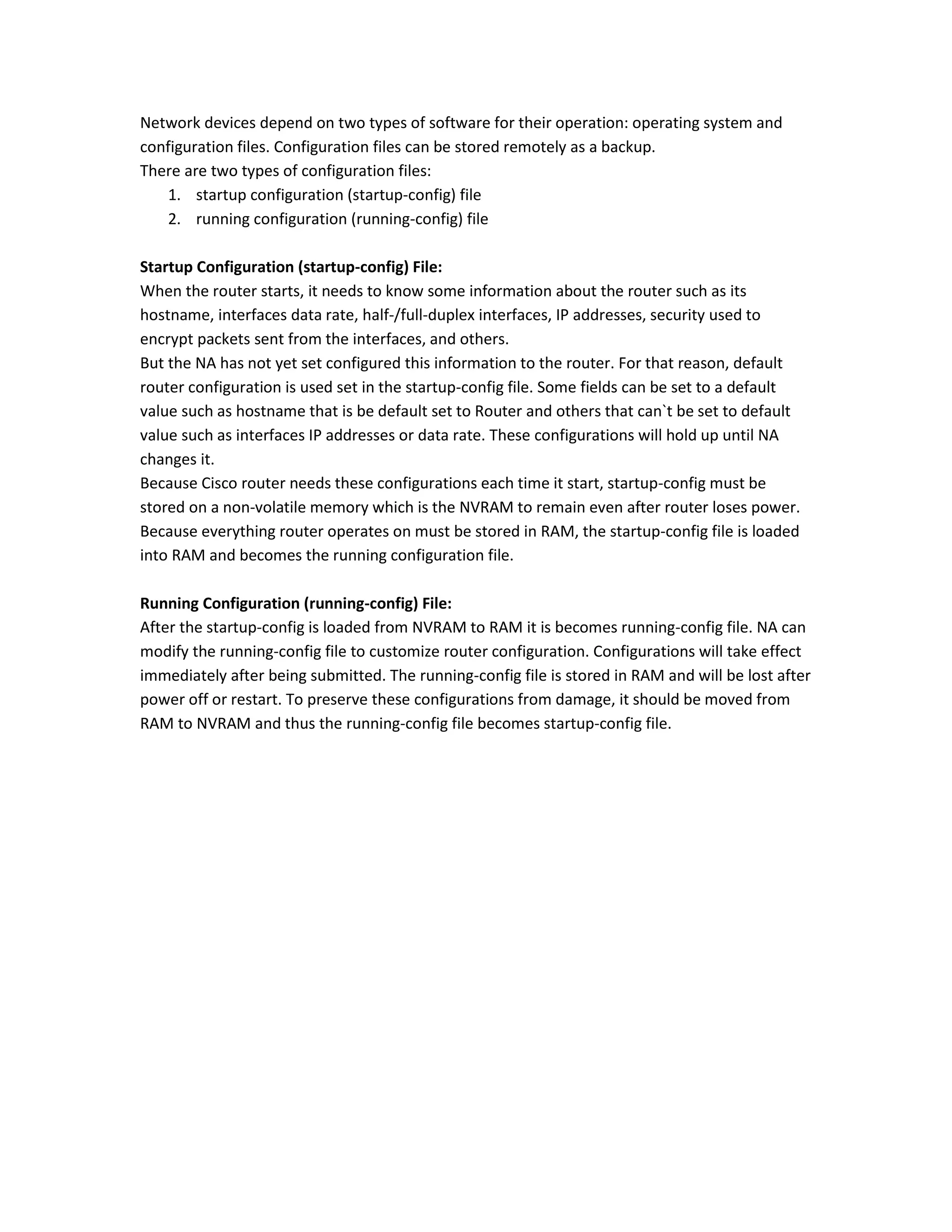 Network devices depend on two types of software for their operation: operating system and
configuration files. Configuration files can be stored remotely as a backup.
There are two types of configuration files:
1. startup configuration (startup-config) file
2. running configuration (running-config) file
Startup Configuration (startup-config) File:
When the router starts, it needs to know some information about the router such as its
hostname, interfaces data rate, half-/full-duplex interfaces, IP addresses, security used to
encrypt packets sent from the interfaces, and others.
But the NA has not yet set configured this information to the router. For that reason, default
router configuration is used set in the startup-config file. Some fields can be set to a default
value such as hostname that is be default set to Router and others that can`t be set to default
value such as interfaces IP addresses or data rate. These configurations will hold up until NA
changes it.
Because Cisco router needs these configurations each time it start, startup-config must be
stored on a non-volatile memory which is the NVRAM to remain even after router loses power.
Because everything router operates on must be stored in RAM, the startup-config file is loaded
into RAM and becomes the running configuration file.
Running Configuration (running-config) File:
After the startup-config is loaded from NVRAM to RAM it is becomes running-config file. NA can
modify the running-config file to customize router configuration. Configurations will take effect
immediately after being submitted. The running-config file is stored in RAM and will be lost after
power off or restart. To preserve these configurations from damage, it should be moved from
RAM to NVRAM and thus the running-config file becomes startup-config file.
 