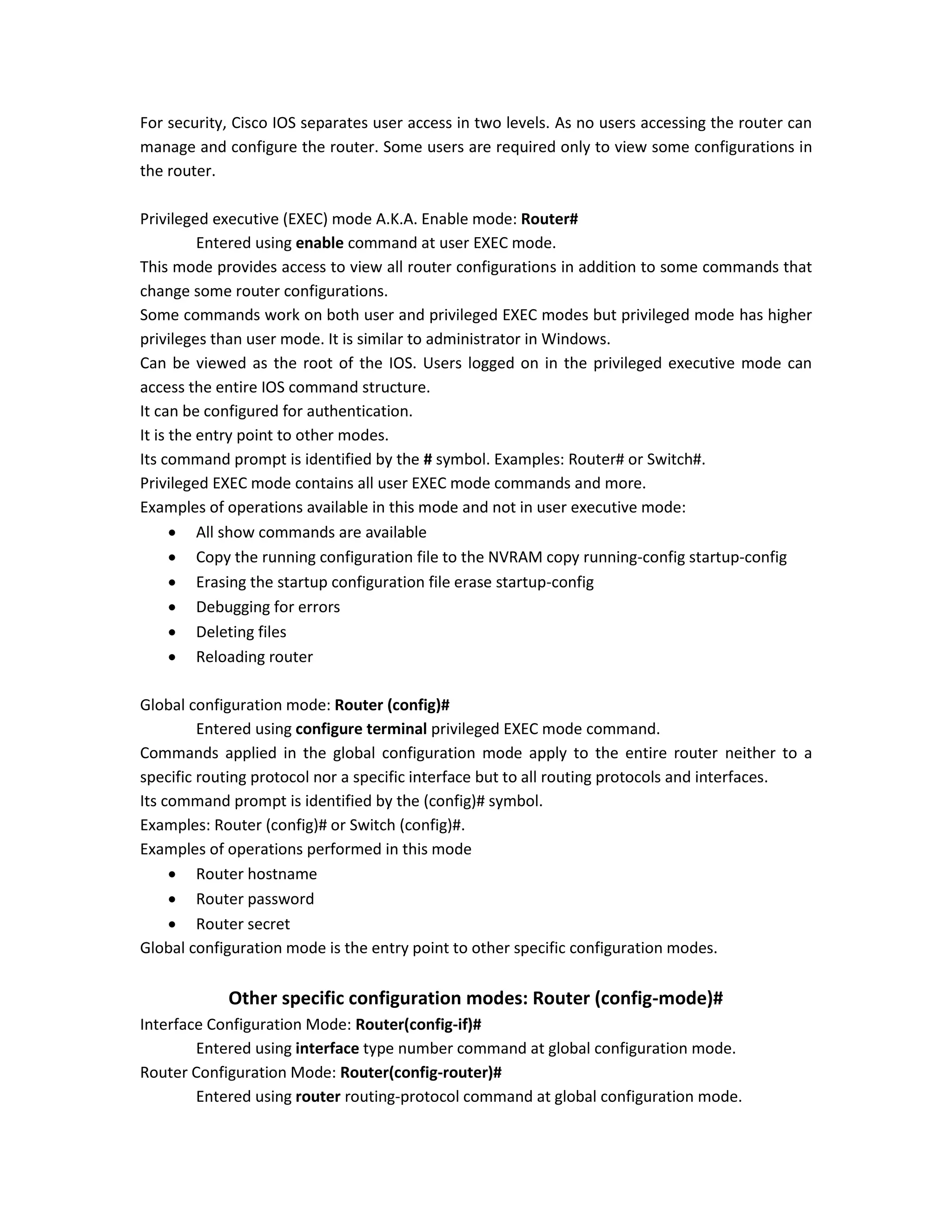 For security, Cisco IOS separates user access in two levels. As no users accessing the router can
manage and configure the router. Some users are required only to view some configurations in
the router.
Privileged executive (EXEC) mode A.K.A. Enable mode: Router#
Entered using enable command at user EXEC mode.
This mode provides access to view all router configurations in addition to some commands that
change some router configurations.
Some commands work on both user and privileged EXEC modes but privileged mode has higher
privileges than user mode. It is similar to administrator in Windows.
Can be viewed as the root of the IOS. Users logged on in the privileged executive mode can
access the entire IOS command structure.
It can be configured for authentication.
It is the entry point to other modes.
Its command prompt is identified by the # symbol. Examples: Router# or Switch#.
Privileged EXEC mode contains all user EXEC mode commands and more.
Examples of operations available in this mode and not in user executive mode:
 All show commands are available
 Copy the running configuration file to the NVRAM copy running-config startup-config
 Erasing the startup configuration file erase startup-config
 Debugging for errors
 Deleting files
 Reloading router
Global configuration mode: Router (config)#
Entered using configure terminal privileged EXEC mode command.
Commands applied in the global configuration mode apply to the entire router neither to a
specific routing protocol nor a specific interface but to all routing protocols and interfaces.
Its command prompt is identified by the (config)# symbol.
Examples: Router (config)# or Switch (config)#.
Examples of operations performed in this mode
 Router hostname
 Router password
 Router secret
Global configuration mode is the entry point to other specific configuration modes.
Other specific configuration modes: Router (config-mode)#
Interface Configuration Mode: Router(config-if)#
Entered using interface type number command at global configuration mode.
Router Configuration Mode: Router(config-router)#
Entered using router routing-protocol command at global configuration mode.
 