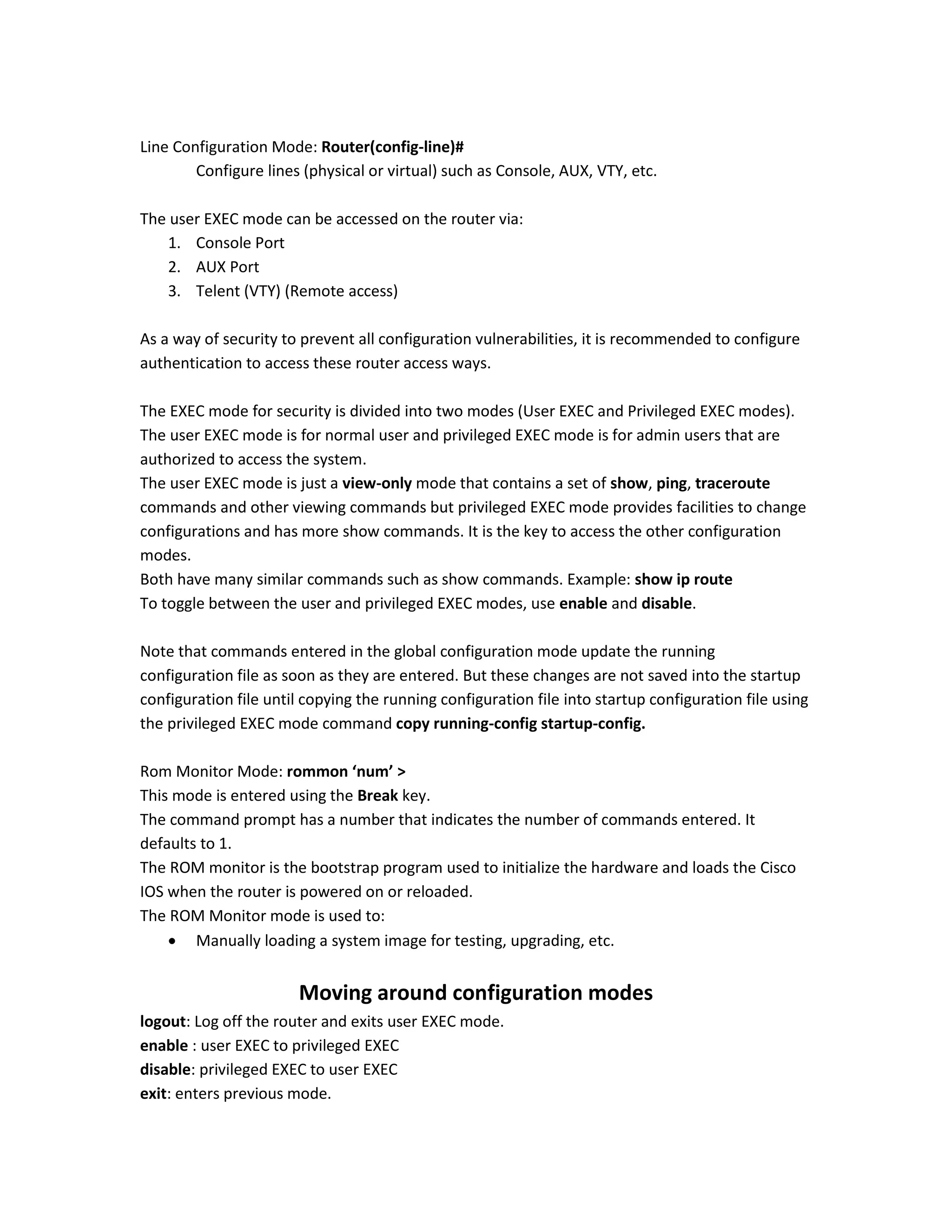 Line Configuration Mode: Router(config-line)#
Configure lines (physical or virtual) such as Console, AUX, VTY, etc.
The user EXEC mode can be accessed on the router via:
1. Console Port
2. AUX Port
3. Telent (VTY) (Remote access)
As a way of security to prevent all configuration vulnerabilities, it is recommended to configure
authentication to access these router access ways.
The EXEC mode for security is divided into two modes (User EXEC and Privileged EXEC modes).
The user EXEC mode is for normal user and privileged EXEC mode is for admin users that are
authorized to access the system.
The user EXEC mode is just a view-only mode that contains a set of show, ping, traceroute
commands and other viewing commands but privileged EXEC mode provides facilities to change
configurations and has more show commands. It is the key to access the other configuration
modes.
Both have many similar commands such as show commands. Example: show ip route
To toggle between the user and privileged EXEC modes, use enable and disable.
Note that commands entered in the global configuration mode update the running
configuration file as soon as they are entered. But these changes are not saved into the startup
configuration file until copying the running configuration file into startup configuration file using
the privileged EXEC mode command copy running-config startup-config.
Rom Monitor Mode: rommon ‘num’ >
This mode is entered using the Break key.
The command prompt has a number that indicates the number of commands entered. It
defaults to 1.
The ROM monitor is the bootstrap program used to initialize the hardware and loads the Cisco
IOS when the router is powered on or reloaded.
The ROM Monitor mode is used to:
 Manually loading a system image for testing, upgrading, etc.
Moving around configuration modes
logout: Log off the router and exits user EXEC mode.
enable : user EXEC to privileged EXEC
disable: privileged EXEC to user EXEC
exit: enters previous mode.
 