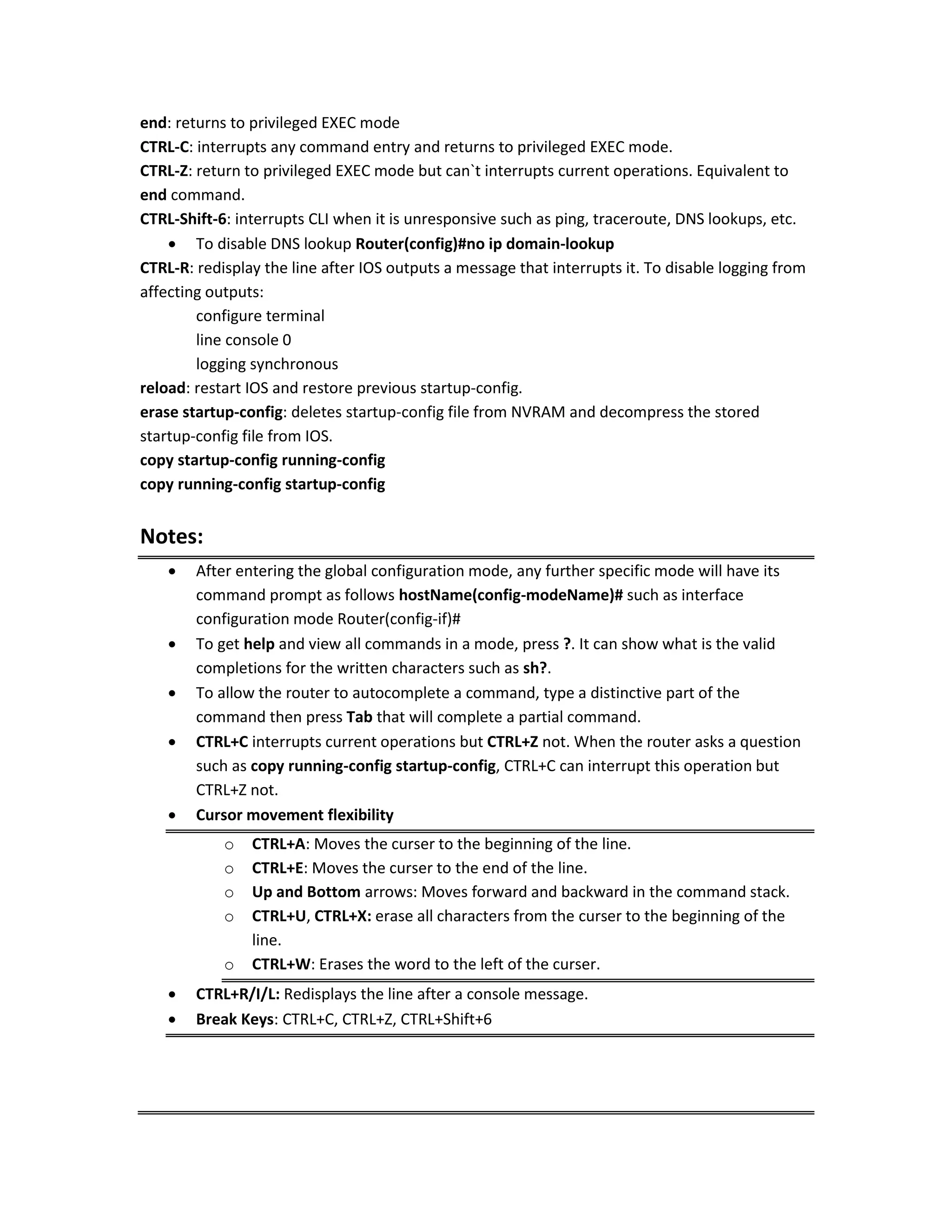 end: returns to privileged EXEC mode
CTRL-C: interrupts any command entry and returns to privileged EXEC mode.
CTRL-Z: return to privileged EXEC mode but can`t interrupts current operations. Equivalent to
end command.
CTRL-Shift-6: interrupts CLI when it is unresponsive such as ping, traceroute, DNS lookups, etc.
 To disable DNS lookup Router(config)#no ip domain-lookup
CTRL-R: redisplay the line after IOS outputs a message that interrupts it. To disable logging from
affecting outputs:
configure terminal
line console 0
logging synchronous
reload: restart IOS and restore previous startup-config.
erase startup-config: deletes startup-config file from NVRAM and decompress the stored
startup-config file from IOS.
copy startup-config running-config
copy running-config startup-config
Notes:
 After entering the global configuration mode, any further specific mode will have its
command prompt as follows hostName(config-modeName)# such as interface
configuration mode Router(config-if)#
 To get help and view all commands in a mode, press ?. It can show what is the valid
completions for the written characters such as sh?.
 To allow the router to autocomplete a command, type a distinctive part of the
command then press Tab that will complete a partial command.
 CTRL+C interrupts current operations but CTRL+Z not. When the router asks a question
such as copy running-config startup-config, CTRL+C can interrupt this operation but
CTRL+Z not.
 Cursor movement flexibility
o CTRL+A: Moves the curser to the beginning of the line.
o CTRL+E: Moves the curser to the end of the line.
o Up and Bottom arrows: Moves forward and backward in the command stack.
o CTRL+U, CTRL+X: erase all characters from the curser to the beginning of the
line.
o CTRL+W: Erases the word to the left of the curser.
 CTRL+R/I/L: Redisplays the line after a console message.
 Break Keys: CTRL+C, CTRL+Z, CTRL+Shift+6
 